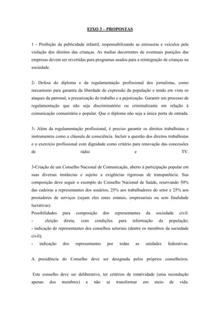 EIXO 3 – PROPOSTAS


1 - Proibição da publicidade infantil, responsabilizando as emissoras e veículos pela
violação dos direitos das crianças. As multas decorrentes de eventuais punições das
empresas devem ser revertidas para programas usados para a reintegração de crianças na
sociedade.


2- Defesa do diploma e da regulamentação profissional dos jornalistas, como
mecanismo para garantia da liberdade de expressão da população e tendo em vista os
ataques da patronal, a precarização do trabalho e a pejotização. Garantir um processo de
regulamentação que não seja discriminatório ou criminalizante em relação à
comunicação comunitária e popular. Que o diploma não seja a única porta de entrada.


3- Além da regulamentação profissional, é preciso garantir os direitos trabalhistas e
instrumentos como a cláusula de consciência. Incluir a questão dos direitos trabalhistas
e o exercício profissional com dignidade como critério para renovação das concessões
de                              rádio                             e                         TV.


3-Criação de um Conselho Nacional de Comunicação, aberto à participação popular em
suas diversas instâncias e sujeito a exigências rigorosas de transparência. Sua
composição deve seguir o exemplo do Conselho Nacional de Saúde, reservando 50%
das cadeiras a representantes dos usuários, 25% aos trabalhadores do setor e 25% aos
prestadores de serviços (sejam eles entes estatais, empresariais ou sem finalidade
lucrativas).
Possibilidades      para      composição       dos     representantes    da   sociedade    civil:
-         eleição   direta,      com    condições        para    informação    da    população;
- indicação de representantes dos conselhos setoriais (dentre os membros da sociedade
civil);
-    indicação      dos       representantes     por     todas    as     unidades    federativas.


A presidência do Conselho deve ser designada pelos próprios conselheiros.


Este conselho deve ser deliberativo, ter critérios de rotatividade (uma recondução
apenas      dos     membros)       e    não     se     transformar      em    meio   de    vida.
 