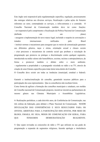Este órgão será responsável pela regulamentação específica, regulação, processamento
das outorgas relativas aos diversos serviços, fiscalização e pelas ações de fomento
referentes ao setor, contemplando os serviços, a infra-estrutura e o conteúdo.                   O
Conselho        Nacional     de    Comunicação     também        deve   ter        como    funções:
- ser responsável pelo cumprimento e fiscalização da Política Nacional de Comunicação
(definida                           em                          um                           plano)
- assegurar a implementação do novo marco legal, incluindo o respeito às convenções e
tratados              internacionais             ratificados                pelo             Brasil
- instituir normas e mecanismos para assegurar que os meios de comunicação garantam
aos diferentes gêneros, raças e etnias, orientação sexual e classes sociais
- criar processos e mecanismos de controle social que proíbam a veiculação de
programação que promova ou pratique a discriminação contra qualquer segmento,
introduzindo na mídia valores não homofóbicos, sexistas, racistas e antropocêntricos, de
forma       a    promover         também    o    debate        sobre    o     meio        ambiente.
- regulamentar a propriedade e a propaganda veiculada no rádio e na TV, através da
criação de uma Câmara específica para tratar deste tema dentro do Conselho
O Conselho deve existir em todas as instâncias (municipal, estadual e federal).


Garantir a institucionalização do conselho, garantindo recursos públicos para a
participação dos seus representantes. Que os conselheiros não recebam Geton.
Como forma de agilizar a formação dos conselhos municipais e estaduais, nos moldes
do Conselho nacional de Comunicação proposto, incentivar iniciativas parlamentares do
mesmo       gênero     nas        Câmaras   Municipais      e     Assembléias         Legislativas.


4- Realizações periódicas, a cada dois/três anos, de Conferências de Comunicação, nas
três esferas da federação, para debater o Plano Nacional de Comunicação. MAIOR
DIVULGAÇÃO DAS CONFERÊNCIAS E SEUS RESULTADOS PARA OS
JOVENS; ABERTURA PARA A PARTICIPAÇÃO DOS JOVENS, POR MEIO DE
BLOGS, EMAILS, OU SEJA, MEIOS DE COMUNICAÇÃO EM GERAL, PARA
QUE               TENHAMOS                  DEMOCRATIZAÇÃO                         REALMENTE.


5- Que sejam revisadas as concessões de rádio e TV que utilizam na sua grade de
programação a expansão de segmentos religiosos, fazendo apologia a intolerância
 