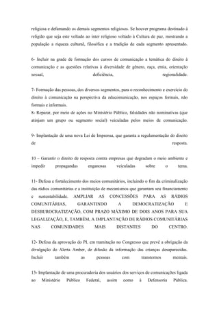 religiosa e defamando os demais segmentos religiosos. Se houver programa destinado à
religião que seja este voltado ao inter religioso voltado à Cultura de paz, mostrando a
população a riqueza cultural, filosófica e a tradição de cada segmento apresentado.


6- Incluir na grade de formação dos cursos de comunicação a temática do direito à
comunicação e as questões relativas à diversidade de gênero, raça, etnia, orientação
sexual,                                deficiência,                                    regionalidade.


7- Formação das pessoas, dos diversos segmentos, para o reconhecimento e exercício do
direito à comunicação na perspectiva da educomunicação, nos espaços formais, não
formais e informais.
8- Reparar, por meio de ações no Ministério Público, falsidades não nominativas (que
atinjam um grupo ou segmento social) veiculadas pelos meios de comunicação.


9- Implantação de uma nova Lei de Imprensa, que garanta a regulamentação do direito
de                                                                                           resposta.


10 – Garantir o direito de resposta contra empresas que degradam o meio ambiente e
impedir       propagandas            enganosas        veiculadas           sobre        o       tema.


11- Defesa e fortalecimento dos meios comunitários, incluindo o fim da criminalização
das rádios comunitárias e a instituição de mecanismos que garantam seu financiamento
e    sustentabilidade.   AMPLIAR          AS      CONCESSÕES              PARA     AS       RÁDIOS
COMUNITÁRIAS,             GARANTINDO                     A         DEMOCRATIZAÇÃO                   E
DESBUROCRATIZAÇÃO, COM PRAZO MÁXIMO DE DOIS ANOS PARA SUA
LEGALIZAÇÃO, E, TAMBÉM, A IMPLANTAÇÃO DE RÁDIOS COMUNITÁRIAS
NAS         COMUNIDADES                 MAIS          DISTANTES               DO            CENTRO.


12- Defesa da aprovação do PL em tramitação no Congresso que prevê a obrigação da
divulgação do Alerta Amber, de difusão da informação das crianças desaparecidas.
Incluir       também           as        pessoas             com         transtornos         mentais.


13- Implantação de uma procuradoria dos usuários dos serviços de comunicações ligada
ao    Ministério     Público        Federal,     assim       como    à      Defensoria       Pública.
 