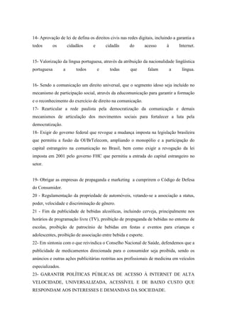 14- Aprovação de lei de defina os direitos civis nas redes digitais, incluindo a garantia a
todos        os       cidadãos    e       cidadãs     do        acesso     à       Internet.


15- Valorização da língua portuguesa, através da atribuição da nacionalidade lingüística
portuguesa        a       todos       e     todas      que       falam         a    língua.


16- Sendo a comunicação um direito universal, que o segmento idoso seja incluído no
mecanismo de participação social, através da educomunicação para garantir a formação
e o reconhecimento do exercício de direito na comunicação.
17- Rearticular a rede paulista pela democratização da comunicação e demais
mecanismos de articulação dos movimentos sociais para fortalecer a luta pela
democratização.
18- Exigir do governo federal que revogue a mudança imposta na legislação brasileira
que permitiu a fusão da OI/BrTelecom, ampliando o monopólio e a participação do
capital estrangeiro na comunicação no Brasil, bem como exigir a revogação da lei
imposta em 2001 pelo governo FHC que permitiu a entrada do capital estrangeiro no
setor.


19- Obrigar as empresas de propaganda e marketing a cumprirem o Código de Defesa
do Consumidor.
20 - Regulamentação da propriedade de automóveis, vetando-se a associação a status,
poder, velocidade e discriminação de gênero.
21 - Fim da publicidade de bebidas alcoólicas, incluindo cerveja, principalmente nos
horários de programação livre (TV), proibição de propaganda de bebidas no entorno de
escolas, proibição de patrocínio de bebidas em festas e eventos para crianças e
adolescentes, proibição de associação entre bebida e esporte.
22- Em sintonia com o que reivindica o Conselho Nacional de Saúde, defendemos que a
publicidade de medicamentos direcionada para o consumidor seja proibida, sendo os
anúncios e outras ações publicitárias restritas aos profissionais de medicina em veículos
especializados.
23- GARANTIR POLÍTICAS PÚBLICAS DE ACESSO À INTERNET DE ALTA
VELOCIDADE, UNIVERSALIZADA, ACESSÍVEL E DE BAIXO CUSTO QUE
RESPONDAM AOS INTERESSES E DEMANDAS DA SOCIEDADE.
 