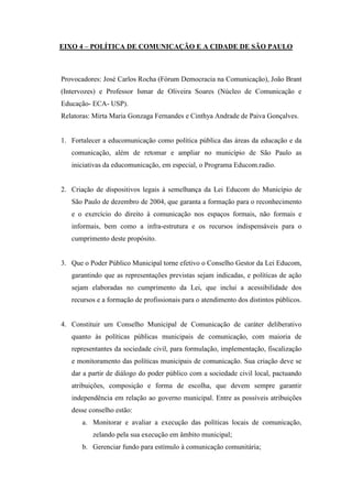 EIXO 4 – POLÍTICA DE COMUNICAÇÃO E A CIDADE DE SÃO PAULO



Provocadores: José Carlos Rocha (Fórum Democracia na Comunicação), João Brant
(Intervozes) e Professor Ismar de Oliveira Soares (Núcleo de Comunicação e
Educação- ECA- USP).
Relatoras: Mirta Maria Gonzaga Fernandes e Cinthya Andrade de Paiva Gonçalves.


1. Fortalecer a educomunicação como política pública das áreas da educação e da
   comunicação, além de retomar e ampliar no município de São Paulo as
   iniciativas da educomunicação, em especial, o Programa Educom.radio.


2. Criação de dispositivos legais à semelhança da Lei Educom do Município de
   São Paulo de dezembro de 2004, que garanta a formação para o reconhecimento
   e o exercício do direito à comunicação nos espaços formais, não formais e
   informais, bem como a infra-estrutura e os recursos indispensáveis para o
   cumprimento deste propósito.


3. Que o Poder Público Municipal torne efetivo o Conselho Gestor da Lei Educom,
   garantindo que as representações previstas sejam indicadas, e políticas de ação
   sejam elaboradas no cumprimento da Lei, que inclui a acessibilidade dos
   recursos e a formação de profissionais para o atendimento dos distintos públicos.


4. Constituir um Conselho Municipal de Comunicação de caráter deliberativo
   quanto às políticas públicas municipais de comunicação, com maioria de
   representantes da sociedade civil, para formulação, implementação, fiscalização
   e monitoramento das políticas municipais de comunicação. Sua criação deve se
   dar a partir de diálogo do poder público com a sociedade civil local, pactuando
   atribuições, composição e forma de escolha, que devem sempre garantir
   independência em relação ao governo municipal. Entre as possíveis atribuições
   desse conselho estão:
      a. Monitorar e avaliar a execução das políticas locais de comunicação,
          zelando pela sua execução em âmbito municipal;
      b. Gerenciar fundo para estímulo à comunicação comunitária;
 