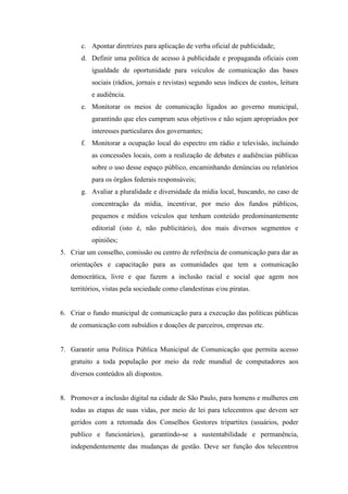 c. Apontar diretrizes para aplicação de verba oficial de publicidade;
       d. Definir uma política de acesso à publicidade e propaganda oficiais com
          igualdade de oportunidade para veículos de comunicação das bases
          sociais (rádios, jornais e revistas) segundo seus índices de custos, leitura
          e audiência.
       e. Monitorar os meios de comunicação ligados ao governo municipal,
          garantindo que eles cumpram seus objetivos e não sejam apropriados por
          interesses particulares dos governantes;
       f. Monitorar a ocupação local do espectro em rádio e televisão, incluindo
          as concessões locais, com a realização de debates e audiências públicas
          sobre o uso desse espaço público, encaminhando denúncias ou relatórios
          para os órgãos federais responsáveis;
       g. Avaliar a pluralidade e diversidade da mídia local, buscando, no caso de
          concentração da mídia, incentivar, por meio dos fundos públicos,
          pequenos e médios veículos que tenham conteúdo predominantemente
          editorial (isto é, não publicitário), dos mais diversos segmentos e
          opiniões;
5. Criar um conselho, comissão ou centro de referência de comunicação para dar as
   orientações e capacitação para as comunidades que tem a comunicação
   democrática, livre e que fazem a inclusão racial e social que agem nos
   territórios, vistas pela sociedade como clandestinas e/ou piratas.


6. Criar o fundo municipal de comunicação para a execução das políticas públicas
   de comunicação com subsídios e doações de parceiros, empresas etc.


7. Garantir uma Política Pública Municipal de Comunicação que permita acesso
   gratuito a toda população por meio da rede mundial de computadores aos
   diversos conteúdos ali dispostos.


8. Promover a inclusão digital na cidade de São Paulo, para homens e mulheres em
   todas as etapas de suas vidas, por meio de lei para telecentros que devem ser
   geridos com a retomada dos Conselhos Gestores tripartites (usuários, poder
   publico e funcionários), garantindo-se a sustentabilidade e permanência,
   independentemente das mudanças de gestão. Deve ser função dos telecentros
 