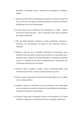 possibilitar a apropriação crítica e autônoma das tecnologias por cidadãos e
   cidadãs.


9. Desenvolver Plano Diretor de Radiofusão Comunitária, nos termos do artigo 266
   da Lei 13 885 de 25 de agosto de 2004 (Plano Diretor da Cidade de São Paulo),
   propondo que esta lei seja regulamentada.


10. Envidar esforços junto ao Ministério das Comunicações e à Anatel – Agência
   Nacional de Telecomunicações – para a concessão de mais canais de Radcom
   para cidade de São Paulo;


11. Que seja dado tratamento isonômico ás rádios comunitárias, educativas e
   comerciais, sem discriminação em função de suas respectivas natureza e
   finalidade.


12. Realizar a cada dois anos a Conferência Municipal de Comunicação, espaço
   deliberativo para aprovação de diretrizes para políticas de comunicação para o
   município e para a atuação do Conselho Municipal de Comunicação, garantindo-
   se por lei a existência de uma rubrica orçamentária para o financiamento das
   Conferências Municipais de Comunicação.


13. Garantir a todos os cidadãos e cidadãs o acesso à informação pública, como
   instrumento para facilitar o controle social das políticas de governo.


14. Garantir espaços permanentes de interlocução do poder público com o cidadão,
   como ouvidorias públicas;


15. Ampliar ao máximo os mecanismos de governo eletrônico, com a participação
   ativa do cidadão, para consultas, solicitações, dúvidas, diálogo sobre demandas e
   utilização de ferramentas de participação;


16. Criação de espaço para a divulgação de áudio visual municipal na TV Câmara
   em horários compatíveis, como forma de incentivar a produção cultural local.
 