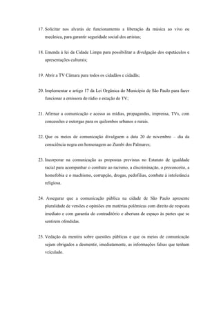 17. Solicitar nos alvarás de funcionamento a liberação da música ao vivo ou
   mecânica, para garantir seguridade social dos artistas;


18. Emenda à lei da Cidade Limpa para possibilitar a divulgação dos espetáculos e
   apresentações culturais;


19. Abrir a TV Câmara para todos os cidadãos e cidadãs;


20. Implementar o artigo 17 da Lei Orgânica do Município de São Paulo para fazer
   funcionar a emissora de rádio e estação de TV;


21. Afirmar a comunicação e acesso as mídias, propagandas, imprensa, TVs, com
   concessões e outorgas para os quilombos urbanos e rurais.


22. Que os meios de comunicação divulguem a data 20 de novembro – dia da
   consciência negra em homenagem ao Zumbi dos Palmares;


23. Incorporar na comunicação as propostas previstas no Estatuto de igualdade
   racial para acompanhar o combate ao racismo, a discriminação, o preconceito, a
   homofobia e o machismo, corrupção, drogas, pedofilias, combate á intolerância
   religiosa.


24. Assegurar que a comunicação pública na cidade de São Paulo apresente
   pluralidade de versões e opiniões em matérias polêmicas com direito de resposta
   imediato e com garantia do contraditório e abertura de espaço às partes que se
   sentirem ofendidas.


25. Vedação da mentira sobre questões públicas e que os meios de comunicação
   sejam obrigados a desmentir, imediatamente, as informações falsas que tenham
   veiculado.
 