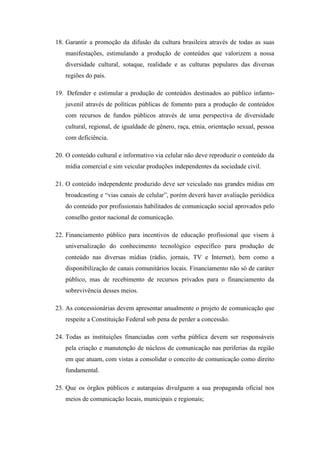 18. Garantir a promoção da difusão da cultura brasileira através de todas as suas
   manifestações, estimulando a produção de conteúdos que valorizem a nossa
   diversidade cultural, sotaque, realidade e as culturas populares das diversas
   regiões do país.

19. Defender e estimular a produção de conteúdos destinados ao público infanto-
   juvenil através de políticas públicas de fomento para a produção de conteúdos
   com recursos de fundos públicos através de uma perspectiva de diversidade
   cultural, regional, de igualdade de gênero, raça, etnia, orientação sexual, pessoa
   com deficiência.

20. O conteúdo cultural e informativo via celular não deve reproduzir o conteúdo da
   mídia comercial e sim veicular produções independentes da sociedade civil.

21. O conteúdo independente produzido deve ser veiculado nas grandes mídias em
   broadcasting e “vias canais de celular”, porém deverá haver avaliação periódica
   do conteúdo por profissionais habilitados de comunicação social aprovados pelo
   conselho gestor nacional de comunicação.

22. Financiamento público para incentivos de educação profissional que visem à
   universalização do conhecimento tecnológico específico para produção de
   conteúdo nas diversas mídias (rádio, jornais, TV e Internet), bem como a
   disponibilização de canais comunitários locais. Financiamento não só de caráter
   público, mas de recebimento de recursos privados para o financiamento da
   sobrevivência desses meios.

23. As concessionárias devem apresentar anualmente o projeto de comunicação que
   respeite a Constituição Federal sob pena de perder a concessão.

24. Todas as instituições financiadas com verba pública devem ser responsáveis
   pela criação e manutenção de núcleos de comunicação nas periferias da região
   em que atuam, com vistas a consolidar o conceito de comunicação como direito
   fundamental.

25. Que os órgãos públicos e autarquias divulguem a sua propaganda oficial nos
   meios de comunicação locais, municipais e regionais;
 