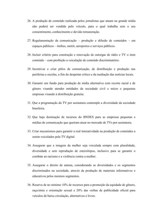 26. A produção de conteúdo realizada pelos jornalistas que atuam na grande mídia
   não poderá ser vendida pelo veículo, para o qual trabalha sem o seu
   consentimento, conhecimento e devida remuneração.

27. Regulamentação da comunicação – produção e difusão de conteúdos – em
   espaços públicos – ônibus, metrô, aeroportos e serviços públicos.

28. Incluir critério para construção e renovação de outorgas de rádio e TV o item
   conteúdo – com proibição a veiculação de conteúdo discriminatório.

29. Incentivar e criar pólos de comunicação, de distribuição e produção nas
   periferias e escolas, a fim do despertar crítico e da mediação das notícias locais.

30. Garantir um fundo para produção de mídia alternativa com recorte racial e de
   gênero visando atender entidades da sociedade civil e micro e pequenas
   empresas visando à distribuição gratuita.

31. Que a programação da TV por assinatura contemple a diversidade da sociedade
   brasileira.

32. Que haja destinação de recursos do BNDES para as empresas pequenas e
   médias de comunicação que queiram atuar no mercado de TVs por assinatura;

33. Criar mecanismos para garantir a real interatividade na produção de conteúdos a
   serem veiculados pela TV digital.

34. Assegurar que a imagem da mulher seja veiculada sempre com pluralidade,
   diversidade e sem reprodução de estereótipos, inclusive para se garantir o
   combate ao racismo e a violência contra a mulher.

35. Assegurar o direito de antena, considerando as diversidades e os segmentos
   discriminados na sociedade, através da produção de materiais informativos e
   educativos pelos mesmos segmentos.

36. Reserva de no mínimo 10% de recursos para a promoção da equidade de gênero,
   raça/etnia e orientação sexual e 20% das verbas de publicidade oficial para
   veículos de baixa circulação, alternativos e livres.
 