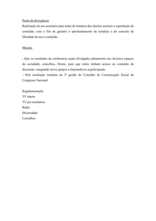 Ponto de divergência
Realização de um seminário para tratar da temática dos direitos autorais e reprodução de
conteúdo, com o fim de garantir o aprofundamento da temática e do conceito de
liberdade de uso e conteúdo.


Moções


- Que os resultados da conferencia sejam divulgados plenamente nos diversos espaços
da sociedade, conselhos, fóruns, para que todos tenham acesso ao conteúdo da
discussão, integrando novos grupos e chamando-os à participação.
- Pela instalação imediata da 3ª gestão do Conselho de Comunicação Social do
Congresso Nacional.


Regulamentação
TV aberta
TV por assinatura
Rádio
Diversidade
Conselhos
 