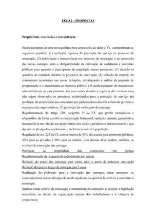 EIXO 2 – PROPOSTAS




Propriedade, concessões e concentração


Estabelecimento de uma nova política para concessões de rádio e TV, contemplando as
seguintes questões: (1) avaliação rigorosa da prestação do serviço no processo de
renovação, (2) publicidade e transparência nos processo de renovação e na concessão
das novas outorgas, com a obrigatoriedade da realização de audiências e consultas
públicas para garantir a participação da população nesses processos, (3) atenção as
questões de conteúdo durante os processos de renovação, (4) redução do impacto do
componente econômico nas novas licitações, privilegiando a análise da proposta de
programação e o atendimento ao interesse público, (5) estabelecimento de mecanismos
administrativos de cancelamento das concessões durante a vigência das mesmas caso
não sejam observados os princípios estabelecidos para a prestação do serviço, (6)
proibição da propriedade das concessões por parlamentares das três esferas de governo e
ocupantes de cargos eletivos, (7) proibição da sublocação do espectro.
Regulamentação do artigo 220, parágrafo 5º da CF, que proíbe monopólios e
oligopólios, de forma a coibir a concentração horizontal, vertical e cruzada, garantindo a
transparência em relação aos proprietários dos meios (geradoras e retransmissoras), que
devem ser divulgados amplamente e de forma acessível à população.
Regulação do art. 223 da CF, com a reserva de 40% dos canais para emissoras públicas,
40% para as privadas e 20% para as estatais. Esta divisão deve nortear, também, os
critérios de renovação das outorgas.
Proibição       da       propriedade        das       concessões         por       igrejas
Regulamentação da ocupação da radiodifusão por igrejas
Redução do prazo das outorgas para cinco anos a partir da primeira renovação
Redução dos prazos legais da outorgas para 5 anos
Realização de plebiscito para a renovação das outorgas; nesse processo, os
concessionários devem divulgar de modo equânime as opiniões favoráveis e contrárias à
renovação.
Instituir como critério de renovação a manutenção da concessão o respeito à legislação
trabalhista, ao direito de organização interna dos trabalhadores e à cláusula de
consciência;
 