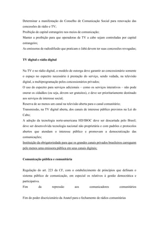 Determinar a manifestação do Conselho de Comunicação Social para renovação das
concessões de rádio e TV;
Proibição de capital estrangeiro nos meios de comunicação;
Manter a proibição para que operadoras de TV a cabo sejam controladas por capital
estrangeiro;
As emissoras de radiodifusão que praticam o Jabá devem ter suas concessões revogadas;


TV digital e rádio digital


Na TV e no rádio digital, o modelo de outorga deve garantir ao concessionário somente
o espaço no espectro necessário à prestação do serviço, sendo vedada, na televisão
digital, a multiprogramação pelos concessionários privados;
O uso do espectro para serviços adicionais – como os serviços interativos – não pode
onerar os cidadãos (ou seja, devem ser gratuitos), e deve ser prioritariamente destinado
aos serviços de interesse social;
Reserva de ao menos um canal na televisão aberta para o canal comunitário;
Transmissão, na TV digital aberta, dos canais de interesse público previstos na Lei do
Cabo;
A adoção da tecnologia norte-americana HD/IBOC deve ser descartada pelo Brasil;
deve ser desenvolvida tecnologia nacional não proprietária e com padrões e protocolos
abertos que atendam o interesse público e promovam a democratização das
comunicações;
Instituição da obrigatoriedade para que os grandes canais privados brasileiros carreguem
pelo menos uma emissora pública em seus canais digitais;


Comunicação pública e comunitária


Regulação do art. 223 da CF, com o estabelecimento de princípios que definam o
sistema público de comunicação, em especial os relativos à gestão democrática e
participativa.
Fim            da      repressão        aos        comunicadores           comunitários


Fim do poder discricionário da Anatel para o fechamento de rádios comunitárias
 