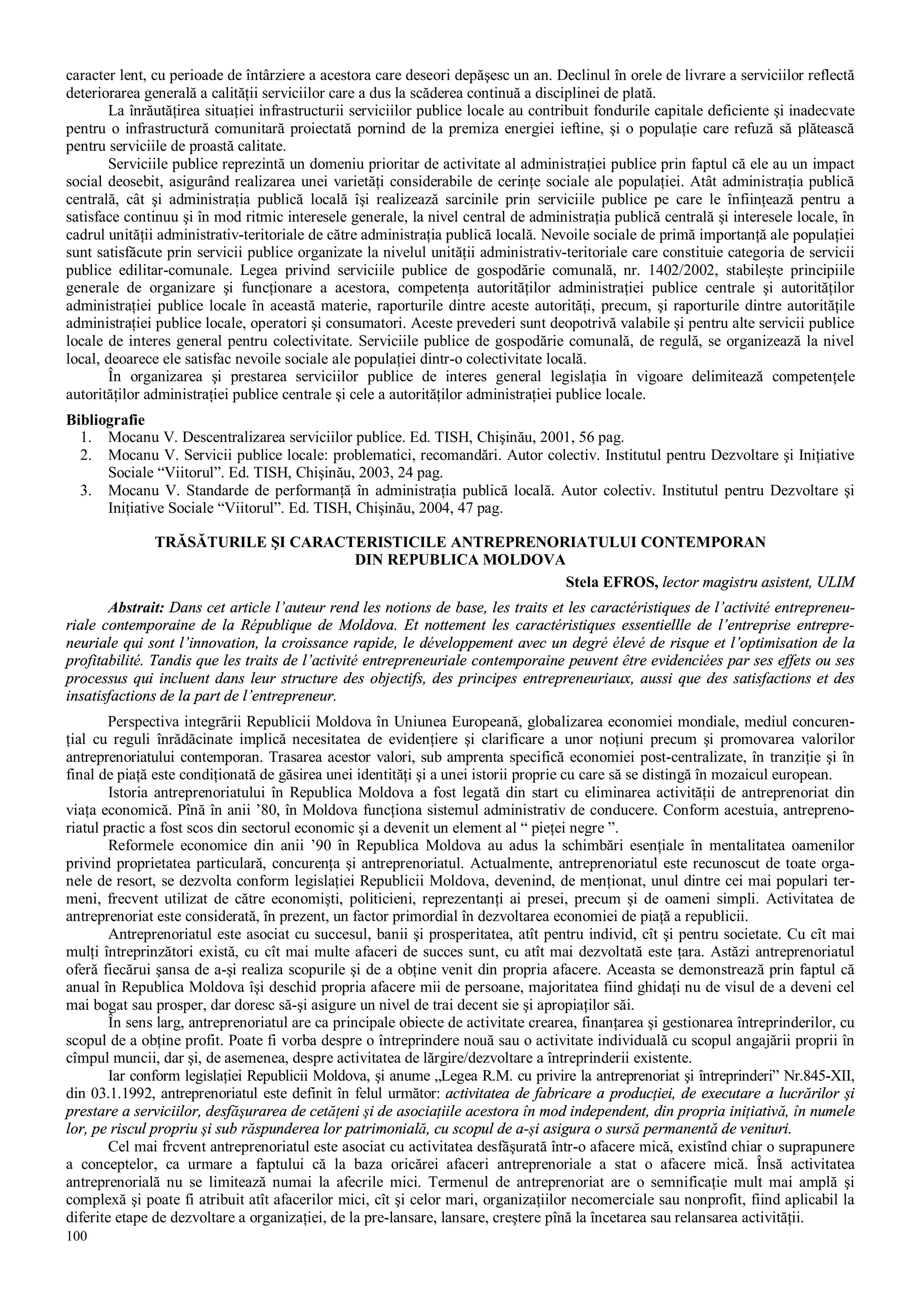 100
caracter lent, cu perioade de întârziere a acestora care deseori depăşesc un an. Declinul în orele de livrare a serviciilor reflectă
deteriorarea generală a calităţii serviciilor care a dus la scăderea continuă a disciplinei de plată.
La înrăutăţirea situaţiei infrastructurii serviciilor publice locale au contribuit fondurile capitale deficiente şi inadecvate
pentru o infrastructură comunitară proiectată pornind de la premiza energiei ieftine, şi o populaţie care refuză să plătească
pentru serviciile de proastă calitate.
Serviciile publice reprezintă un domeniu prioritar de activitate al administraţiei publice prin faptul că ele au un impact
social deosebit, asigurând realizarea unei varietăţi considerabile de cerinţe sociale ale populaţiei. Atât administraţia publică
centrală, cât şi administraţia publică locală îşi realizează sarcinile prin serviciile publice pe care le înfiinţează pentru a
satisface continuu şi în mod ritmic interesele generale, la nivel central de administraţia publică centrală şi interesele locale, în
cadrul unităţii administrativ-teritoriale de către administraţia publică locală. Nevoile sociale de primă importanţă ale populaţiei
sunt satisfăcute prin servicii publice organizate la nivelul unităţii administrativ-teritoriale care constituie categoria de servicii
publice edilitar-comunale. Legea privind serviciile publice de gospodărie comunală, nr. 1402/2002, stabileşte principiile
generale de organizare şi funcţionare a acestora, competenţa autorităţilor administraţiei publice centrale şi autorităţilor
administraţiei publice locale în această materie, raporturile dintre aceste autorităţi, precum, şi raporturile dintre autorităţile
administraţiei publice locale, operatori şi consumatori. Aceste prevederi sunt deopotrivă valabile şi pentru alte servicii publice
locale de interes general pentru colectivitate. Serviciile publice de gospodărie comunală, de regulă, se organizează la nivel
local, deoarece ele satisfac nevoile sociale ale populaţiei dintr-o colectivitate locală.
În organizarea şi prestarea serviciilor publice de interes general legislaţia în vigoare delimitează competenţele
autorităţilor administraţiei publice centrale şi cele a autorităţilor administraţiei publice locale.
Bibliografie
1. Mocanu V. Descentralizarea serviciilor publice. Ed. TISH, Chişinău, 2001, 56 pag.
2. Mocanu V. Servicii publice locale: problematici, recomandări. Autor colectiv. Institutul pentru Dezvoltare şi Iniţiative
Sociale “Viitorul”. Ed. TISH, Chişinău, 2003, 24 pag.
3. Mocanu V. Standarde de performanţă în administraţia publică locală. Autor colectiv. Institutul pentru Dezvoltare şi
Iniţiative Sociale “Viitorul”. Ed. TISH, Chişinău, 2004, 47 pag.
TRĂSĂTURILE ŞI CARACTERISTICILE ANTREPRENORIATULUI CONTEMPORAN
DIN REPUBLICA MOLDOVA
Stela EFROS, lector magistru asistent, ULIM
Abstrait: Dans cet article l’auteur rend les notions de base, les traits et les caractéristiques de l’activité entrepreneu-
riale contemporaine de la République de Moldova. Et nottement les caractéristiques essentiellle de l’entreprise entrepre-
neuriale qui sont l’innovation, la croissance rapide, le développement avec un degré élevé de risque et l’optimisation de la
profitabilité. Tandis que les traits de l’activité entrepreneuriale contemporaine peuvent être evidenciées par ses effets ou ses
processus qui incluent dans leur structure des objectifs, des principes entrepreneuriaux, aussi que des satisfactions et des
insatisfactions de la part de l’entrepreneur.
Perspectiva integrării Republicii Moldova în Uniunea Europeană, globalizarea economiei mondiale, mediul concuren-
ţial cu reguli înrădăcinate implică necesitatea de evidenţiere şi clarificare a unor noţiuni precum şi promovarea valorilor
antreprenoriatului contemporan. Trasarea acestor valori, sub amprenta specifică economiei post-centralizate, în tranziţie şi în
final de piaţă este condiţionată de găsirea unei identităţi şi a unei istorii proprie cu care să se distingă în mozaicul european.
Istoria antreprenoriatului în Republica Moldova a fost legată din start cu eliminarea activităţii de antreprenoriat din
viaţa economică. Pînă în anii ’80, în Moldova funcţiona sistemul administrativ de conducere. Conform acestuia, antrepreno-
riatul practic a fost scos din sectorul economic şi a devenit un element al “ pieţei negre ”.
Reformele economice din anii ’90 în Republica Moldova au adus la schimbări esenţiale în mentalitatea oamenilor
privind proprietatea particulară, concurenţa şi antreprenoriatul. Actualmente, antreprenoriatul este recunoscut de toate orga-
nele de resort, se dezvolta conform legislaţiei Republicii Moldova, devenind, de menţionat, unul dintre cei mai populari ter-
meni, frecvent utilizat de către economişti, politicieni, reprezentanţi ai presei, precum şi de oameni simpli. Activitatea de
antreprenoriat este considerată, în prezent, un factor primordial în dezvoltarea economiei de piaţă a republicii.
Antreprenoriatul este asociat cu succesul, banii şi prosperitatea, atît pentru individ, cît şi pentru societate. Cu cît mai
mulţi întreprinzători există, cu cît mai multe afaceri de succes sunt, cu atît mai dezvoltată este ţara. Astăzi antreprenoriatul
oferă fiecărui şansa de a-şi realiza scopurile şi de a obţine venit din propria afacere. Aceasta se demonstrează prin faptul că
anual în Republica Moldova îşi deschid propria afacere mii de persoane, majoritatea fiind ghidaţi nu de visul de a deveni cel
mai bogat sau prosper, dar doresc să-şi asigure un nivel de trai decent sie şi apropiaţilor săi.
În sens larg, antreprenoriatul are ca principale obiecte de activitate crearea, finanţarea şi gestionarea întreprinderilor, cu
scopul de a obţine profit. Poate fi vorba despre o întreprindere nouă sau o activitate individuală cu scopul angajării proprii în
cîmpul muncii, dar şi, de asemenea, despre activitatea de lărgire/dezvoltare a întreprinderii existente.
Iar conform legislaţiei Republicii Moldova, şi anume „Legea R.M. cu privire la antreprenoriat şi întreprinderi” Nr.845-XII,
din 03.1.1992, antreprenoriatul este definit în felul următor: activitatea de fabricare a producţiei, de executare a lucrărilor şi
prestare a serviciilor, desfăşurarea de cetăţeni şi de asociaţiile acestora în mod independent, din propria iniţiativă, în numele
lor, pe riscul propriu şi sub răspunderea lor patrimonială, cu scopul de a-şi asigura o sursă permanentă de venituri.
Cel mai frcvent antreprenoriatul este asociat cu activitatea desfăşurată într-o afacere mică, existînd chiar o suprapunere
a conceptelor, ca urmare a faptului că la baza oricărei afaceri antreprenoriale a stat o afacere mică. Însă activitatea
antreprenorială nu se limitează numai la afecrile mici. Termenul de antreprenoriat are o semnificaţie mult mai amplă şi
complexă şi poate fi atribuit atît afacerilor mici, cît şi celor mari, organizaţiilor necomerciale sau nonprofit, fiind aplicabil la
diferite etape de dezvoltare a organizaţiei, de la pre-lansare, lansare, creştere pînă la încetarea sau relansarea activităţii.
 