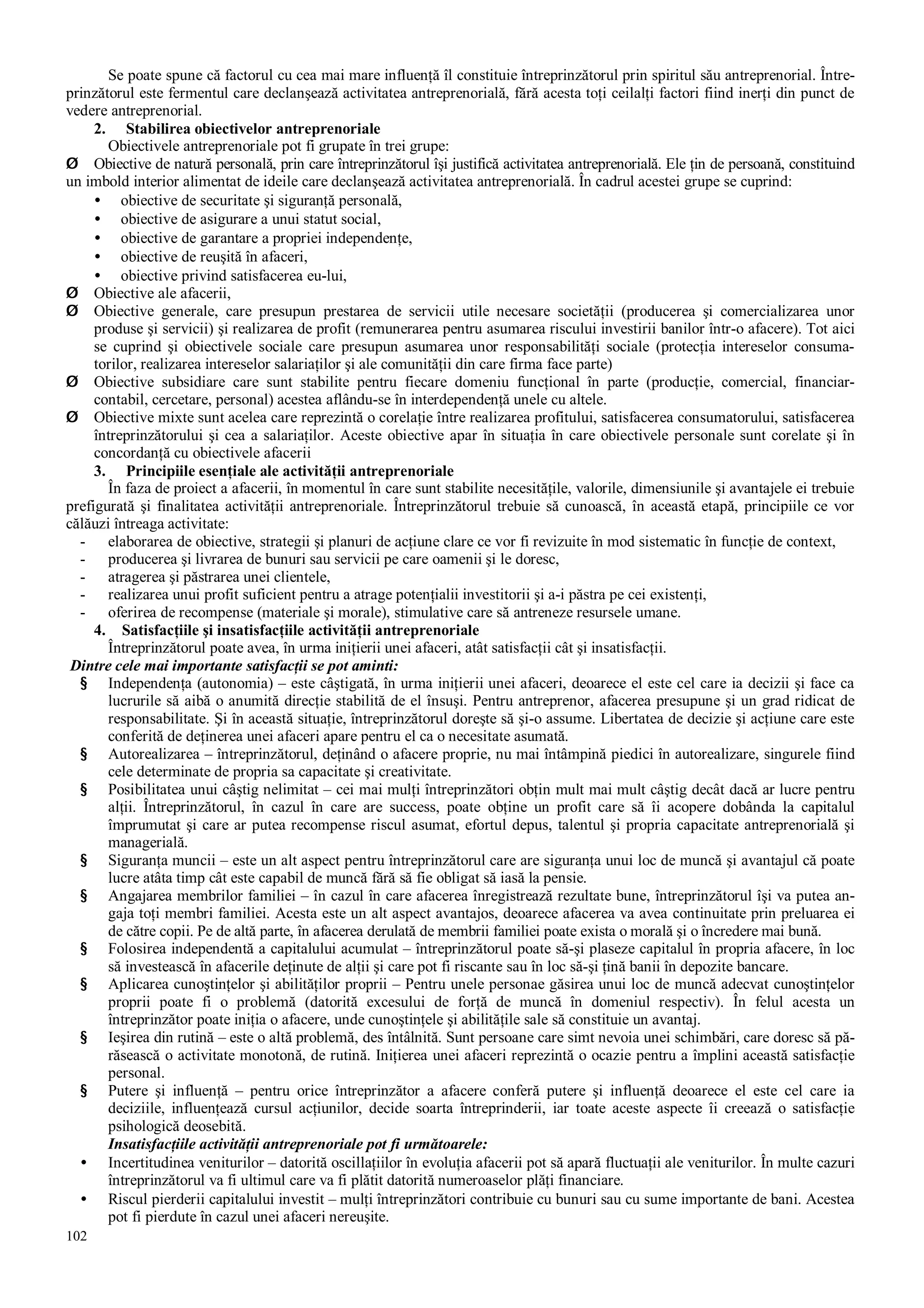 102
Se poate spune că factorul cu cea mai mare influenţă îl constituie întreprinzătorul prin spiritul său antreprenorial. Între-
prinzătorul este fermentul care declanşează activitatea antreprenorială, fără acesta toţi ceilalţi factori fiind inerţi din punct de
vedere antreprenorial.
2. Stabilirea obiectivelor antreprenoriale
Obiectivele antreprenoriale pot fi grupate în trei grupe:
Ø Obiective de natură personală, prin care întreprinzătorul îşi justifică activitatea antreprenorială. Ele ţin de persoană, constituind
un imbold interior alimentat de ideile care declanşează activitatea antreprenorială. În cadrul acestei grupe se cuprind:
• obiective de securitate şi siguranţă personală,
• obiective de asigurare a unui statut social,
• obiective de garantare a propriei independenţe,
• obiective de reuşită în afaceri,
• obiective privind satisfacerea eu-lui,
Ø Obiective ale afacerii,
Ø Obiective generale, care presupun prestarea de servicii utile necesare societăţii (producerea şi comercializarea unor
produse şi servicii) şi realizarea de profit (remunerarea pentru asumarea riscului investirii banilor într-o afacere). Tot aici
se cuprind şi obiectivele sociale care presupun asumarea unor responsabilităţi sociale (protecţia intereselor consuma-
torilor, realizarea intereselor salariaţilor şi ale comunităţii din care firma face parte)
Ø Obiective subsidiare care sunt stabilite pentru fiecare domeniu funcţional în parte (producţie, comercial, financiar-
contabil, cercetare, personal) acestea aflându-se în interdependenţă unele cu altele.
Ø Obiective mixte sunt acelea care reprezintă o corelaţie între realizarea profitului, satisfacerea consumatorului, satisfacerea
întreprinzătorului şi cea a salariaţilor. Aceste obiective apar în situaţia în care obiectivele personale sunt corelate şi în
concordanţă cu obiectivele afacerii
3. Principiile esenţiale ale activităţii antreprenoriale
În faza de proiect a afacerii, în momentul în care sunt stabilite necesităţile, valorile, dimensiunile şi avantajele ei trebuie
prefigurată şi finalitatea activităţii antreprenoriale. Întreprinzătorul trebuie să cunoască, în această etapă, principiile ce vor
călăuzi întreaga activitate:
- elaborarea de obiective, strategii şi planuri de acţiune clare ce vor fi revizuite în mod sistematic în funcţie de context,
- producerea şi livrarea de bunuri sau servicii pe care oamenii şi le doresc,
- atragerea şi păstrarea unei clientele,
- realizarea unui profit suficient pentru a atrage potenţialii investitorii şi a-i păstra pe cei existenţi,
- oferirea de recompense (materiale şi morale), stimulative care să antreneze resursele umane.
4. Satisfacţiile şi insatisfacţiile activităţii antreprenoriale
Întreprinzătorul poate avea, în urma iniţierii unei afaceri, atât satisfacţii cât şi insatisfacţii.
Dintre cele mai importante satisfacţii se pot aminti:
§ Independenţa (autonomia) – este câştigată, în urma iniţierii unei afaceri, deoarece el este cel care ia decizii şi face ca
lucrurile să aibă o anumită direcţie stabilită de el însuşi. Pentru antreprenor, afacerea presupune şi un grad ridicat de
responsabilitate. Şi în această situaţie, întreprinzătorul doreşte să şi-o assume. Libertatea de decizie şi acţiune care este
conferită de deţinerea unei afaceri apare pentru el ca o necesitate asumată.
§ Autorealizarea – întreprinzătorul, deţinând o afacere proprie, nu mai întâmpină piedici în autorealizare, singurele fiind
cele determinate de propria sa capacitate şi creativitate.
§ Posibilitatea unui câştig nelimitat – cei mai mulţi întreprinzători obţin mult mai mult câştig decât dacă ar lucre pentru
alţii. Întreprinzătorul, în cazul în care are success, poate obţine un profit care să îi acopere dobânda la capitalul
împrumutat şi care ar putea recompense riscul asumat, efortul depus, talentul şi propria capacitate antreprenorială şi
managerială.
§ Siguranţa muncii – este un alt aspect pentru întreprinzătorul care are siguranţa unui loc de muncă şi avantajul că poate
lucre atâta timp cât este capabil de muncă fără să fie obligat să iasă la pensie.
§ Angajarea membrilor familiei – în cazul în care afacerea înregistrează rezultate bune, întreprinzătorul îşi va putea an-
gaja toţi membri familiei. Acesta este un alt aspect avantajos, deoarece afacerea va avea continuitate prin preluarea ei
de către copii. Pe de altă parte, în afacerea derulată de membrii familiei poate exista o morală şi o încredere mai bună.
§ Folosirea independentă a capitalului acumulat – întreprinzătorul poate să-şi plaseze capitalul în propria afacere, în loc
să investească în afacerile deţinute de alţii şi care pot fi riscante sau în loc să-şi ţină banii în depozite bancare.
§ Aplicarea cunoştinţelor şi abilităţilor proprii – Pentru unele personae găsirea unui loc de muncă adecvat cunoştinţelor
proprii poate fi o problemă (datorită excesului de forţă de muncă în domeniul respectiv). În felul acesta un
întreprinzător poate iniţia o afacere, unde cunoştinţele şi abilităţile sale să constituie un avantaj.
§ Ieşirea din rutină – este o altă problemă, des întâlnită. Sunt persoane care simt nevoia unei schimbări, care doresc să pă-
răsească o activitate monotonă, de rutină. Iniţierea unei afaceri reprezintă o ocazie pentru a împlini această satisfacţie
personal.
§ Putere şi influenţă – pentru orice întreprinzător a afacere conferă putere şi influenţă deoarece el este cel care ia
deciziile, influenţează cursul acţiunilor, decide soarta întreprinderii, iar toate aceste aspecte îi creează o satisfacţie
psihologică deosebită.
Insatisfacţiile activităţii antreprenoriale pot fi următoarele:
• Incertitudinea veniturilor – datorită oscillaţiilor în evoluţia afacerii pot să apară fluctuaţii ale veniturilor. În multe cazuri
întreprinzătorul va fi ultimul care va fi plătit datorită numeroaselor plăţi financiare.
• Riscul pierderii capitalului investit – mulţi întreprinzători contribuie cu bunuri sau cu sume importante de bani. Acestea
pot fi pierdute în cazul unei afaceri nereuşite.
 