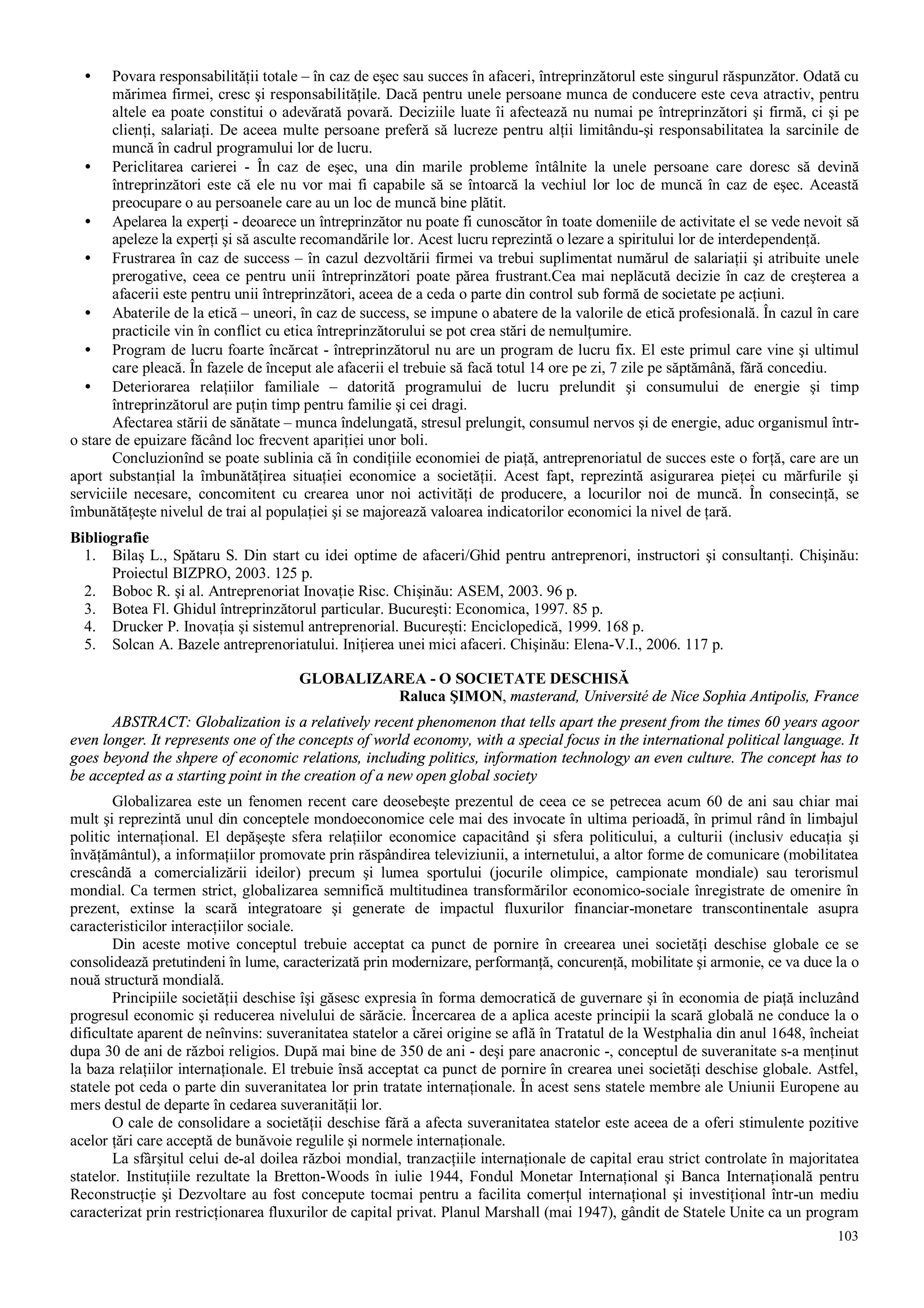 103
• Povara responsabilităţii totale – în caz de eşec sau succes în afaceri, întreprinzătorul este singurul răspunzător. Odată cu
mărimea firmei, cresc şi responsabilităţile. Dacă pentru unele persoane munca de conducere este ceva atractiv, pentru
altele ea poate constitui o adevărată povară. Deciziile luate îi afectează nu numai pe întreprinzători şi firmă, ci şi pe
clienţi, salariaţi. De aceea multe persoane preferă să lucreze pentru alţii limitându-şi responsabilitatea la sarcinile de
muncă în cadrul programului lor de lucru.
• Periclitarea carierei - În caz de eşec, una din marile probleme întâlnite la unele persoane care doresc să devină
întreprinzători este că ele nu vor mai fi capabile să se întoarcă la vechiul lor loc de muncă în caz de eşec. Această
preocupare o au persoanele care au un loc de muncă bine plătit.
• Apelarea la experţi - deoarece un întreprinzător nu poate fi cunoscător în toate domeniile de activitate el se vede nevoit să
apeleze la experţi şi să asculte recomandările lor. Acest lucru reprezintă o lezare a spiritului lor de interdependenţă.
• Frustrarea în caz de success – în cazul dezvoltării firmei va trebui suplimentat numărul de salariaţii şi atribuite unele
prerogative, ceea ce pentru unii întreprinzători poate părea frustrant.Cea mai neplăcută decizie în caz de creşterea a
afacerii este pentru unii întreprinzători, aceea de a ceda o parte din control sub formă de societate pe acţiuni.
• Abaterile de la etică – uneori, în caz de success, se impune o abatere de la valorile de etică profesională. În cazul în care
practicile vin în conflict cu etica întreprinzătorului se pot crea stări de nemulţumire.
• Program de lucru foarte încărcat - întreprinzătorul nu are un program de lucru fix. El este primul care vine şi ultimul
care pleacă. În fazele de început ale afacerii el trebuie să facă totul 14 ore pe zi, 7 zile pe săptămână, fără concediu.
• Deteriorarea relaţiilor familiale – datorită programului de lucru prelundit şi consumului de energie şi timp
întreprinzătorul are puţin timp pentru familie şi cei dragi.
Afectarea stării de sănătate – munca îndelungată, stresul prelungit, consumul nervos şi de energie, aduc organismul într-
o stare de epuizare făcând loc frecvent apariţiei unor boli.
Concluzionînd se poate sublinia că în condiţiile economiei de piaţă, antreprenoriatul de succes este o forţă, care are un
aport substanţial la îmbunătăţirea situaţiei economice a societăţii. Acest fapt, reprezintă asigurarea pieţei cu mărfurile şi
serviciile necesare, concomitent cu crearea unor noi activităţi de producere, a locurilor noi de muncă. În consecinţă, se
îmbunătăţeşte nivelul de trai al populaţiei şi se majorează valoarea indicatorilor economici la nivel de ţară.
Bibliografie
1. Bilaş L., Spătaru S. Din start cu idei optime de afaceri/Ghid pentru antreprenori, instructori şi consultanţi. Chişinău:
Proiectul BIZPRO, 2003. 125 p.
2. Boboc R. şi al. Antreprenoriat Inovaţie Risc. Chişinău: ASEM, 2003. 96 p.
3. Botea Fl. Ghidul întreprinzătorul particular. Bucureşti: Economica, 1997. 85 p.
4. Drucker P. Inovaţia şi sistemul antreprenorial. Bucureşti: Enciclopedică, 1999. 168 p.
5. Solcan A. Bazele antreprenoriatului. Iniţierea unei mici afaceri. Chişinău: Elena-V.I., 2006. 117 p.
GLOBALIZAREA - O SOCIETATE DESCHISĂ
Raluca ŞIMON, masterand, Université de Nice Sophia Antipolis, France
ABSTRACT: Globalization is a relatively recent phenomenon that tells apart the present from the times 60 years agoor
even longer. It represents one of the concepts of world economy, with a special focus in the international political language. It
goes beyond the shpere of economic relations, including politics, information technology an even culture. The concept has to
be accepted as a starting point in the creation of a new open global society
Globalizarea este un fenomen recent care deosebeşte prezentul de ceea ce se petrecea acum 60 de ani sau chiar mai
mult şi reprezintă unul din conceptele mondoeconomice cele mai des invocate în ultima perioadă, în primul rând în limbajul
politic internaţional. El depăşeşte sfera relaţiilor economice capacitând şi sfera politicului, a culturii (inclusiv educaţia şi
învăţământul), a informaţiilor promovate prin răspândirea televiziunii, a internetului, a altor forme de comunicare (mobilitatea
crescândă a comercializării ideilor) precum şi lumea sportului (jocurile olimpice, campionate mondiale) sau terorismul
mondial. Ca termen strict, globalizarea semnifică multitudinea transformărilor economico-sociale înregistrate de omenire în
prezent, extinse la scară integratoare şi generate de impactul fluxurilor financiar-monetare transcontinentale asupra
caracteristicilor interacţiilor sociale.
Din aceste motive conceptul trebuie acceptat ca punct de pornire în creearea unei societăţi deschise globale ce se
consolidează pretutindeni în lume, caracterizată prin modernizare, performanţă, concurenţă, mobilitate şi armonie, ce va duce la o
nouă structură mondială.
Principiile societăţii deschise îşi găsesc expresia în forma democratică de guvernare şi în economia de piaţă incluzând
progresul economic şi reducerea nivelului de sărăcie. Încercarea de a aplica aceste principii la scară globală ne conduce la o
dificultate aparent de neînvins: suveranitatea statelor a cărei origine se află în Tratatul de la Westphalia din anul 1648, încheiat
dupa 30 de ani de război religios. După mai bine de 350 de ani - deşi pare anacronic -, conceptul de suveranitate s-a menţinut
la baza relaţiilor internaţionale. El trebuie însă acceptat ca punct de pornire în crearea unei societăţi deschise globale. Astfel,
statele pot ceda o parte din suveranitatea lor prin tratate internaţionale. În acest sens statele membre ale Uniunii Europene au
mers destul de departe în cedarea suveranităţii lor.
O cale de consolidare a societăţii deschise fără a afecta suveranitatea statelor este aceea de a oferi stimulente pozitive
acelor ţări care acceptă de bunăvoie regulile şi normele internaţionale.
La sfârşitul celui de-al doilea război mondial, tranzacţiile internaţionale de capital erau strict controlate în majoritatea
statelor. Instituţiile rezultate la Bretton-Woods în iulie 1944, Fondul Monetar Internaţional şi Banca Internaţională pentru
Reconstrucţie şi Dezvoltare au fost concepute tocmai pentru a facilita comerţul internaţional şi investiţional într-un mediu
caracterizat prin restricţionarea fluxurilor de capital privat. Planul Marshall (mai 1947), gândit de Statele Unite ca un program
 