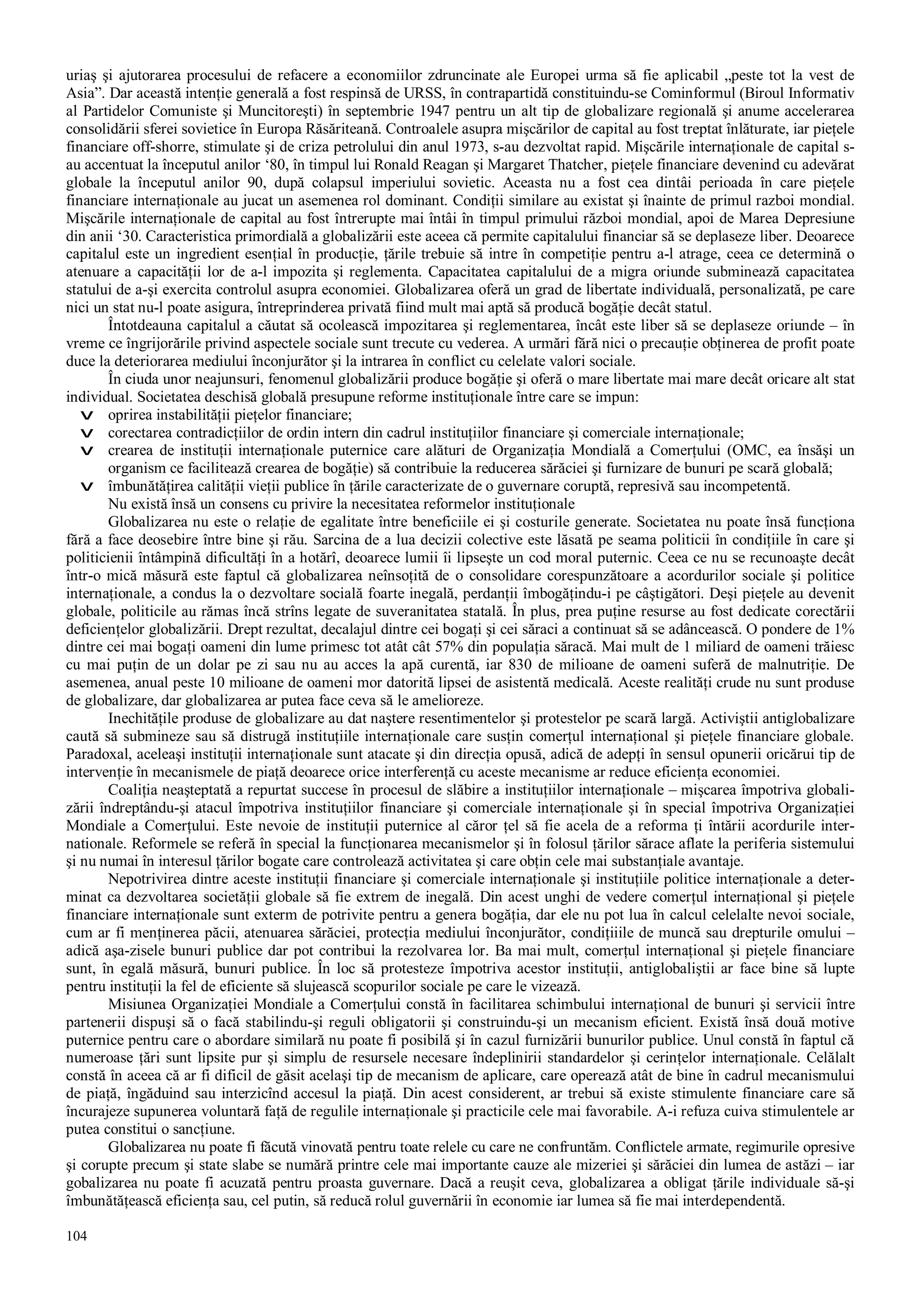 104
uriaş şi ajutorarea procesului de refacere a economiilor zdruncinate ale Europei urma să fie aplicabil „peste tot la vest de
Asia”. Dar această intenţie generală a fost respinsă de URSS, în contrapartidă constituindu-se Cominformul (Biroul Informativ
al Partidelor Comuniste şi Muncitoreşti) în septembrie 1947 pentru un alt tip de globalizare regională şi anume accelerarea
consolidării sferei sovietice în Europa Răsăriteană. Controalele asupra mişcărilor de capital au fost treptat înlăturate, iar pieţele
financiare off-shorre, stimulate şi de criza petrolului din anul 1973, s-au dezvoltat rapid. Mişcările internaţionale de capital s-
au accentuat la începutul anilor ‘80, în timpul lui Ronald Reagan şi Margaret Thatcher, pieţele financiare devenind cu adevărat
globale la începutul anilor 90, după colapsul imperiului sovietic. Aceasta nu a fost cea dintâi perioada în care pieţele
financiare internaţionale au jucat un asemenea rol dominant. Condiţii similare au existat şi înainte de primul razboi mondial.
Mişcările internaţionale de capital au fost întrerupte mai întâi în timpul primului război mondial, apoi de Marea Depresiune
din anii ‘30. Caracteristica primordială a globalizării este aceea că permite capitalului financiar să se deplaseze liber. Deoarece
capitalul este un ingredient esenţial în producţie, ţările trebuie să intre în competiţie pentru a-l atrage, ceea ce determină o
atenuare a capacităţii lor de a-l impozita şi reglementa. Capacitatea capitalului de a migra oriunde subminează capacitatea
statului de a-şi exercita controlul asupra economiei. Globalizarea oferă un grad de libertate individuală, personalizată, pe care
nici un stat nu-l poate asigura, întreprinderea privată fiind mult mai aptă să producă bogăţie decât statul.
Întotdeauna capitalul a căutat să ocolească impozitarea şi reglementarea, încât este liber să se deplaseze oriunde – în
vreme ce îngrijorările privind aspectele sociale sunt trecute cu vederea. A urmări fără nici o precauţie obţinerea de profit poate
duce la deteriorarea mediului înconjurător şi la intrarea în conflict cu celelate valori sociale.
În ciuda unor neajunsuri, fenomenul globalizării produce bogăţie şi oferă o mare libertate mai mare decât oricare alt stat
individual. Societatea deschisă globală presupune reforme instituţionale între care se impun:
v oprirea instabilităţii pieţelor financiare;
v corectarea contradicţiilor de ordin intern din cadrul instituţiilor financiare şi comerciale internaţionale;
v crearea de instituţii internaţionale puternice care alături de Organizaţia Mondială a Comerţului (OMC, ea însăşi un
organism ce facilitează crearea de bogăţie) să contribuie la reducerea sărăciei şi furnizare de bunuri pe scară globală;
v îmbunătăţirea calităţii vieţii publice în ţările caracterizate de o guvernare coruptă, represivă sau incompetentă.
Nu există însă un consens cu privire la necesitatea reformelor instituţionale
Globalizarea nu este o relaţie de egalitate între beneficiile ei şi costurile generate. Societatea nu poate însă funcţiona
fără a face deosebire între bine şi rău. Sarcina de a lua decizii colective este lăsată pe seama politicii în condiţiile în care şi
politicienii întâmpină dificultăţi în a hotărî, deoarece lumii îi lipseşte un cod moral puternic. Ceea ce nu se recunoaşte decât
într-o mică măsură este faptul că globalizarea neînsoţită de o consolidare corespunzătoare a acordurilor sociale şi politice
internaţionale, a condus la o dezvoltare socială foarte inegală, perdanţii îmbogăţindu-i pe câştigători. Deşi pieţele au devenit
globale, politicile au rămas încă strîns legate de suveranitatea statală. În plus, prea puţine resurse au fost dedicate corectării
deficienţelor globalizării. Drept rezultat, decalajul dintre cei bogaţi şi cei săraci a continuat să se adâncească. O pondere de 1%
dintre cei mai bogaţi oameni din lume primesc tot atât cât 57% din populaţia săracă. Mai mult de 1 miliard de oameni trăiesc
cu mai puţin de un dolar pe zi sau nu au acces la apă curentă, iar 830 de milioane de oameni suferă de malnutriţie. De
asemenea, anual peste 10 milioane de oameni mor datorită lipsei de asistentă medicală. Aceste realităţi crude nu sunt produse
de globalizare, dar globalizarea ar putea face ceva să le amelioreze.
Inechităţile produse de globalizare au dat naştere resentimentelor şi protestelor pe scară largă. Activiştii antiglobalizare
caută să submineze sau să distrugă instituţiile internaţionale care susţin comerţul internaţional şi pieţele financiare globale.
Paradoxal, aceleaşi instituţii internaţionale sunt atacate şi din direcţia opusă, adică de adepţi în sensul opunerii oricărui tip de
intervenţie în mecanismele de piaţă deoarece orice interferenţă cu aceste mecanisme ar reduce eficienţa economiei.
Coaliţia neaşteptată a repurtat succese în procesul de slăbire a instituţiilor internaţionale – mişcarea împotriva globali-
zării îndreptându-şi atacul împotriva instituţiilor financiare şi comerciale internaţionale şi în special împotriva Organizaţiei
Mondiale a Comerţului. Este nevoie de instituţii puternice al căror ţel să fie acela de a reforma ţi întării acordurile inter-
nationale. Reformele se referă în special la funcţionarea mecanismelor şi în folosul ţărilor sărace aflate la periferia sistemului
şi nu numai în interesul ţărilor bogate care controlează activitatea şi care obţin cele mai substanţiale avantaje.
Nepotrivirea dintre aceste instituţii financiare şi comerciale internaţionale şi instituţiile politice internaţionale a deter-
minat ca dezvoltarea societăţii globale să fie extrem de inegală. Din acest unghi de vedere comerţul internaţional şi pieţele
financiare internaţionale sunt exterm de potrivite pentru a genera bogăţia, dar ele nu pot lua în calcul celelalte nevoi sociale,
cum ar fi menţinerea păcii, atenuarea sărăciei, protecţia mediului înconjurător, condiţiiile de muncă sau drepturile omului –
adică aşa-zisele bunuri publice dar pot contribui la rezolvarea lor. Ba mai mult, comerţul internaţional şi pieţele financiare
sunt, în egală măsură, bunuri publice. În loc să protesteze împotriva acestor instituţii, antiglobaliştii ar face bine să lupte
pentru instituţii la fel de eficiente să slujească scopurilor sociale pe care le vizează.
Misiunea Organizaţiei Mondiale a Comerţului constă în facilitarea schimbului internaţional de bunuri şi servicii între
partenerii dispuşi să o facă stabilindu-şi reguli obligatorii şi construindu-şi un mecanism eficient. Există însă două motive
puternice pentru care o abordare similară nu poate fi posibilă şi în cazul furnizării bunurilor publice. Unul constă în faptul că
numeroase ţări sunt lipsite pur şi simplu de resursele necesare îndeplinirii standardelor şi cerinţelor internaţionale. Celălalt
constă în aceea că ar fi dificil de găsit acelaşi tip de mecanism de aplicare, care operează atât de bine în cadrul mecanismului
de piaţă, îngăduind sau interzicînd accesul la piaţă. Din acest considerent, ar trebui să existe stimulente financiare care să
încurajeze supunerea voluntară faţă de regulile internaţionale şi practicile cele mai favorabile. A-i refuza cuiva stimulentele ar
putea constitui o sancţiune.
Globalizarea nu poate fi făcută vinovată pentru toate relele cu care ne confruntăm. Conflictele armate, regimurile opresive
şi corupte precum şi state slabe se numără printre cele mai importante cauze ale mizeriei şi sărăciei din lumea de astăzi – iar
gobalizarea nu poate fi acuzată pentru proasta guvernare. Dacă a reuşit ceva, globalizarea a obligat ţările individuale să-şi
îmbunătăţească eficienţa sau, cel putin, să reducă rolul guvernării în economie iar lumea să fie mai interdependentă.
 