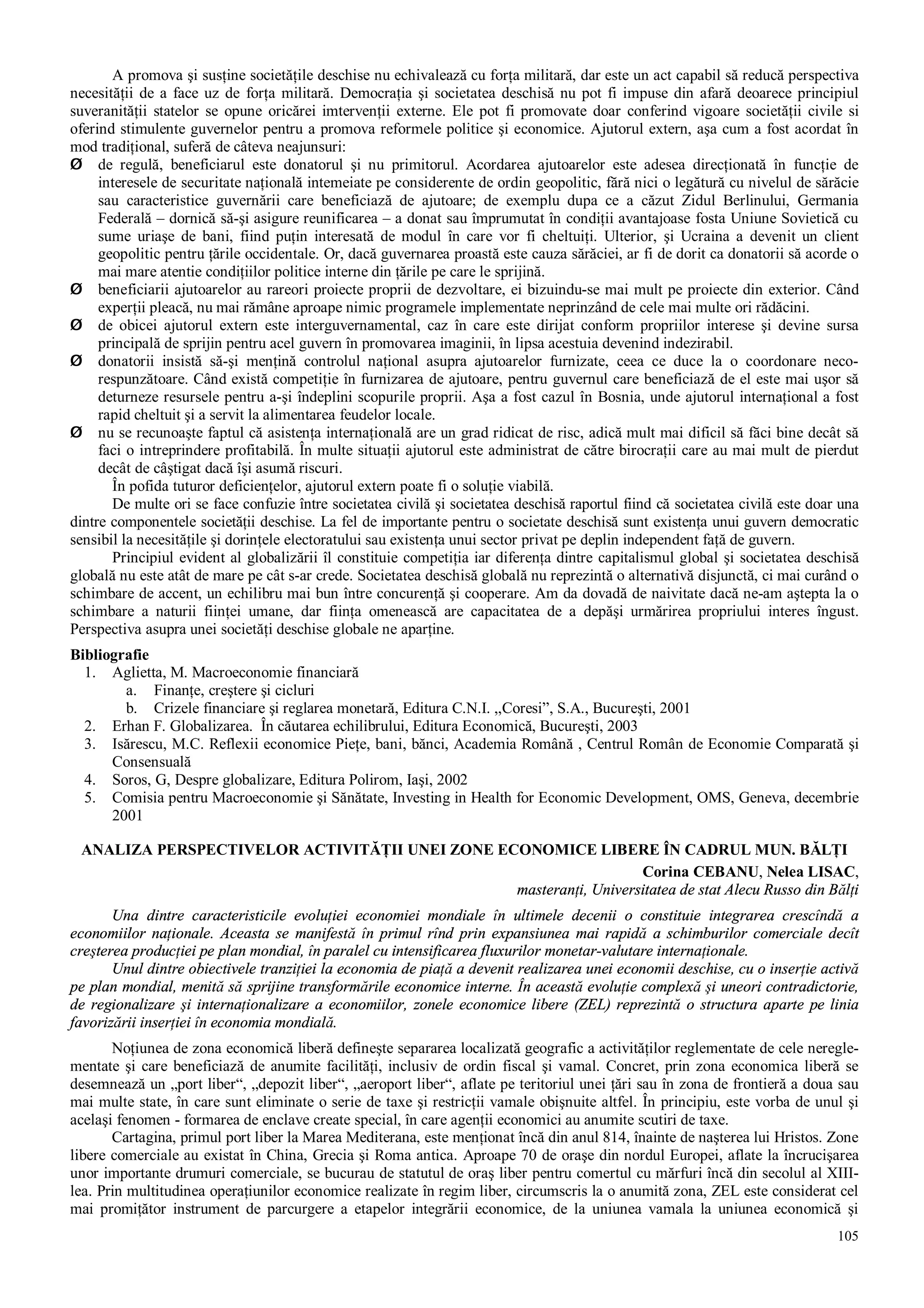 105
A promova şi susţine societăţile deschise nu echivalează cu forţa militară, dar este un act capabil să reducă perspectiva
necesităţii de a face uz de forţa militară. Democraţia şi societatea deschisă nu pot fi impuse din afară deoarece principiul
suveranităţii statelor se opune oricărei imtervenţii externe. Ele pot fi promovate doar conferind vigoare societăţii civile si
oferind stimulente guvernelor pentru a promova reformele politice şi economice. Ajutorul extern, aşa cum a fost acordat în
mod tradiţional, suferă de câteva neajunsuri:
Ø de regulă, beneficiarul este donatorul şi nu primitorul. Acordarea ajutoarelor este adesea direcţionată în funcţie de
interesele de securitate naţională intemeiate pe considerente de ordin geopolitic, fără nici o legătură cu nivelul de sărăcie
sau caracteristice guvernării care beneficiază de ajutoare; de exemplu dupa ce a căzut Zidul Berlinului, Germania
Federală – dornică să-şi asigure reunificarea – a donat sau împrumutat în condiţii avantajoase fosta Uniune Sovietică cu
sume uriaşe de bani, fiind puţin interesată de modul în care vor fi cheltuiţi. Ulterior, şi Ucraina a devenit un client
geopolitic pentru ţările occidentale. Or, dacă guvernarea proastă este cauza sărăciei, ar fi de dorit ca donatorii să acorde o
mai mare atentie condiţiilor politice interne din ţările pe care le sprijină.
Ø beneficiarii ajutoarelor au rareori proiecte proprii de dezvoltare, ei bizuindu-se mai mult pe proiecte din exterior. Când
experţii pleacă, nu mai rămâne aproape nimic programele implementate neprinzând de cele mai multe ori rădăcini.
Ø de obicei ajutorul extern este interguvernamental, caz în care este dirijat conform propriilor interese şi devine sursa
principală de sprijin pentru acel guvern în promovarea imaginii, în lipsa acestuia devenind indezirabil.
Ø donatorii insistă să-şi menţină controlul naţional asupra ajutoarelor furnizate, ceea ce duce la o coordonare neco-
respunzătoare. Când există competiţie în furnizarea de ajutoare, pentru guvernul care beneficiază de el este mai uşor să
deturneze resursele pentru a-şi îndeplini scopurile proprii. Aşa a fost cazul în Bosnia, unde ajutorul internaţional a fost
rapid cheltuit şi a servit la alimentarea feudelor locale.
Ø nu se recunoaşte faptul că asistenţa internaţională are un grad ridicat de risc, adică mult mai dificil să făci bine decât să
faci o intreprindere profitabilă. În multe situaţii ajutorul este administrat de către birocraţii care au mai mult de pierdut
decât de câştigat dacă îşi asumă riscuri.
În pofida tuturor deficienţelor, ajutorul extern poate fi o soluţie viabilă.
De multe ori se face confuzie între societatea civilă şi societatea deschisă raportul fiind că societatea civilă este doar una
dintre componentele societăţii deschise. La fel de importante pentru o societate deschisă sunt existenţa unui guvern democratic
sensibil la necesităţile şi dorinţele electoratului sau existenţa unui sector privat pe deplin independent faţă de guvern.
Principiul evident al globalizării îl constituie competiţia iar diferenţa dintre capitalismul global şi societatea deschisă
globală nu este atât de mare pe cât s-ar crede. Societatea deschisă globală nu reprezintă o alternativă disjunctă, ci mai curând o
schimbare de accent, un echilibru mai bun între concurenţă şi cooperare. Am da dovadă de naivitate dacă ne-am aştepta la o
schimbare a naturii fiinţei umane, dar fiinţa omenească are capacitatea de a depăşi urmărirea propriului interes îngust.
Perspectiva asupra unei societăţi deschise globale ne aparţine.
Bibliografie
1. Aglietta, M. Macroeconomie financiară
a. Finanţe, creştere şi cicluri
b. Crizele financiare şi reglarea monetară, Editura C.N.I. ,,Coresi”, S.A., Bucureşti, 2001
2. Erhan F. Globalizarea. În căutarea echilibrului, Editura Economică, Bucureşti, 2003
3. Isărescu, M.C. Reflexii economice Pieţe, bani, bănci, Academia Română , Centrul Român de Economie Comparată şi
Consensuală
4. Soros, G, Despre globalizare, Editura Polirom, Iaşi, 2002
5. Comisia pentru Macroeconomie şi Sănătate, Investing in Health for Economic Development, OMS, Geneva, decembrie
2001
ANALIZA PERSPECTIVELOR ACTIVITĂŢII UNEI ZONE ECONOMICE LIBERE ÎN CADRUL MUN. BĂLŢI
Corina CEBANU, Nelea LISAC,
masteranţi, Universitatea de stat Alecu Russo din Bălţi
Una dintre caracteristicile evoluţiei economiei mondiale în ultimele decenii o constituie integrarea crescîndă a
economiilor naţionale. Aceasta se manifestă în primul rînd prin expansiunea mai rapidă a schimburilor comerciale decît
creşterea producţiei pe plan mondial, în paralel cu intensificarea fluxurilor monetar-valutare internaţionale.
Unul dintre obiectivele tranziţiei la economia de piaţă a devenit realizarea unei economii deschise, cu o inserţie activă
pe plan mondial, menită să sprijine transformările economice interne. În această evoluţie complexă şi uneori contradictorie,
de regionalizare şi internaţionalizare a economiilor, zonele economice libere (ZEL) reprezintă o structura aparte pe linia
favorizării inserţiei în economia mondială.
Noţiunea de zona economică liberă defineşte separarea localizată geografic a activităţilor reglementate de cele neregle-
mentate şi care beneficiază de anumite facilităţi, inclusiv de ordin fiscal şi vamal. Concret, prin zona economica liberă se
desemnează un „port liber“, „depozit liber“, „aeroport liber“, aflate pe teritoriul unei ţări sau în zona de frontieră a doua sau
mai multe state, în care sunt eliminate o serie de taxe şi restricţii vamale obişnuite altfel. În principiu, este vorba de unul şi
acelaşi fenomen - formarea de enclave create special, în care agenţii economici au anumite scutiri de taxe.
Cartagina, primul port liber la Marea Mediterana, este menţionat încă din anul 814, înainte de naşterea lui Hristos. Zone
libere comerciale au existat în China, Grecia şi Roma antica. Aproape 70 de oraşe din nordul Europei, aflate la încrucişarea
unor importante drumuri comerciale, se bucurau de statutul de oraş liber pentru comertul cu mărfuri încă din secolul al XIII-
lea. Prin multitudinea operaţiunilor economice realizate în regim liber, circumscris la o anumită zona, ZEL este considerat cel
mai promiţător instrument de parcurgere a etapelor integrării economice, de la uniunea vamala la uniunea economică şi
 