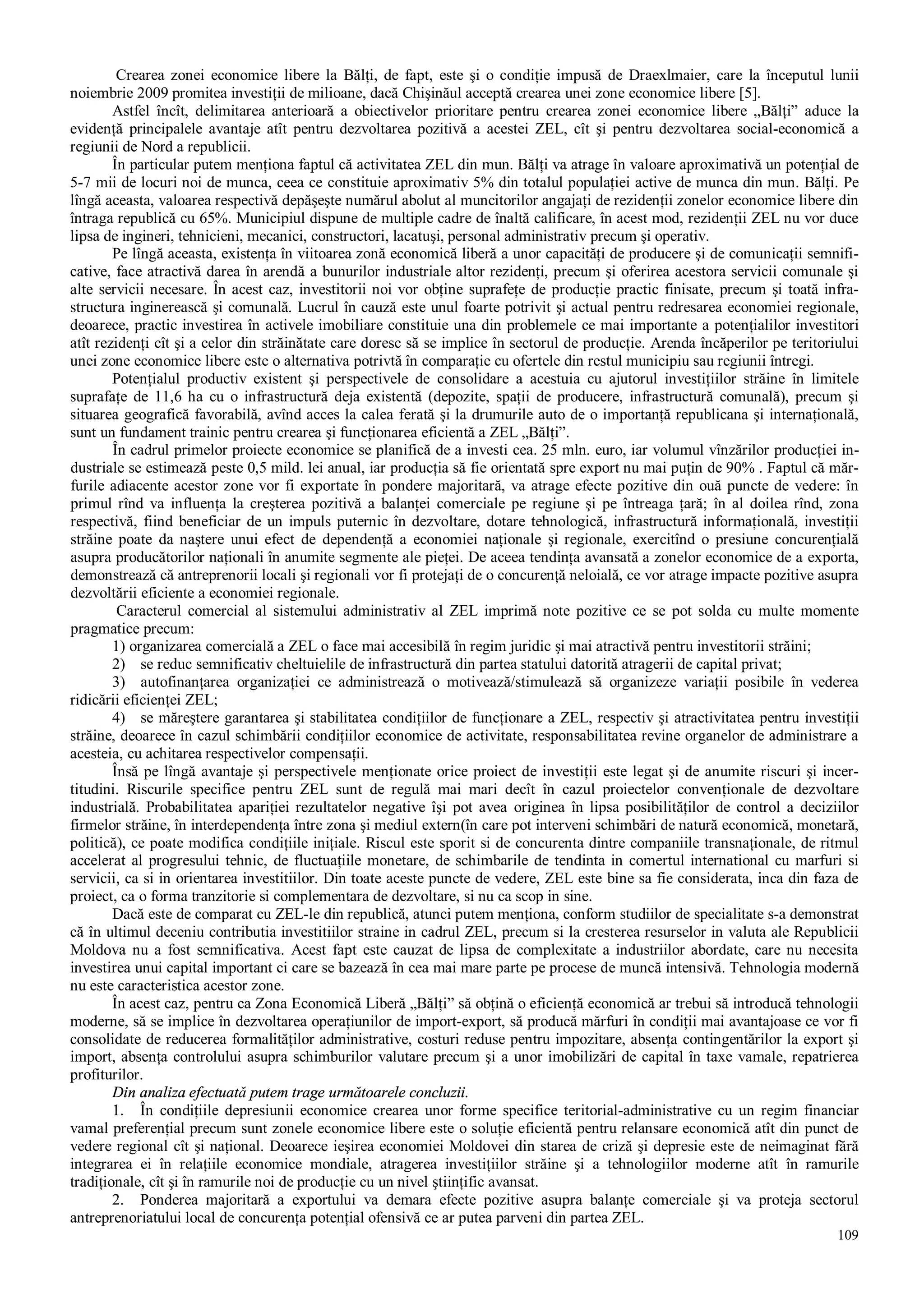 109
Crearea zonei economice libere la Bălţi, de fapt, este şi o condiţie impusă de Draexlmaier, care la începutul lunii
noiembrie 2009 promitea investiţii de milioane, dacă Chişinăul acceptă crearea unei zone economice libere [5].
Astfel încît, delimitarea anterioară a obiectivelor prioritare pentru crearea zonei economice libere „Bălţi” aduce la
evidenţă principalele avantaje atît pentru dezvoltarea pozitivă a acestei ZEL, cît şi pentru dezvoltarea social-economică a
regiunii de Nord a republicii.
În particular putem menţiona faptul că activitatea ZEL din mun. Bălţi va atrage în valoare aproximativă un potenţial de
5-7 mii de locuri noi de munca, ceea ce constituie aproximativ 5% din totalul populaţiei active de munca din mun. Bălţi. Pe
lîngă aceasta, valoarea respectivă depăşeşte numărul abolut al muncitorilor angajaţi de rezidenţii zonelor economice libere din
întraga republică cu 65%. Municipiul dispune de multiple cadre de înaltă calificare, în acest mod, rezidenţii ZEL nu vor duce
lipsa de ingineri, tehnicieni, mecanici, constructori, lacatuşi, personal administrativ precum şi operativ.
Pe lîngă aceasta, existenţa în viitoarea zonă economică liberă a unor capacităţi de producere şi de comunicaţii semnifi-
cative, face atractivă darea în arendă a bunurilor industriale altor rezidenţi, precum şi oferirea acestora servicii comunale şi
alte servicii necesare. În acest caz, investitorii noi vor obţine suprafeţe de producţie practic finisate, precum şi toată infra-
structura inginerească şi comunală. Lucrul în cauză este unul foarte potrivit şi actual pentru redresarea economiei regionale,
deoarece, practic investirea în activele imobiliare constituie una din problemele ce mai importante a potenţialilor investitori
atît rezidenţi cît şi a celor din străinătate care doresc să se implice în sectorul de producţie. Arenda încăperilor pe teritoriului
unei zone economice libere este o alternativa potrivtă în comparaţie cu ofertele din restul municipiu sau regiunii întregi.
Potenţialul productiv existent şi perspectivele de consolidare a acestuia cu ajutorul investiţiilor străine în limitele
suprafaţe de 11,6 ha cu o infrastructură deja existentă (depozite, spaţii de producere, infrastructură comunală), precum şi
situarea geografică favorabilă, avînd acces la calea ferată şi la drumurile auto de o importanţă republicana şi internaţională,
sunt un fundament trainic pentru crearea şi funcţionarea eficientă a ZEL „Bălţi”.
În cadrul primelor proiecte economice se planifică de a investi cea. 25 mln. euro, iar volumul vînzărilor producţiei in-
dustriale se estimează peste 0,5 mild. lei anual, iar producţia să fie orientată spre export nu mai puţin de 90% . Faptul că măr-
furile adiacente acestor zone vor fi exportate în pondere majoritară, va atrage efecte pozitive din ouă puncte de vedere: în
primul rînd va influenţa la creşterea pozitivă a balanţei comerciale pe regiune şi pe întreaga ţară; în al doilea rînd, zona
respectivă, fiind beneficiar de un impuls puternic în dezvoltare, dotare tehnologică, infrastructură informaţională, investiţii
străine poate da naştere unui efect de dependenţă a economiei naţionale şi regionale, exercitînd o presiune concurenţială
asupra producătorilor naţionali în anumite segmente ale pieţei. De aceea tendinţa avansată a zonelor economice de a exporta,
demonstrează că antreprenorii locali şi regionali vor fi protejaţi de o concurenţă neloială, ce vor atrage impacte pozitive asupra
dezvoltării eficiente a economiei regionale.
Caracterul comercial al sistemului administrativ al ZEL imprimă note pozitive ce se pot solda cu multe momente
pragmatice precum:
1) organizarea comercială a ZEL o face mai accesibilă în regim juridic şi mai atractivă pentru investitorii străini;
2) se reduc semnificativ cheltuielile de infrastructură din partea statului datorită atragerii de capital privat;
3) autofinanţarea organizaţiei ce administrează o motivează/stimulează să organizeze variaţii posibile în vederea
ridicării eficienţei ZEL;
4) se măreştere garantarea şi stabilitatea condiţiilor de funcţionare a ZEL, respectiv şi atractivitatea pentru investiţii
străine, deoarece în cazul schimbării condiţiilor economice de activitate, responsabilitatea revine organelor de administrare a
acesteia, cu achitarea respectivelor compensaţii.
Însă pe lîngă avantaje şi perspectivele menţionate orice proiect de investiţii este legat şi de anumite riscuri şi incer-
titudini. Riscurile specifice pentru ZEL sunt de regulă mai mari decît în cazul proiectelor convenţionale de dezvoltare
industrială. Probabilitatea apariţiei rezultatelor negative îşi pot avea originea în lipsa posibilităţilor de control a deciziilor
firmelor străine, în interdependenţa între zona şi mediul extern(în care pot interveni schimbări de natură economică, monetară,
politică), ce poate modifica condiţiile iniţiale. Riscul este sporit si de concurenta dintre companiile transnaţionale, de ritmul
accelerat al progresului tehnic, de fluctuaţiile monetare, de schimbarile de tendinta in comertul international cu marfuri si
servicii, ca si in orientarea investitiilor. Din toate aceste puncte de vedere, ZEL este bine sa fie considerata, inca din faza de
proiect, ca o forma tranzitorie si complementara de dezvoltare, si nu ca scop in sine.
Dacă este de comparat cu ZEL-le din republică, atunci putem menţiona, conform studiilor de specialitate s-a demonstrat
că în ultimul deceniu contributia investitiilor straine in cadrul ZEL, precum si la cresterea resurselor in valuta ale Republicii
Moldova nu a fost semnificativa. Acest fapt este cauzat de lipsa de complexitate a industriilor abordate, care nu necesita
investirea unui capital important ci care se bazează în cea mai mare parte pe procese de muncă intensivă. Tehnologia modernă
nu este caracteristica acestor zone.
În acest caz, pentru ca Zona Economică Liberă „Bălţi” să obţină o eficienţă economică ar trebui să introducă tehnologii
moderne, să se implice în dezvoltarea operaţiunilor de import-export, să producă mărfuri în condiţii mai avantajoase ce vor fi
consolidate de reducerea formalităţilor administrative, costuri reduse pentru impozitare, absenţa contingentărilor la export şi
import, absenţa controlului asupra schimburilor valutare precum şi a unor imobilizări de capital în taxe vamale, repatrierea
profiturilor.
Din analiza efectuată putem trage următoarele concluzii.
1. În condiţiile depresiunii economice crearea unor forme specifice teritorial-administrative cu un regim financiar
vamal preferenţial precum sunt zonele economice libere este o soluţie eficientă pentru relansare economică atît din punct de
vedere regional cît şi naţional. Deoarece ieşirea economiei Moldovei din starea de criză şi depresie este de neimaginat fără
integrarea ei în relaţiile economice mondiale, atragerea investiţiilor străine şi a tehnologiilor moderne atît în ramurile
tradiţionale, cît şi în ramurile noi de producţie cu un nivel ştiinţific avansat.
2. Ponderea majoritară a exportului va demara efecte pozitive asupra balanţe comerciale şi va proteja sectorul
antreprenoriatului local de concurenţa potenţial ofensivă ce ar putea parveni din partea ZEL.
 