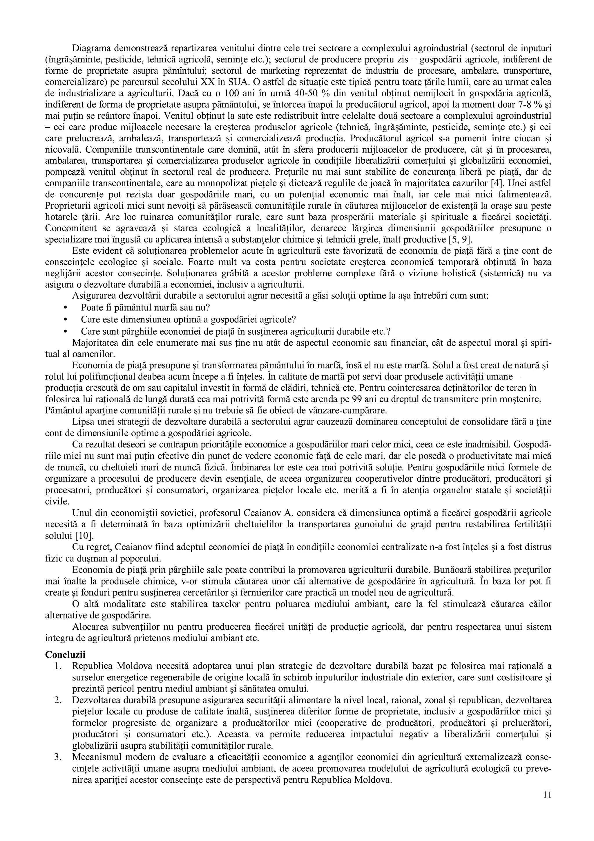 11
Diagrama demonstrează repartizarea venitului dintre cele trei sectoare a complexului agroindustrial (sectorul de inputuri
(îngrăşăminte, pesticide, tehnică agricolă, seminţe etc.); sectorul de producere propriu zis – gospodării agricole, indiferent de
forme de proprietate asupra pămîntului; sectorul de marketing reprezentat de industria de procesare, ambalare, transportare,
comercializare) pe parcursul secolului XX în SUA. O astfel de situaţie este tipică pentru toate ţările lumii, care au urmat calea
de industrializare a agriculturii. Dacă cu o 100 ani în urmă 40-50 % din venitul obţinut nemijlocit în gospodăria agricolă,
indiferent de forma de proprietate asupra pământului, se întorcea înapoi la producătorul agricol, apoi la moment doar 7-8 % şi
mai puţin se reântorc înapoi. Venitul obţinut la sate este redistribuit între celelalte două sectoare a complexului agroindustrial
– cei care produc mijloacele necesare la creşterea produselor agricole (tehnică, îngrăşăminte, pesticide, seminţe etc.) şi cei
care prelucrează, ambalează, transportează şi comercializează producţia. Producătorul agricol s-a pomenit între ciocan şi
nicovală. Companiile transcontinentale care domină, atât în sfera producerii mijloacelor de producere, cât şi în procesarea,
ambalarea, transportarea şi comercializarea produselor agricole în condiţiile liberalizării comerţului şi globalizării economiei,
pompează venitul obţinut în sectorul real de producere. Preţurile nu mai sunt stabilite de concurenţa liberă pe piaţă, dar de
companiile transcontinentale, care au monopolizat pieţele şi dictează regulile de joacă în majoritatea cazurilor [4]. Unei astfel
de concurenţe pot rezista doar gospodăriile mari, cu un potenţial economic mai înalt, iar cele mai mici falimentează.
Proprietarii agricoli mici sunt nevoiţi să părăsească comunităţile rurale în căutarea mijloacelor de existenţă la oraşe sau peste
hotarele ţării. Are loc ruinarea comunităţilor rurale, care sunt baza prosperării materiale şi spirituale a fiecărei societăţi.
Concomitent se agravează şi starea ecologică a localităţilor, deoarece lărgirea dimensiunii gospodăriilor presupune o
specializare mai îngustă cu aplicarea intensă a substanţelor chimice şi tehnicii grele, înalt productive [5, 9].
Este evident că soluţionarea problemelor acute în agricultură este favorizată de economia de piaţă fără a ţine cont de
consecinţele ecologice şi sociale. Foarte mult va costa pentru societate creşterea economică temporară obţinută în baza
neglijării acestor consecinţe. Soluţionarea grăbită a acestor probleme complexe fără o viziune holistică (sistemică) nu va
asigura o dezvoltare durabilă a economiei, inclusiv a agriculturii.
Asigurarea dezvoltării durabile a sectorului agrar necesită a găsi soluţii optime la aşa întrebări cum sunt:
• Poate fi pământul marfă sau nu?
• Care este dimensiunea optimă a gospodăriei agricole?
• Care sunt pârghiile economiei de piaţă în susţinerea agriculturii durabile etc.?
Majoritatea din cele enumerate mai sus ţine nu atât de aspectul economic sau financiar, cât de aspectul moral şi spiri-
tual al oamenilor.
Economia de piaţă presupune şi transformarea pământului în marfă, însă el nu este marfă. Solul a fost creat de natură şi
rolul lui polifuncţional deabea acum începe a fi înţeles. În calitate de marfă pot servi doar produsele activităţii umane –
producţia crescută de om sau capitalul investit în formă de clădiri, tehnică etc. Pentru cointeresarea deţinătorilor de teren în
folosirea lui raţională de lungă durată cea mai potrivită formă este arenda pe 99 ani cu dreptul de transmitere prin moştenire.
Pământul aparţine comunităţii rurale şi nu trebuie să fie obiect de vânzare-cumpărare.
Lipsa unei strategii de dezvoltare durabilă a sectorului agrar cauzează dominarea conceptului de consolidare fără a ţine
cont de dimensiunile optime a gospodăriei agricole.
Ca rezultat deseori se contrapun priorităţile economice a gospodăriilor mari celor mici, ceea ce este inadmisibil. Gospodă-
riile mici nu sunt mai puţin efective din punct de vedere economic faţă de cele mari, dar ele posedă o productivitate mai mică
de muncă, cu cheltuieli mari de muncă fizică. Îmbinarea lor este cea mai potrivită soluţie. Pentru gospodăriile mici formele de
organizare a procesului de producere devin esenţiale, de aceea organizarea cooperativelor dintre producători, producători şi
procesatori, producători şi consumatori, organizarea pieţelor locale etc. merită a fi în atenţia organelor statale şi societăţii
civile.
Unul din economiştii sovietici, profesorul Ceaianov A. considera că dimensiunea optimă a fiecărei gospodării agricole
necesită a fi determinată în baza optimizării cheltuielilor la transportarea gunoiului de grajd pentru restabilirea fertilităţii
solului [10].
Cu regret, Ceaianov fiind adeptul economiei de piaţă în condiţiile economiei centralizate n-a fost înţeles şi a fost distrus
fizic ca duşman al poporului.
Economia de piaţă prin pârghiile sale poate contribui la promovarea agriculturii durabile. Bunăoară stabilirea preţurilor
mai înalte la produsele chimice, v-or stimula căutarea unor căi alternative de gospodărire în agricultură. În baza lor pot fi
create şi fonduri pentru susţinerea cercetărilor şi fermierilor care practică un model nou de agricultură.
O altă modalitate este stabilirea taxelor pentru poluarea mediului ambiant, care la fel stimulează căutarea căilor
alternative de gospodărire.
Alocarea subvenţiilor nu pentru producerea fiecărei unităţi de producţie agricolă, dar pentru respectarea unui sistem
integru de agricultură prietenos mediului ambiant etc.
Concluzii
1. Republica Moldova necesită adoptarea unui plan strategic de dezvoltare durabilă bazat pe folosirea mai raţională a
surselor energetice regenerabile de origine locală în schimb inputurilor industriale din exterior, care sunt costisitoare şi
prezintă pericol pentru mediul ambiant şi sănătatea omului.
2. Dezvoltarea durabilă presupune asigurarea securităţii alimentare la nivel local, raional, zonal şi republican, dezvoltarea
pieţelor locale cu produse de calitate înaltă, susţinerea diferitor forme de proprietate, inclusiv a gospodăriilor mici şi
formelor progresiste de organizare a producătorilor mici (cooperative de producători, producători şi prelucrători,
producători şi consumatori etc.). Aceasta va permite reducerea impactului negativ a liberalizării comerţului şi
globalizării asupra stabilităţii comunităţilor rurale.
3. Mecanismul modern de evaluare a eficacităţii economice a agenţilor economici din agricultură externalizează conse-
cinţele activităţii umane asupra mediului ambiant, de aceea promovarea modelului de agricultură ecologică cu preve-
nirea apariţiei acestor consecinţe este de perspectivă pentru Republica Moldova.
 