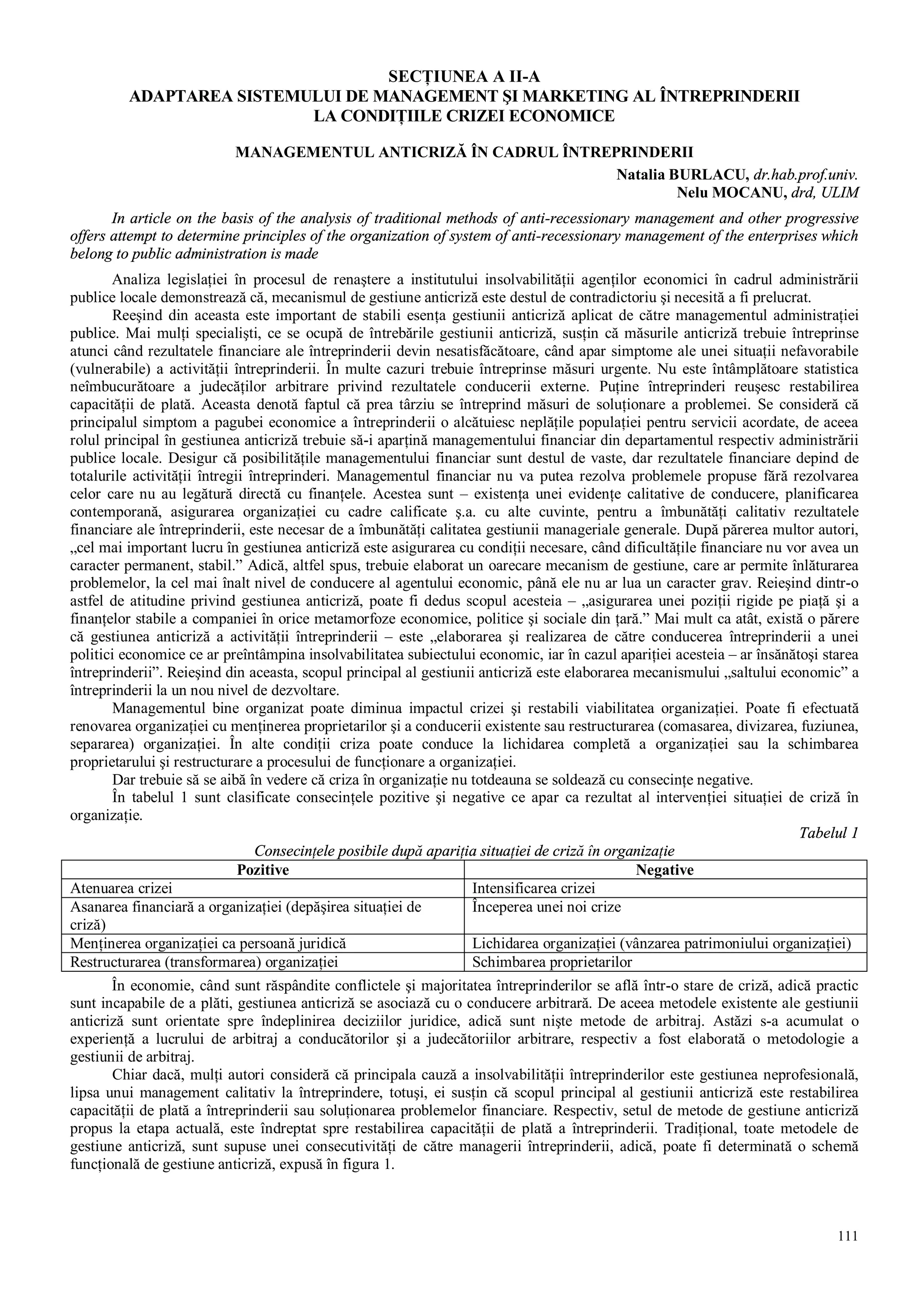 111
SECŢIUNEA A II-A
ADAPTAREA SISTEMULUI DE MANAGEMENT ŞI MARKETING AL ÎNTREPRINDERII
LA CONDIŢIILE CRIZEI ECONOMICE
MANAGEMENTUL ANTICRIZĂ ÎN CADRUL ÎNTREPRINDERII
Natalia BURLACU, dr.hab.prof.univ.
Nelu MOCANU, drd, ULIM
In article on the basis of the analysis of traditional methods of anti-recessionary management and other progressive
offers attempt to determine principles of the organization of system of anti-recessionary management of the enterprises which
belong to public administration is made
Analiza legislaţiei în procesul de renaştere a institutului insolvabilităţii agenţilor economici în cadrul administrării
publice locale demonstrează că, mecanismul de gestiune anticriză este destul de contradictoriu şi necesită a fi prelucrat.
Reeşind din aceasta este important de stabili esenţa gestiunii anticriză aplicat de către managementul administraţiei
publice. Mai mulţi specialişti, ce se ocupă de întrebările gestiunii anticriză, susţin că măsurile anticriză trebuie întreprinse
atunci când rezultatele financiare ale întreprinderii devin nesatisfăcătoare, când apar simptome ale unei situaţii nefavorabile
(vulnerabile) a activităţii întreprinderii. În multe cazuri trebuie întreprinse măsuri urgente. Nu este întâmplătoare statistica
neîmbucurătoare a judecăţilor arbitrare privind rezultatele conducerii externe. Puţine întreprinderi reuşesc restabilirea
capacităţii de plată. Aceasta denotă faptul că prea târziu se întreprind măsuri de soluţionare a problemei. Se consideră că
principalul simptom a pagubei economice a întreprinderii o alcătuiesc neplăţile populaţiei pentru servicii acordate, de aceea
rolul principal în gestiunea anticriză trebuie să-i aparţină managementului financiar din departamentul respectiv administrării
publice locale. Desigur că posibilităţile managementului financiar sunt destul de vaste, dar rezultatele financiare depind de
totalurile activităţii întregii întreprinderi. Managementul financiar nu va putea rezolva problemele propuse fără rezolvarea
celor care nu au legătură directă cu finanţele. Acestea sunt – existenţa unei evidenţe calitative de conducere, planificarea
contemporană, asigurarea organizaţiei cu cadre calificate ş.a. cu alte cuvinte, pentru a îmbunătăţi calitativ rezultatele
financiare ale întreprinderii, este necesar de a îmbunătăţi calitatea gestiunii manageriale generale. După părerea multor autori,
„cel mai important lucru în gestiunea anticriză este asigurarea cu condiţii necesare, când dificultăţile financiare nu vor avea un
caracter permanent, stabil.” Adică, altfel spus, trebuie elaborat un oarecare mecanism de gestiune, care ar permite înlăturarea
problemelor, la cel mai înalt nivel de conducere al agentului economic, până ele nu ar lua un caracter grav. Reieşind dintr-o
astfel de atitudine privind gestiunea anticriză, poate fi dedus scopul acesteia – „asigurarea unei poziţii rigide pe piaţă şi a
finanţelor stabile a companiei în orice metamorfoze economice, politice şi sociale din ţară.” Mai mult ca atât, există o părere
că gestiunea anticriză a activităţii întreprinderii – este „elaborarea şi realizarea de către conducerea întreprinderii a unei
politici economice ce ar preîntâmpina insolvabilitatea subiectului economic, iar în cazul apariţiei acesteia – ar însănătoşi starea
întreprinderii”. Reieşind din aceasta, scopul principal al gestiunii anticriză este elaborarea mecanismului „saltului economic” a
întreprinderii la un nou nivel de dezvoltare.
Managementul bine organizat poate diminua impactul crizei şi restabili viabilitatea organizaţiei. Poate fi efectuată
renovarea organizaţiei cu menţinerea proprietarilor şi a conducerii existente sau restructurarea (comasarea, divizarea, fuziunea,
separarea) organizaţiei. În alte condiţii criza poate conduce la lichidarea completă a organizaţiei sau la schimbarea
proprietarului şi restructurare a procesului de funcţionare a organizaţiei.
Dar trebuie să se aibă în vedere că criza în organizaţie nu totdeauna se soldează cu consecinţe negative.
În tabelul 1 sunt clasificate consecinţele pozitive şi negative ce apar ca rezultat al intervenţiei situaţiei de criză în
organizaţie.
Tabelul 1
Consecinţele posibile după apariţia situaţiei de criză în organizaţie
Pozitive Negative
Atenuarea crizei Intensificarea crizei
Asanarea financiară a organizaţiei (depăşirea situaţiei de
criză)
Începerea unei noi crize
Menţinerea organizaţiei ca persoană juridică Lichidarea organizaţiei (vânzarea patrimoniului organizaţiei)
Restructurarea (transformarea) organizaţiei Schimbarea proprietarilor
În economie, când sunt răspândite conflictele şi majoritatea întreprinderilor se află într-o stare de criză, adică practic
sunt incapabile de a plăti, gestiunea anticriză se asociază cu o conducere arbitrară. De aceea metodele existente ale gestiunii
anticriză sunt orientate spre îndeplinirea deciziilor juridice, adică sunt nişte metode de arbitraj. Astăzi s-a acumulat o
experienţă a lucrului de arbitraj a conducătorilor şi a judecătoriilor arbitrare, respectiv a fost elaborată o metodologie a
gestiunii de arbitraj.
Chiar dacă, mulţi autori consideră că principala cauză a insolvabilităţii întreprinderilor este gestiunea neprofesională,
lipsa unui management calitativ la întreprindere, totuşi, ei susţin că scopul principal al gestiunii anticriză este restabilirea
capacităţii de plată a întreprinderii sau soluţionarea problemelor financiare. Respectiv, setul de metode de gestiune anticriză
propus la etapa actuală, este îndreptat spre restabilirea capacităţii de plată a întreprinderii. Tradiţional, toate metodele de
gestiune anticriză, sunt supuse unei consecutivităţi de către managerii întreprinderii, adică, poate fi determinată o schemă
funcţională de gestiune anticriză, expusă în figura 1.
 