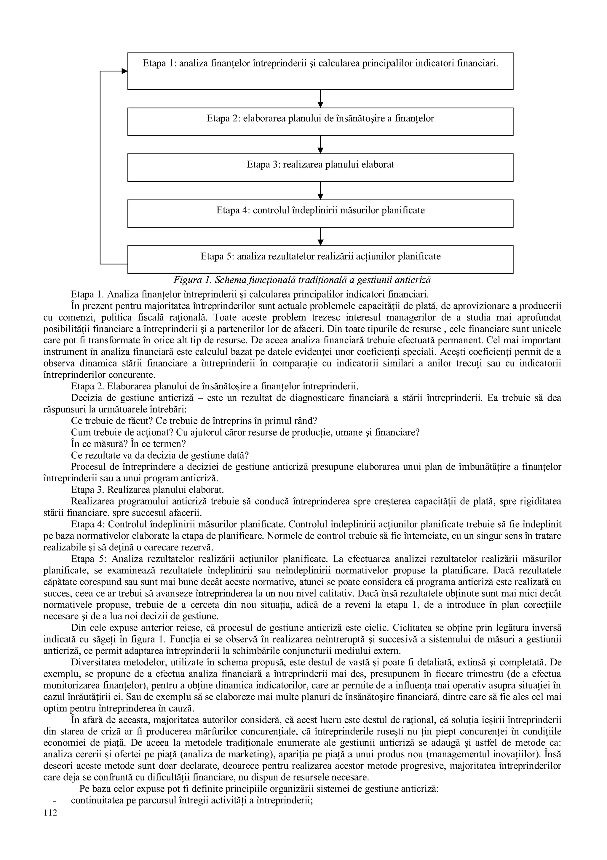 112
Figura 1. Schema funcţională tradiţională a gestiunii anticriză
Etapa 1. Analiza finanţelor întreprinderii şi calcularea principalilor indicatori financiari.
În prezent pentru majoritatea întreprinderilor sunt actuale problemele capacităţii de plată, de aprovizionare a producerii
cu comenzi, politica fiscală raţională. Toate aceste problem trezesc interesul managerilor de a studia mai aprofundat
posibilităţii financiare a întreprinderii şi a partenerilor lor de afaceri. Din toate tipurile de resurse , cele financiare sunt unicele
care pot fi transformate în orice alt tip de resurse. De aceea analiza financiară trebuie efectuată permanent. Cel mai important
instrument în analiza financiară este calculul bazat pe datele evidenţei unor coeficienţi speciali. Aceşti coeficienţi permit de a
observa dinamica stării financiare a întreprinderii în comparaţie cu indicatorii similari a anilor trecuţi sau cu indicatorii
întreprinderilor concurente.
Etapa 2. Elaborarea planului de însănătoşire a finanţelor întreprinderii.
Decizia de gestiune anticriză – este un rezultat de diagnosticare financiară a stării întreprinderii. Ea trebuie să dea
răspunsuri la următoarele întrebări:
Ce trebuie de făcut? Ce trebuie de întreprins în primul rând?
Cum trebuie de acţionat? Cu ajutorul căror resurse de producţie, umane şi financiare?
În ce măsură? În ce termen?
Ce rezultate va da decizia de gestiune dată?
Procesul de întreprindere a deciziei de gestiune anticriză presupune elaborarea unui plan de îmbunătăţire a finanţelor
întreprinderii sau a unui program anticriză.
Etapa 3. Realizarea planului elaborat.
Realizarea programului anticriză trebuie să conducă întreprinderea spre creşterea capacităţii de plată, spre rigiditatea
stării financiare, spre succesul afacerii.
Etapa 4: Controlul îndeplinirii măsurilor planificate. Controlul îndeplinirii acţiunilor planificate trebuie să fie îndeplinit
pe baza normativelor elaborate la etapa de planificare. Normele de control trebuie să fie întemeiate, cu un singur sens în tratare
realizabile şi să deţină o oarecare rezervă.
Etapa 5: Analiza rezultatelor realizării acţiunilor planificate. La efectuarea analizei rezultatelor realizării măsurilor
planificate, se examinează rezultatele îndeplinirii sau neîndeplinirii normativelor propuse la planificare. Dacă rezultatele
căpătate corespund sau sunt mai bune decât aceste normative, atunci se poate considera că programa anticriză este realizată cu
succes, ceea ce ar trebui să avanseze întreprinderea la un nou nivel calitativ. Dacă însă rezultatele obţinute sunt mai mici decât
normativele propuse, trebuie de a cerceta din nou situaţia, adică de a reveni la etapa 1, de a introduce în plan corecţiile
necesare şi de a lua noi decizii de gestiune.
Din cele expuse anterior reiese, că procesul de gestiune anticriză este ciclic. Ciclitatea se obţine prin legătura inversă
indicată cu săgeţi în figura 1. Funcţia ei se observă în realizarea neîntreruptă şi succesivă a sistemului de măsuri a gestiunii
anticriză, ce permit adaptarea întreprinderii la schimbările conjuncturii mediului extern.
Diversitatea metodelor, utilizate în schema propusă, este destul de vastă şi poate fi detaliată, extinsă şi completată. De
exemplu, se propune de a efectua analiza financiară a întreprinderii mai des, presupunem în fiecare trimestru (de a efectua
monitorizarea finanţelor), pentru a obţine dinamica indicatorilor, care ar permite de a influenţa mai operativ asupra situaţiei în
cazul înrăutăţirii ei. Sau de exemplu să se elaboreze mai multe planuri de însănătoşire financiară, dintre care să fie ales cel mai
optim pentru întreprinderea în cauză.
În afară de aceasta, majoritatea autorilor consideră, că acest lucru este destul de raţional, că soluţia ieşirii întreprinderii
din starea de criză ar fi producerea mărfurilor concurenţiale, că întreprinderile ruseşti nu ţin piept concurenţei în condiţiile
economiei de piaţă. De aceea la metodele tradiţionale enumerate ale gestiunii anticriză se adaugă şi astfel de metode ca:
analiza cererii şi ofertei pe piaţă (analiza de marketing), apariţia pe piaţă a unui produs nou (managementul inovaţiilor). Însă
deseori aceste metode sunt doar declarate, deoarece pentru realizarea acestor metode progresive, majoritatea întreprinderilor
care deja se confruntă cu dificultăţii financiare, nu dispun de resursele necesare.
Pe baza celor expuse pot fi definite principiile organizării sistemei de gestiune anticriză:
- continuitatea pe parcursul întregii activităţi a întreprinderii;
Etapa 1: analiza finanţelor întreprinderii şi calcularea principalilor indicatori financiari.
Etapa 2: elaborarea planului de însănătoşire a finanţelor
Etapa 3: realizarea planului elaborat
Etapa 4: controlul îndeplinirii măsurilor planificate
Etapa 5: analiza rezultatelor realizării acţiunilor planificate
 