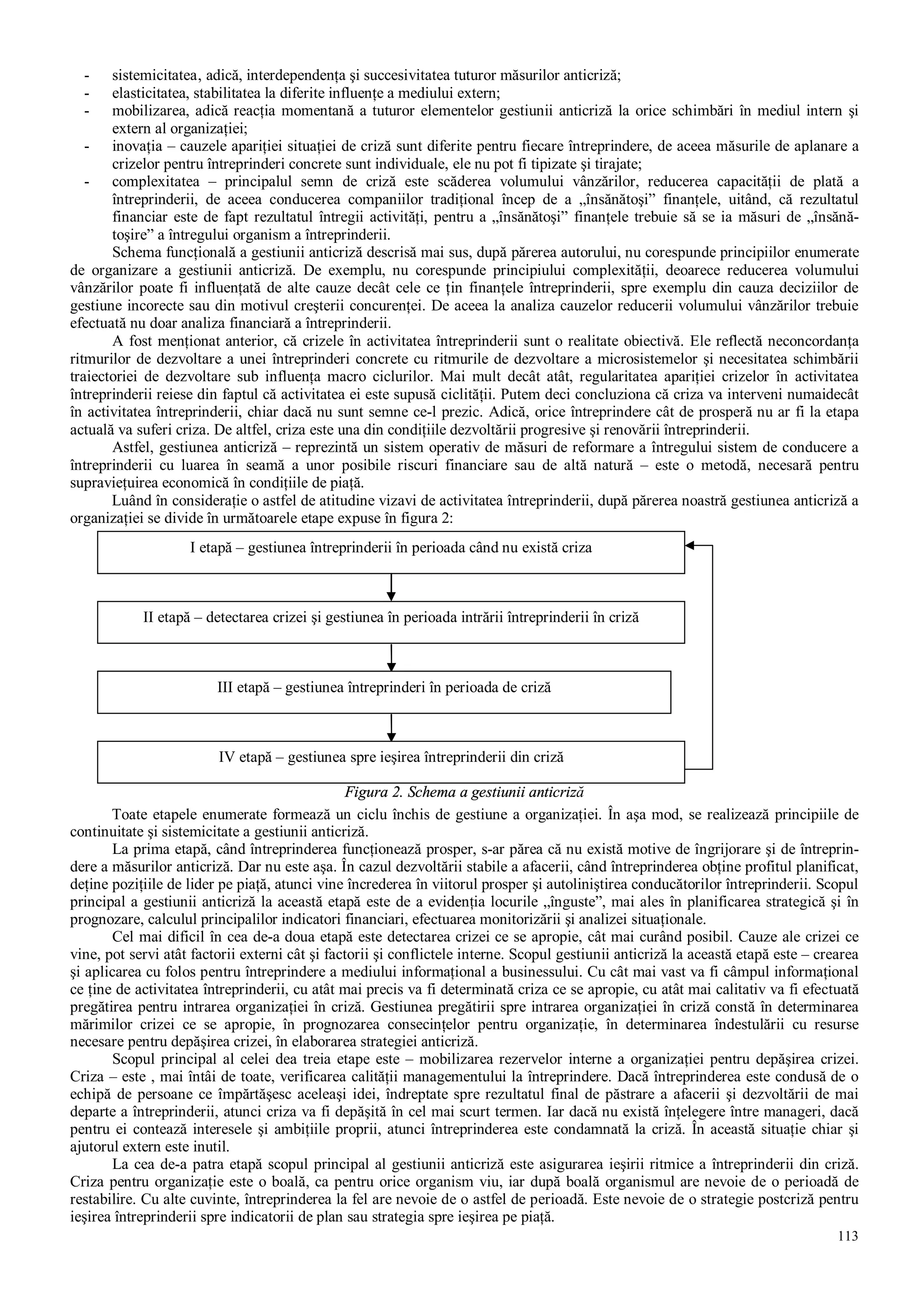 113
- sistemicitatea‚ adică, interdependenţa şi succesivitatea tuturor măsurilor anticriză;
- elasticitatea, stabilitatea la diferite influenţe a mediului extern;
- mobilizarea, adică reacţia momentană a tuturor elementelor gestiunii anticriză la orice schimbări în mediul intern şi
extern al organizaţiei;
- inovaţia – cauzele apariţiei situaţiei de criză sunt diferite pentru fiecare întreprindere, de aceea măsurile de aplanare a
crizelor pentru întreprinderi concrete sunt individuale, ele nu pot fi tipizate şi tirajate;
- complexitatea – principalul semn de criză este scăderea volumului vânzărilor, reducerea capacităţii de plată a
întreprinderii, de aceea conducerea companiilor tradiţional încep de a „însănătoşi” finanţele, uitând, că rezultatul
financiar este de fapt rezultatul întregii activităţi, pentru a „însănătoşi” finanţele trebuie să se ia măsuri de „însănă-
toşire” a întregului organism a întreprinderii.
Schema funcţională a gestiunii anticriză descrisă mai sus, după părerea autorului, nu corespunde principiilor enumerate
de organizare a gestiunii anticriză. De exemplu, nu corespunde principiului complexităţii, deoarece reducerea volumului
vânzărilor poate fi influenţată de alte cauze decât cele ce ţin finanţele întreprinderii, spre exemplu din cauza deciziilor de
gestiune incorecte sau din motivul creşterii concurenţei. De aceea la analiza cauzelor reducerii volumului vânzărilor trebuie
efectuată nu doar analiza financiară a întreprinderii.
A fost menţionat anterior, că crizele în activitatea întreprinderii sunt o realitate obiectivă. Ele reflectă neconcordanţa
ritmurilor de dezvoltare a unei întreprinderi concrete cu ritmurile de dezvoltare a microsistemelor şi necesitatea schimbării
traiectoriei de dezvoltare sub influenţa macro ciclurilor. Mai mult decât atât, regularitatea apariţiei crizelor în activitatea
întreprinderii reiese din faptul că activitatea ei este supusă ciclităţii. Putem deci concluziona că criza va interveni numaidecât
în activitatea întreprinderii, chiar dacă nu sunt semne ce-l prezic. Adică, orice întreprindere cât de prosperă nu ar fi la etapa
actuală va suferi criza. De altfel, criza este una din condiţiile dezvoltării progresive şi renovării întreprinderii.
Astfel, gestiunea anticriză – reprezintă un sistem operativ de măsuri de reformare a întregului sistem de conducere a
întreprinderii cu luarea în seamă a unor posibile riscuri financiare sau de altă natură – este o metodă, necesară pentru
supravieţuirea economică în condiţiile de piaţă.
Luând în consideraţie o astfel de atitudine vizavi de activitatea întreprinderii, după părerea noastră gestiunea anticriză a
organizaţiei se divide în următoarele etape expuse în figura 2:
Figura 2. Schema a gestiunii anticriză
Toate etapele enumerate formează un ciclu închis de gestiune a organizaţiei. În aşa mod, se realizează principiile de
continuitate şi sistemicitate a gestiunii anticriză.
La prima etapă, când întreprinderea funcţionează prosper, s-ar părea că nu există motive de îngrijorare şi de întreprin-
dere a măsurilor anticriză. Dar nu este aşa. În cazul dezvoltării stabile a afacerii, când întreprinderea obţine profitul planificat,
deţine poziţiile de lider pe piaţă, atunci vine încrederea în viitorul prosper şi autoliniştirea conducătorilor întreprinderii. Scopul
principal a gestiunii anticriză la această etapă este de a evidenţia locurile „înguste”, mai ales în planificarea strategică şi în
prognozare, calculul principalilor indicatori financiari, efectuarea monitorizării şi analizei situaţionale.
Cel mai dificil în cea de-a doua etapă este detectarea crizei ce se apropie, cât mai curând posibil. Cauze ale crizei ce
vine, pot servi atât factorii externi cât şi factorii şi conflictele interne. Scopul gestiunii anticriză la această etapă este – crearea
şi aplicarea cu folos pentru întreprindere a mediului informaţional a businessului. Cu cât mai vast va fi câmpul informaţional
ce ţine de activitatea întreprinderii, cu atât mai precis va fi determinată criza ce se apropie, cu atât mai calitativ va fi efectuată
pregătirea pentru intrarea organizaţiei în criză. Gestiunea pregătirii spre intrarea organizaţiei în criză constă în determinarea
mărimilor crizei ce se apropie, în prognozarea consecinţelor pentru organizaţie, în determinarea îndestulării cu resurse
necesare pentru depăşirea crizei, în elaborarea strategiei anticriză.
Scopul principal al celei dea treia etape este – mobilizarea rezervelor interne a organizaţiei pentru depăşirea crizei.
Criza – este , mai întâi de toate, verificarea calităţii managementului la întreprindere. Dacă întreprinderea este condusă de o
echipă de persoane ce împărtăşesc aceleaşi idei, îndreptate spre rezultatul final de păstrare a afacerii şi dezvoltării de mai
departe a întreprinderii, atunci criza va fi depăşită în cel mai scurt termen. Iar dacă nu există înţelegere între manageri, dacă
pentru ei contează interesele şi ambiţiile proprii, atunci întreprinderea este condamnată la criză. În această situaţie chiar şi
ajutorul extern este inutil.
La cea de-a patra etapă scopul principal al gestiunii anticriză este asigurarea ieşirii ritmice a întreprinderii din criză.
Criza pentru organizaţie este o boală, ca pentru orice organism viu, iar după boală organismul are nevoie de o perioadă de
restabilire. Cu alte cuvinte, întreprinderea la fel are nevoie de o astfel de perioadă. Este nevoie de o strategie postcriză pentru
ieşirea întreprinderii spre indicatorii de plan sau strategia spre ieşirea pe piaţă.
I etapă – gestiunea întreprinderii în perioada când nu există criza
II etapă – detectarea crizei şi gestiunea în perioada intrării întreprinderii în criză
III etapă – gestiunea întreprinderi în perioada de criză
IV etapă – gestiunea spre ieşirea întreprinderii din criză
 