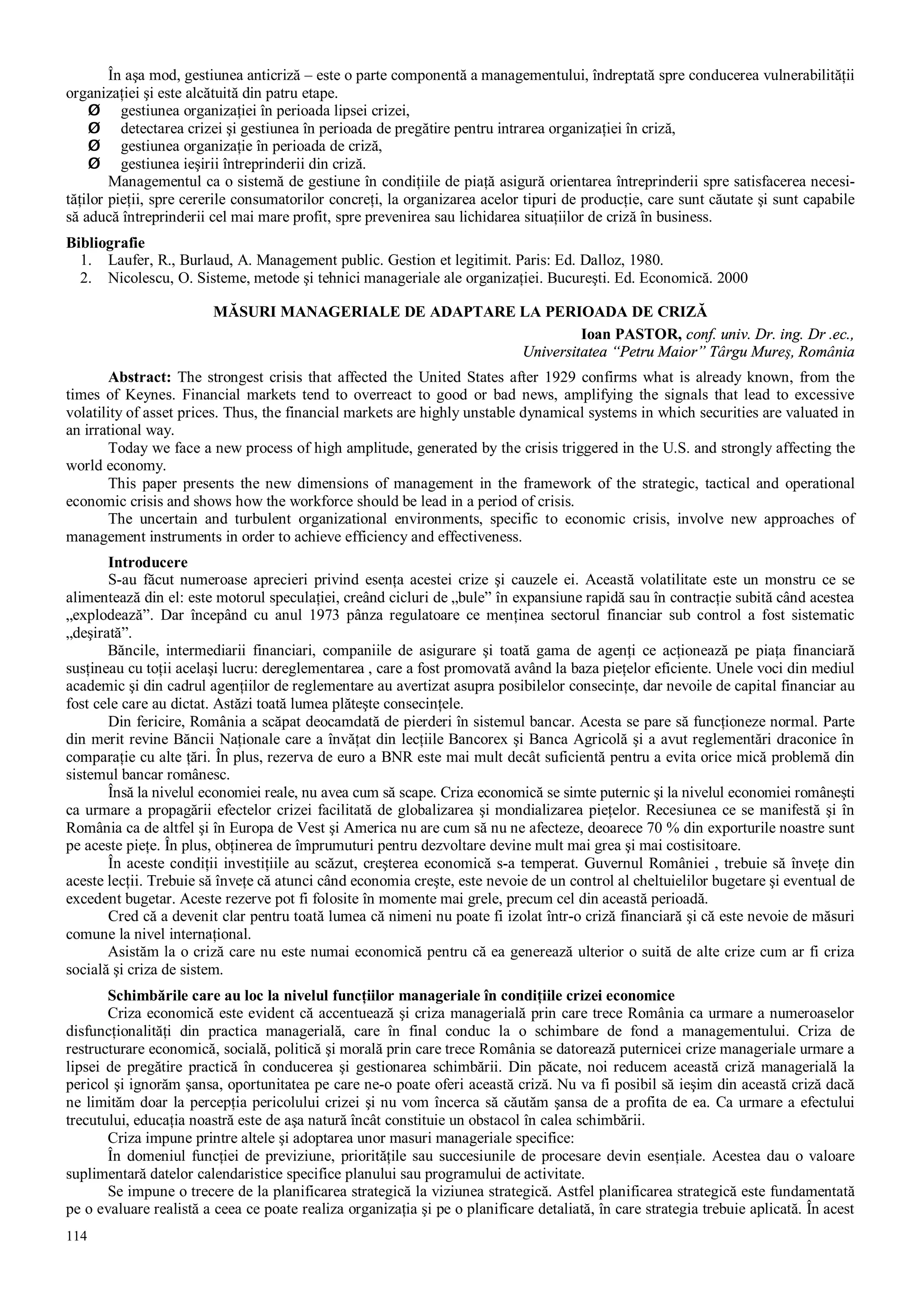 114
În aşa mod, gestiunea anticriză – este o parte componentă a managementului, îndreptată spre conducerea vulnerabilităţii
organizaţiei şi este alcătuită din patru etape.
Ø gestiunea organizaţiei în perioada lipsei crizei,
Ø detectarea crizei şi gestiunea în perioada de pregătire pentru intrarea organizaţiei în criză,
Ø gestiunea organizaţie în perioada de criză,
Ø gestiunea ieşirii întreprinderii din criză.
Managementul ca o sistemă de gestiune în condiţiile de piaţă asigură orientarea întreprinderii spre satisfacerea necesi-
tăţilor pieţii, spre cererile consumatorilor concreţi, la organizarea acelor tipuri de producţie, care sunt căutate şi sunt capabile
să aducă întreprinderii cel mai mare profit, spre prevenirea sau lichidarea situaţiilor de criză în business.
Bibliografie
1. Laufer, R., Burlaud, A. Management public. Gestion et legitimit. Paris: Ed. Dalloz, 1980.
2. Nicolescu, O. Sisteme, metode şi tehnici manageriale ale organizaţiei. Bucureşti. Ed. Economică. 2000
MĂSURI MANAGERIALE DE ADAPTARE LA PERIOADA DE CRIZĂ
Ioan PASTOR, conf. univ. Dr. ing. Dr .ec.,
Universitatea “Petru Maior” Târgu Mureş, România
Abstract: The strongest crisis that affected the United States after 1929 confirms what is already known, from the
times of Keynes. Financial markets tend to overreact to good or bad news, amplifying the signals that lead to excessive
volatility of asset prices. Thus, the financial markets are highly unstable dynamical systems in which securities are valuated in
an irrational way.
Today we face a new process of high amplitude, generated by the crisis triggered in the U.S. and strongly affecting the
world economy.
This paper presents the new dimensions of management in the framework of the strategic, tactical and operational
economic crisis and shows how the workforce should be lead in a period of crisis.
The uncertain and turbulent organizational environments, specific to economic crisis, involve new approaches of
management instruments in order to achieve efficiency and effectiveness.
Introducere
S-au făcut numeroase aprecieri privind esenţa acestei crize şi cauzele ei. Această volatilitate este un monstru ce se
alimentează din el: este motorul speculaţiei, creând cicluri de „bule” în expansiune rapidă sau în contracţie subită când acestea
„explodează”. Dar începând cu anul 1973 pânza regulatoare ce menţinea sectorul financiar sub control a fost sistematic
„deşirată”.
Băncile, intermediarii financiari, companiile de asigurare şi toată gama de agenţi ce acţionează pe piaţa financiară
susţineau cu toţii acelaşi lucru: dereglementarea , care a fost promovată având la baza pieţelor eficiente. Unele voci din mediul
academic şi din cadrul agenţiilor de reglementare au avertizat asupra posibilelor consecinţe, dar nevoile de capital financiar au
fost cele care au dictat. Astăzi toată lumea plăteşte consecinţele.
Din fericire, România a scăpat deocamdată de pierderi în sistemul bancar. Acesta se pare să funcţioneze normal. Parte
din merit revine Băncii Naţionale care a învăţat din lecţiile Bancorex şi Banca Agricolă şi a avut reglementări draconice în
comparaţie cu alte ţări. În plus, rezerva de euro a BNR este mai mult decât suficientă pentru a evita orice mică problemă din
sistemul bancar românesc.
Însă la nivelul economiei reale, nu avea cum să scape. Criza economică se simte puternic şi la nivelul economiei româneşti
ca urmare a propagării efectelor crizei facilitată de globalizarea şi mondializarea pieţelor. Recesiunea ce se manifestă şi în
România ca de altfel şi în Europa de Vest şi America nu are cum să nu ne afecteze, deoarece 70 % din exporturile noastre sunt
pe aceste pieţe. În plus, obţinerea de împrumuturi pentru dezvoltare devine mult mai grea şi mai costisitoare.
În aceste condiţii investiţiile au scăzut, creşterea economică s-a temperat. Guvernul României , trebuie să înveţe din
aceste lecţii. Trebuie să înveţe că atunci când economia creşte, este nevoie de un control al cheltuielilor bugetare şi eventual de
excedent bugetar. Aceste rezerve pot fi folosite în momente mai grele, precum cel din această perioadă.
Cred că a devenit clar pentru toată lumea că nimeni nu poate fi izolat într-o criză financiară şi că este nevoie de măsuri
comune la nivel internaţional.
Asistăm la o criză care nu este numai economică pentru că ea generează ulterior o suită de alte crize cum ar fi criza
socială şi criza de sistem.
Schimbările care au loc la nivelul funcţiilor manageriale în condiţiile crizei economice
Criza economică este evident că accentuează şi criza managerială prin care trece România ca urmare a numeroaselor
disfuncţionalităţi din practica managerială, care în final conduc la o schimbare de fond a managementului. Criza de
restructurare economică, socială, politică şi morală prin care trece România se datorează puternicei crize manageriale urmare a
lipsei de pregătire practică în conducerea şi gestionarea schimbării. Din păcate, noi reducem această criză managerială la
pericol şi ignorăm şansa, oportunitatea pe care ne-o poate oferi această criză. Nu va fi posibil să ieşim din această criză dacă
ne limităm doar la percepţia pericolului crizei şi nu vom încerca să căutăm şansa de a profita de ea. Ca urmare a efectului
trecutului, educaţia noastră este de aşa natură încât constituie un obstacol în calea schimbării.
Criza impune printre altele şi adoptarea unor masuri manageriale specifice:
În domeniul funcţiei de previziune, priorităţile sau succesiunile de procesare devin esenţiale. Acestea dau o valoare
suplimentară datelor calendaristice specifice planului sau programului de activitate.
Se impune o trecere de la planificarea strategică la viziunea strategică. Astfel planificarea strategică este fundamentată
pe o evaluare realistă a ceea ce poate realiza organizaţia şi pe o planificare detaliată, în care strategia trebuie aplicată. În acest
 