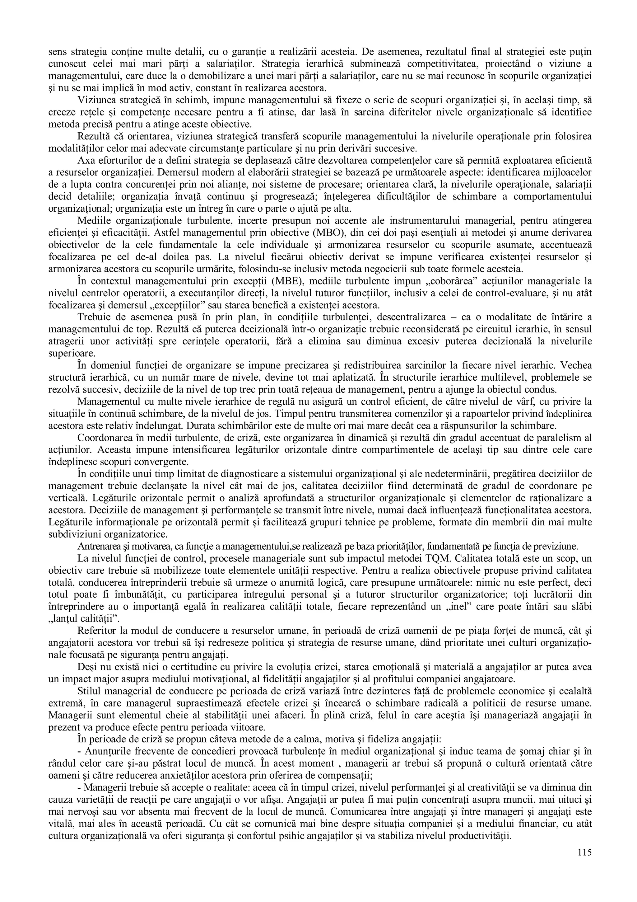 115
sens strategia conţine multe detalii, cu o garanţie a realizării acesteia. De asemenea, rezultatul final al strategiei este puţin
cunoscut celei mai mari părţi a salariaţilor. Strategia ierarhică subminează competitivitatea, proiectând o viziune a
managementului, care duce la o demobilizare a unei mari părţi a salariaţilor, care nu se mai recunosc în scopurile organizaţiei
şi nu se mai implică în mod activ, constant în realizarea acestora.
Viziunea strategică în schimb, impune managementului să fixeze o serie de scopuri organizaţiei şi, în acelaşi timp, să
creeze reţele şi competenţe necesare pentru a fi atinse, dar lasă în sarcina diferitelor nivele organizaţionale să identifice
metoda precisă pentru a atinge aceste obiective.
Rezultă că orientarea, viziunea strategică transferă scopurile managementului la nivelurile operaţionale prin folosirea
modalităţilor celor mai adecvate circumstanţe particulare şi nu prin derivări succesive.
Axa eforturilor de a defini strategia se deplasează către dezvoltarea competenţelor care să permită exploatarea eficientă
a resurselor organizaţiei. Demersul modern al elaborării strategiei se bazează pe următoarele aspecte: identificarea mijloacelor
de a lupta contra concurenţei prin noi alianţe, noi sisteme de procesare; orientarea clară, la nivelurile operaţionale, salariaţii
decid detaliile; organizaţia învaţă continuu şi progresează; înţelegerea dificultăţilor de schimbare a comportamentului
organizaţional; organizaţia este un întreg în care o parte o ajută pe alta.
Mediile organizaţionale turbulente, incerte presupun noi accente ale instrumentarului managerial, pentru atingerea
eficienţei şi eficacităţii. Astfel managementul prin obiective (MBO), din cei doi paşi esenţiali ai metodei şi anume derivarea
obiectivelor de la cele fundamentale la cele individuale şi armonizarea resurselor cu scopurile asumate, accentuează
focalizarea pe cel de-al doilea pas. La nivelul fiecărui obiectiv derivat se impune verificarea existenţei resurselor şi
armonizarea acestora cu scopurile urmărite, folosindu-se inclusiv metoda negocierii sub toate formele acesteia.
În contextul managementului prin excepţii (MBE), mediile turbulente impun „coborârea” acţiunilor manageriale la
nivelul centrelor operatorii, a executanţilor direcţi, la nivelul tuturor funcţiilor, inclusiv a celei de control-evaluare, şi nu atât
focalizarea şi demersul „excepţiilor” sau starea benefică a existenţei acestora.
Trebuie de asemenea pusă în prin plan, în condiţiile turbulenţei, descentralizarea – ca o modalitate de întărire a
managementului de top. Rezultă că puterea decizională într-o organizaţie trebuie reconsiderată pe circuitul ierarhic, în sensul
atragerii unor activităţi spre cerinţele operatorii, fără a elimina sau diminua excesiv puterea decizională la nivelurile
superioare.
În domeniul funcţiei de organizare se impune precizarea şi redistribuirea sarcinilor la fiecare nivel ierarhic. Vechea
structură ierarhică, cu un număr mare de nivele, devine tot mai aplatizată. În structurile ierarhice multilevel, problemele se
rezolvă succesiv, deciziile de la nivel de top trec prin toată reţeaua de management, pentru a ajunge la obiectul condus.
Managementul cu multe nivele ierarhice de regulă nu asigură un control eficient, de către nivelul de vârf, cu privire la
situaţiile în continuă schimbare, de la nivelul de jos. Timpul pentru transmiterea comenzilor şi a rapoartelor privind îndeplinirea
acestora este relativ îndelungat. Durata schimbărilor este de multe ori mai mare decât cea a răspunsurilor la schimbare.
Coordonarea în medii turbulente, de criză, este organizarea în dinamică şi rezultă din gradul accentuat de paralelism al
acţiunilor. Aceasta impune intensificarea legăturilor orizontale dintre compartimentele de acelaşi tip sau dintre cele care
îndeplinesc scopuri convergente.
În condiţiile unui timp limitat de diagnosticare a sistemului organizaţional şi ale nedeterminării, pregătirea deciziilor de
management trebuie declanşate la nivel cât mai de jos, calitatea deciziilor fiind determinată de gradul de coordonare pe
verticală. Legăturile orizontale permit o analiză aprofundată a structurilor organizaţionale şi elementelor de raţionalizare a
acestora. Deciziile de management şi performanţele se transmit între nivele, numai dacă influenţează funcţionalitatea acestora.
Legăturile informaţionale pe orizontală permit şi facilitează grupuri tehnice pe probleme, formate din membrii din mai multe
subdiviziuni organizatorice.
Antrenarea şi motivarea, ca funcţie a managementului,se realizează pe baza priorităţilor, fundamentată pe funcţia de previziune.
La nivelul funcţiei de control, procesele manageriale sunt sub impactul metodei TQM. Calitatea totală este un scop, un
obiectiv care trebuie să mobilizeze toate elementele unităţii respective. Pentru a realiza obiectivele propuse privind calitatea
totală, conducerea întreprinderii trebuie să urmeze o anumită logică, care presupune următoarele: nimic nu este perfect, deci
totul poate fi îmbunătăţit, cu participarea întregului personal şi a tuturor structurilor organizatorice; toţi lucrătorii din
întreprindere au o importanţă egală în realizarea calităţii totale, fiecare reprezentând un „inel” care poate întări sau slăbi
„lanţul calităţii”.
Referitor la modul de conducere a resurselor umane, în perioadă de criză oamenii de pe piaţa forţei de muncă, cât şi
angajatorii acestora vor trebui să îşi redreseze politica şi strategia de resurse umane, dând prioritate unei culturi organizaţio-
nale focusată pe siguranţa pentru angajaţi.
Deşi nu există nici o certitudine cu privire la evoluţia crizei, starea emoţională şi materială a angajaţilor ar putea avea
un impact major asupra mediului motivaţional, al fidelităţii angajaţilor şi al profitului companiei angajatoare.
Stilul managerial de conducere pe perioada de criză variază între dezinteres faţă de problemele economice şi cealaltă
extremă, în care managerul supraestimează efectele crizei şi încearcă o schimbare radicală a politicii de resurse umane.
Managerii sunt elementul cheie al stabilităţii unei afaceri. În plină criză, felul în care aceştia îşi manageriază angajaţii în
prezent va produce efecte pentru perioada viitoare.
În perioade de criză se propun câteva metode de a calma, motiva şi fideliza angajaţii:
- Anunţurile frecvente de concedieri provoacă turbulenţe în mediul organizaţional şi induc teama de şomaj chiar şi în
rândul celor care şi-au păstrat locul de muncă. În acest moment , managerii ar trebui să propună o cultură orientată către
oameni şi către reducerea anxietăţilor acestora prin oferirea de compensaţii;
- Managerii trebuie să accepte o realitate: aceea că în timpul crizei, nivelul performanţei şi al creativităţii se va diminua din
cauza varietăţii de reacţii pe care angajaţii o vor afişa. Angajaţii ar putea fi mai puţin concentraţi asupra muncii, mai uituci şi
mai nervoşi sau vor absenta mai frecvent de la locul de muncă. Comunicarea între angajaţi şi între manageri şi angajaţi este
vitală, mai ales în această perioadă. Cu cât se comunică mai bine despre situaţia companiei şi a mediului financiar, cu atât
cultura organizaţională va oferi siguranţa şi confortul psihic angajaţilor şi va stabiliza nivelul productivităţii.
 