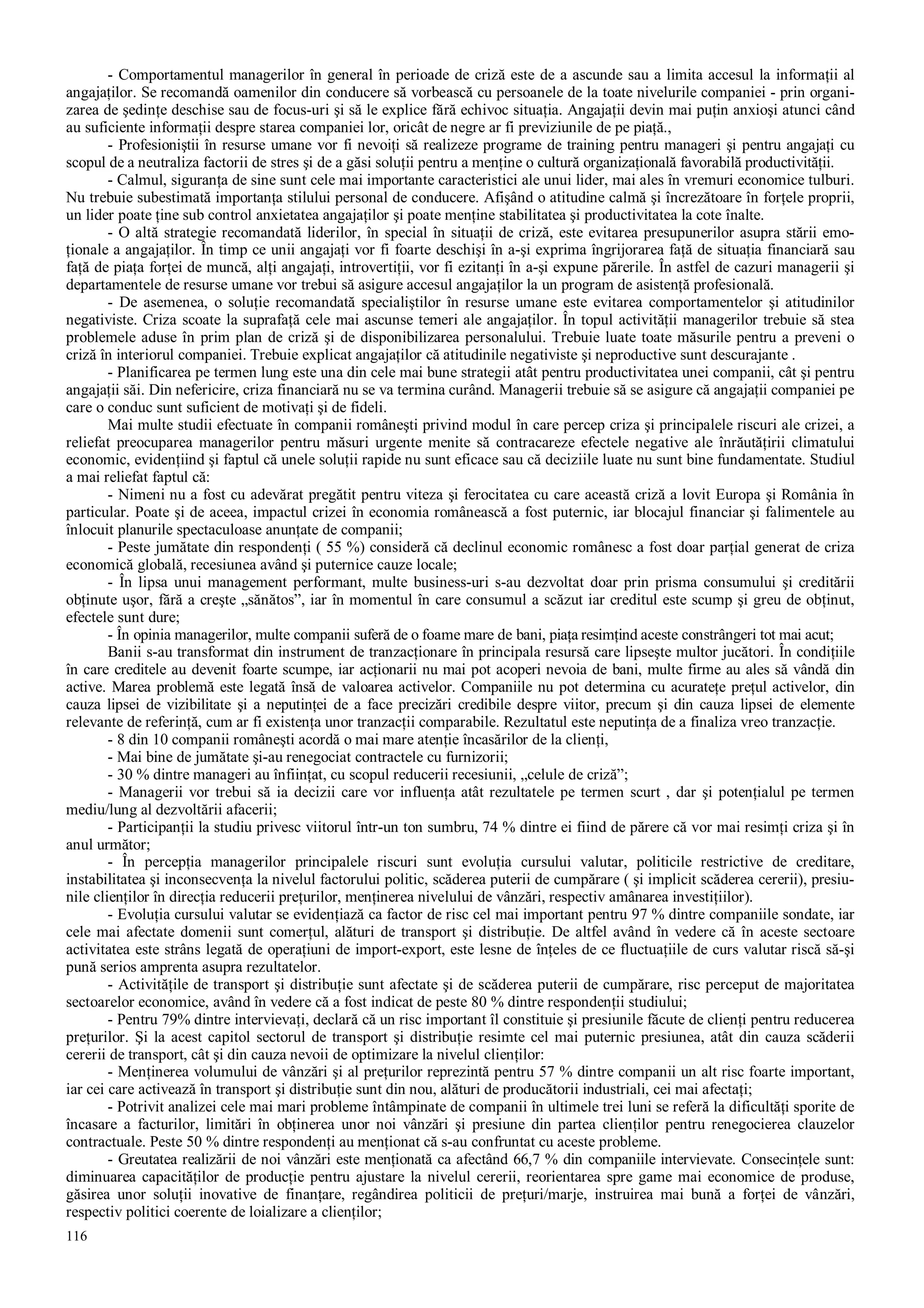 116
- Comportamentul managerilor în general în perioade de criză este de a ascunde sau a limita accesul la informaţii al
angajaţilor. Se recomandă oamenilor din conducere să vorbească cu persoanele de la toate nivelurile companiei - prin organi-
zarea de şedinţe deschise sau de focus-uri şi să le explice fără echivoc situaţia. Angajaţii devin mai puţin anxioşi atunci când
au suficiente informaţii despre starea companiei lor, oricât de negre ar fi previziunile de pe piaţă.,
- Profesioniştii în resurse umane vor fi nevoiţi să realizeze programe de training pentru manageri şi pentru angajaţi cu
scopul de a neutraliza factorii de stres şi de a găsi soluţii pentru a menţine o cultură organizaţională favorabilă productivităţii.
- Calmul, siguranţa de sine sunt cele mai importante caracteristici ale unui lider, mai ales în vremuri economice tulburi.
Nu trebuie subestimată importanţa stilului personal de conducere. Afişând o atitudine calmă şi încrezătoare în forţele proprii,
un lider poate ţine sub control anxietatea angajaţilor şi poate menţine stabilitatea şi productivitatea la cote înalte.
- O altă strategie recomandată liderilor, în special în situaţii de criză, este evitarea presupunerilor asupra stării emo-
ţionale a angajaţilor. În timp ce unii angajaţi vor fi foarte deschişi în a-şi exprima îngrijorarea faţă de situaţia financiară sau
faţă de piaţa forţei de muncă, alţi angajaţi, introvertiţii, vor fi ezitanţi în a-şi expune părerile. În astfel de cazuri managerii şi
departamentele de resurse umane vor trebui să asigure accesul angajaţilor la un program de asistenţă profesională.
- De asemenea, o soluţie recomandată specialiştilor în resurse umane este evitarea comportamentelor şi atitudinilor
negativiste. Criza scoate la suprafaţă cele mai ascunse temeri ale angajaţilor. În topul activităţii managerilor trebuie să stea
problemele aduse în prim plan de criză şi de disponibilizarea personalului. Trebuie luate toate măsurile pentru a preveni o
criză în interiorul companiei. Trebuie explicat angajaţilor că atitudinile negativiste şi neproductive sunt descurajante .
- Planificarea pe termen lung este una din cele mai bune strategii atât pentru productivitatea unei companii, cât şi pentru
angajaţii săi. Din nefericire, criza financiară nu se va termina curând. Managerii trebuie să se asigure că angajaţii companiei pe
care o conduc sunt suficient de motivaţi şi de fideli.
Mai multe studii efectuate în companii româneşti privind modul în care percep criza şi principalele riscuri ale crizei, a
reliefat preocuparea managerilor pentru măsuri urgente menite să contracareze efectele negative ale înrăutăţirii climatului
economic, evidenţiind şi faptul că unele soluţii rapide nu sunt eficace sau că deciziile luate nu sunt bine fundamentate. Studiul
a mai reliefat faptul că:
- Nimeni nu a fost cu adevărat pregătit pentru viteza şi ferocitatea cu care această criză a lovit Europa şi România în
particular. Poate şi de aceea, impactul crizei în economia românească a fost puternic, iar blocajul financiar şi falimentele au
înlocuit planurile spectaculoase anunţate de companii;
- Peste jumătate din respondenţi ( 55 %) consideră că declinul economic românesc a fost doar parţial generat de criza
economică globală, recesiunea având şi puternice cauze locale;
- În lipsa unui management performant, multe business-uri s-au dezvoltat doar prin prisma consumului şi creditării
obţinute uşor, fără a creşte „sănătos”, iar în momentul în care consumul a scăzut iar creditul este scump şi greu de obţinut,
efectele sunt dure;
- În opinia managerilor, multe companii suferă de o foame mare de bani, piaţa resimţind aceste constrângeri tot mai acut;
Banii s-au transformat din instrument de tranzacţionare în principala resursă care lipseşte multor jucători. În condiţiile
în care creditele au devenit foarte scumpe, iar acţionarii nu mai pot acoperi nevoia de bani, multe firme au ales să vândă din
active. Marea problemă este legată însă de valoarea activelor. Companiile nu pot determina cu acurateţe preţul activelor, din
cauza lipsei de vizibilitate şi a neputinţei de a face precizări credibile despre viitor, precum şi din cauza lipsei de elemente
relevante de referinţă, cum ar fi existenţa unor tranzacţii comparabile. Rezultatul este neputinţa de a finaliza vreo tranzacţie.
- 8 din 10 companii româneşti acordă o mai mare atenţie încasărilor de la clienţi,
- Mai bine de jumătate şi-au renegociat contractele cu furnizorii;
- 30 % dintre manageri au înfiinţat, cu scopul reducerii recesiunii, „celule de criză”;
- Managerii vor trebui să ia decizii care vor influenţa atât rezultatele pe termen scurt , dar şi potenţialul pe termen
mediu/lung al dezvoltării afacerii;
- Participanţii la studiu privesc viitorul într-un ton sumbru, 74 % dintre ei fiind de părere că vor mai resimţi criza şi în
anul următor;
- În percepţia managerilor principalele riscuri sunt evoluţia cursului valutar, politicile restrictive de creditare,
instabilitatea şi inconsecvenţa la nivelul factorului politic, scăderea puterii de cumpărare ( şi implicit scăderea cererii), presiu-
nile clienţilor în direcţia reducerii preţurilor, menţinerea nivelului de vânzări, respectiv amânarea investiţiilor).
- Evoluţia cursului valutar se evidenţiază ca factor de risc cel mai important pentru 97 % dintre companiile sondate, iar
cele mai afectate domenii sunt comerţul, alături de transport şi distribuţie. De altfel având în vedere că în aceste sectoare
activitatea este strâns legată de operaţiuni de import-export, este lesne de înţeles de ce fluctuaţiile de curs valutar riscă să-şi
pună serios amprenta asupra rezultatelor.
- Activităţile de transport şi distribuţie sunt afectate şi de scăderea puterii de cumpărare, risc perceput de majoritatea
sectoarelor economice, având în vedere că a fost indicat de peste 80 % dintre respondenţii studiului;
- Pentru 79% dintre intervievaţi, declară că un risc important îl constituie şi presiunile făcute de clienţi pentru reducerea
preţurilor. Şi la acest capitol sectorul de transport şi distribuţie resimte cel mai puternic presiunea, atât din cauza scăderii
cererii de transport, cât şi din cauza nevoii de optimizare la nivelul clienţilor:
- Menţinerea volumului de vânzări şi al preţurilor reprezintă pentru 57 % dintre companii un alt risc foarte important,
iar cei care activează în transport şi distribuţie sunt din nou, alături de producătorii industriali, cei mai afectaţi;
- Potrivit analizei cele mai mari probleme întâmpinate de companii în ultimele trei luni se referă la dificultăţi sporite de
încasare a facturilor, limitări în obţinerea unor noi vânzări şi presiune din partea clienţilor pentru renegocierea clauzelor
contractuale. Peste 50 % dintre respondenţi au menţionat că s-au confruntat cu aceste probleme.
- Greutatea realizării de noi vânzări este menţionată ca afectând 66,7 % din companiile intervievate. Consecinţele sunt:
diminuarea capacităţilor de producţie pentru ajustare la nivelul cererii, reorientarea spre game mai economice de produse,
găsirea unor soluţii inovative de finanţare, regândirea politicii de preţuri/marje, instruirea mai bună a forţei de vânzări,
respectiv politici coerente de loializare a clienţilor;
 