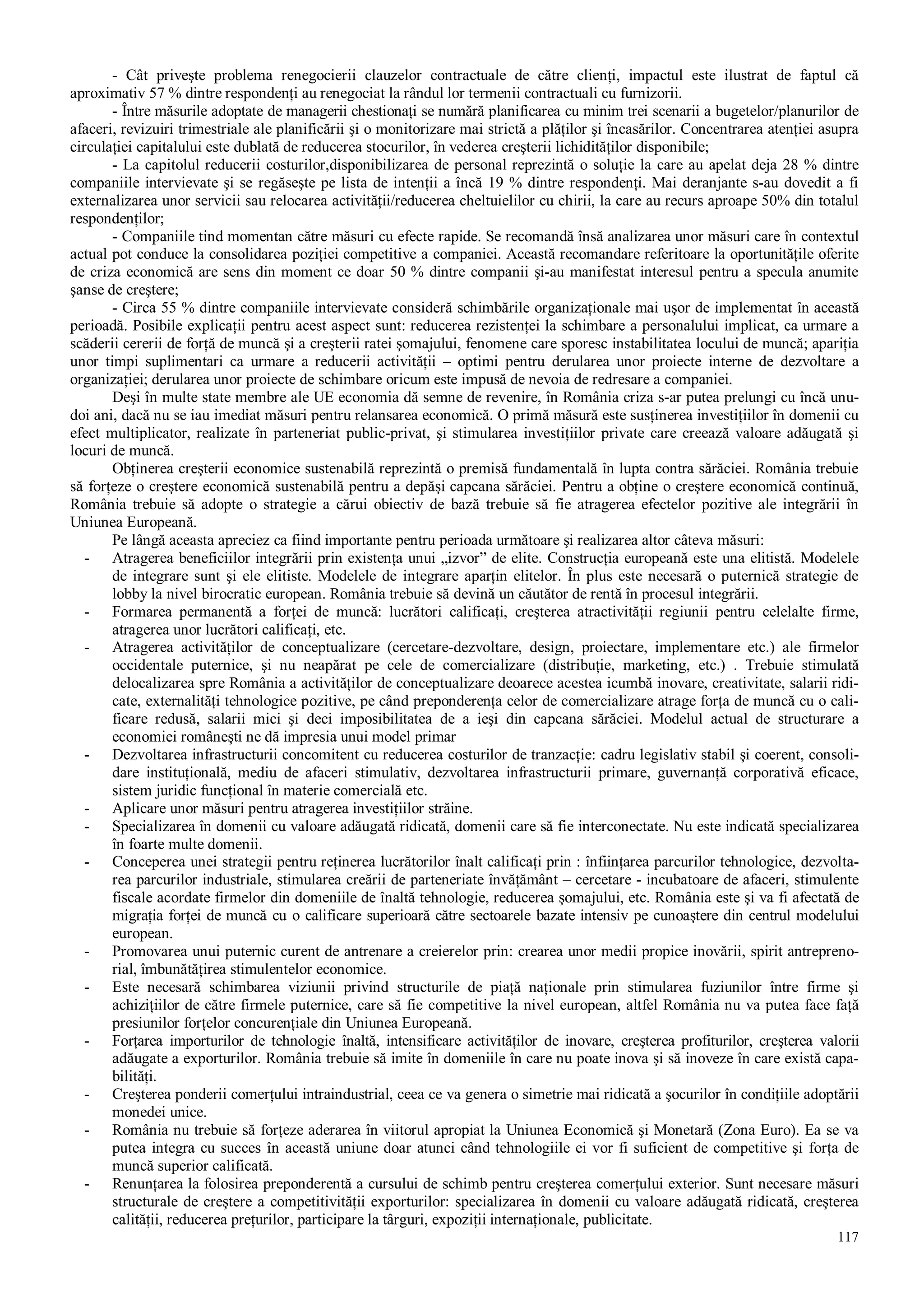 117
- Cât priveşte problema renegocierii clauzelor contractuale de către clienţi, impactul este ilustrat de faptul că
aproximativ 57 % dintre respondenţi au renegociat la rândul lor termenii contractuali cu furnizorii.
- Între măsurile adoptate de managerii chestionaţi se numără planificarea cu minim trei scenarii a bugetelor/planurilor de
afaceri, revizuiri trimestriale ale planificării şi o monitorizare mai strictă a plăţilor şi încasărilor. Concentrarea atenţiei asupra
circulaţiei capitalului este dublată de reducerea stocurilor, în vederea creşterii lichidităţilor disponibile;
- La capitolul reducerii costurilor,disponibilizarea de personal reprezintă o soluţie la care au apelat deja 28 % dintre
companiile intervievate şi se regăseşte pe lista de intenţii a încă 19 % dintre respondenţi. Mai deranjante s-au dovedit a fi
externalizarea unor servicii sau relocarea activităţii/reducerea cheltuielilor cu chirii, la care au recurs aproape 50% din totalul
respondenţilor;
- Companiile tind momentan către măsuri cu efecte rapide. Se recomandă însă analizarea unor măsuri care în contextul
actual pot conduce la consolidarea poziţiei competitive a companiei. Această recomandare referitoare la oportunităţile oferite
de criza economică are sens din moment ce doar 50 % dintre companii şi-au manifestat interesul pentru a specula anumite
şanse de creştere;
- Circa 55 % dintre companiile intervievate consideră schimbările organizaţionale mai uşor de implementat în această
perioadă. Posibile explicaţii pentru acest aspect sunt: reducerea rezistenţei la schimbare a personalului implicat, ca urmare a
scăderii cererii de forţă de muncă şi a creşterii ratei şomajului, fenomene care sporesc instabilitatea locului de muncă; apariţia
unor timpi suplimentari ca urmare a reducerii activităţii – optimi pentru derularea unor proiecte interne de dezvoltare a
organizaţiei; derularea unor proiecte de schimbare oricum este impusă de nevoia de redresare a companiei.
Deşi în multe state membre ale UE economia dă semne de revenire, în România criza s-ar putea prelungi cu încă unu-
doi ani, dacă nu se iau imediat măsuri pentru relansarea economică. O primă măsură este susţinerea investiţiilor în domenii cu
efect multiplicator, realizate în parteneriat public-privat, şi stimularea investiţiilor private care creează valoare adăugată şi
locuri de muncă.
Obţinerea creşterii economice sustenabilă reprezintă o premisă fundamentală în lupta contra sărăciei. România trebuie
să forţeze o creştere economică sustenabilă pentru a depăşi capcana sărăciei. Pentru a obţine o creştere economică continuă,
România trebuie să adopte o strategie a cărui obiectiv de bază trebuie să fie atragerea efectelor pozitive ale integrării în
Uniunea Europeană.
Pe lângă aceasta apreciez ca fiind importante pentru perioada următoare şi realizarea altor câteva măsuri:
- Atragerea beneficiilor integrării prin existenţa unui „izvor” de elite. Construcţia europeană este una elitistă. Modelele
de integrare sunt şi ele elitiste. Modelele de integrare aparţin elitelor. În plus este necesară o puternică strategie de
lobby la nivel birocratic european. România trebuie să devină un căutător de rentă în procesul integrării.
- Formarea permanentă a forţei de muncă: lucrători calificaţi, creşterea atractivităţii regiunii pentru celelalte firme,
atragerea unor lucrători calificaţi, etc.
- Atragerea activităţilor de conceptualizare (cercetare-dezvoltare, design, proiectare, implementare etc.) ale firmelor
occidentale puternice, şi nu neapărat pe cele de comercializare (distribuţie, marketing, etc.) . Trebuie stimulată
delocalizarea spre România a activităţilor de conceptualizare deoarece acestea icumbă inovare, creativitate, salarii ridi-
cate, externalităţi tehnologice pozitive, pe când preponderenţa celor de comercializare atrage forţa de muncă cu o cali-
ficare redusă, salarii mici şi deci imposibilitatea de a ieşi din capcana sărăciei. Modelul actual de structurare a
economiei româneşti ne dă impresia unui model primar
- Dezvoltarea infrastructurii concomitent cu reducerea costurilor de tranzacţie: cadru legislativ stabil şi coerent, consoli-
dare instituţională, mediu de afaceri stimulativ, dezvoltarea infrastructurii primare, guvernanţă corporativă eficace,
sistem juridic funcţional în materie comercială etc.
- Aplicare unor măsuri pentru atragerea investiţiilor străine.
- Specializarea în domenii cu valoare adăugată ridicată, domenii care să fie interconectate. Nu este indicată specializarea
în foarte multe domenii.
- Conceperea unei strategii pentru reţinerea lucrătorilor înalt calificaţi prin : înfiinţarea parcurilor tehnologice, dezvolta-
rea parcurilor industriale, stimularea creării de parteneriate învăţământ – cercetare - incubatoare de afaceri, stimulente
fiscale acordate firmelor din domeniile de înaltă tehnologie, reducerea şomajului, etc. România este şi va fi afectată de
migraţia forţei de muncă cu o calificare superioară către sectoarele bazate intensiv pe cunoaştere din centrul modelului
european.
- Promovarea unui puternic curent de antrenare a creierelor prin: crearea unor medii propice inovării, spirit antrepreno-
rial, îmbunătăţirea stimulentelor economice.
- Este necesară schimbarea viziunii privind structurile de piaţă naţionale prin stimularea fuziunilor între firme şi
achiziţiilor de către firmele puternice, care să fie competitive la nivel european, altfel România nu va putea face faţă
presiunilor forţelor concurenţiale din Uniunea Europeană.
- Forţarea importurilor de tehnologie înaltă, intensificare activităţilor de inovare, creşterea profiturilor, creşterea valorii
adăugate a exporturilor. România trebuie să imite în domeniile în care nu poate inova şi să inoveze în care există capa-
bilităţi.
- Creşterea ponderii comerţului intraindustrial, ceea ce va genera o simetrie mai ridicată a şocurilor în condiţiile adoptării
monedei unice.
- România nu trebuie să forţeze aderarea în viitorul apropiat la Uniunea Economică şi Monetară (Zona Euro). Ea se va
putea integra cu succes în această uniune doar atunci când tehnologiile ei vor fi suficient de competitive şi forţa de
muncă superior calificată.
- Renunţarea la folosirea preponderentă a cursului de schimb pentru creşterea comerţului exterior. Sunt necesare măsuri
structurale de creştere a competitivităţii exporturilor: specializarea în domenii cu valoare adăugată ridicată, creşterea
calităţii, reducerea preţurilor, participare la târguri, expoziţii internaţionale, publicitate.
 