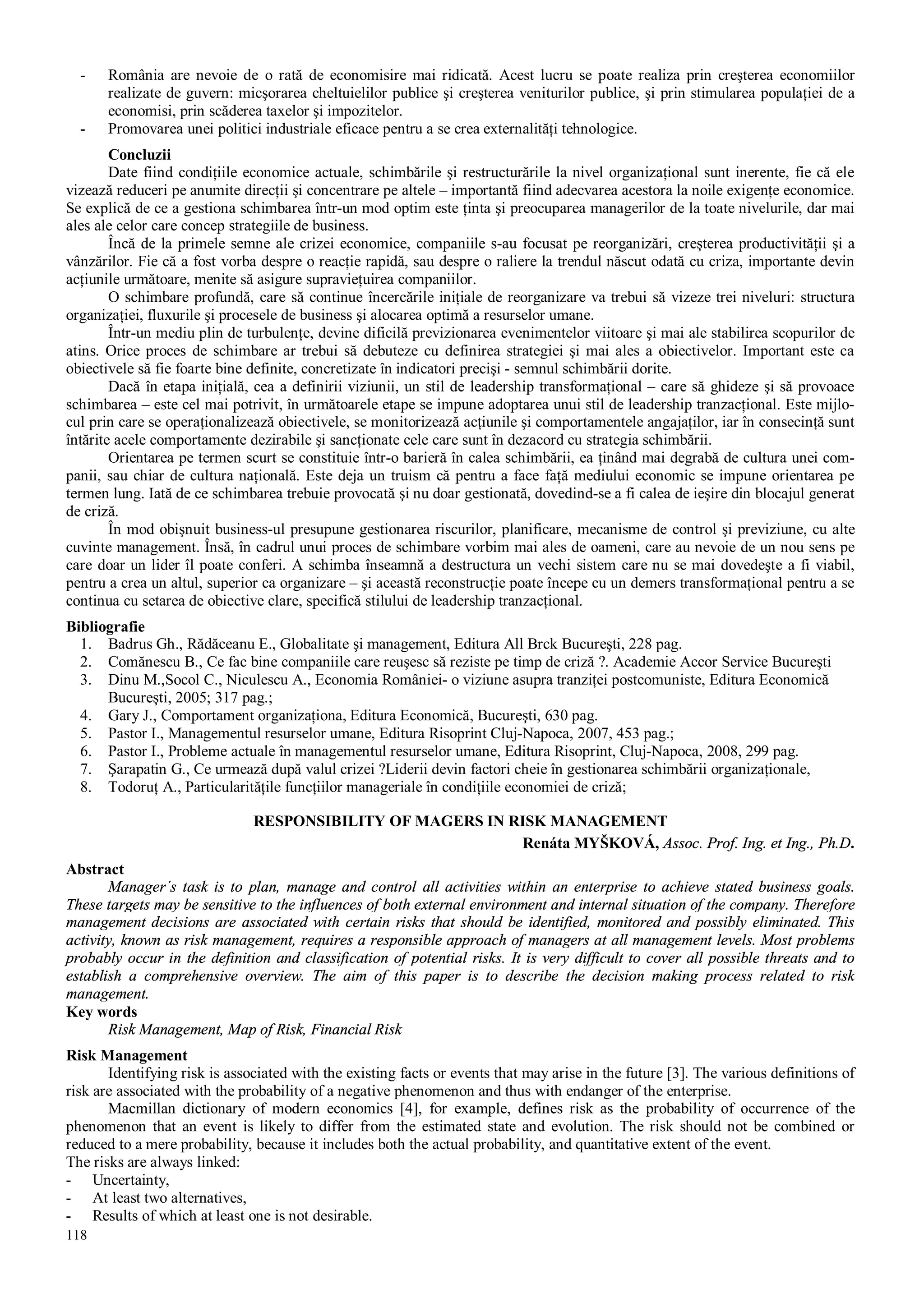 118
- România are nevoie de o rată de economisire mai ridicată. Acest lucru se poate realiza prin creşterea economiilor
realizate de guvern: micşorarea cheltuielilor publice şi creşterea veniturilor publice, şi prin stimularea populaţiei de a
economisi, prin scăderea taxelor şi impozitelor.
- Promovarea unei politici industriale eficace pentru a se crea externalităţi tehnologice.
Concluzii
Date fiind condiţiile economice actuale, schimbările şi restructurările la nivel organizaţional sunt inerente, fie că ele
vizează reduceri pe anumite direcţii şi concentrare pe altele – importantă fiind adecvarea acestora la noile exigenţe economice.
Se explică de ce a gestiona schimbarea într-un mod optim este ţinta şi preocuparea managerilor de la toate nivelurile, dar mai
ales ale celor care concep strategiile de business.
Încă de la primele semne ale crizei economice, companiile s-au focusat pe reorganizări, creşterea productivităţii şi a
vânzărilor. Fie că a fost vorba despre o reacţie rapidă, sau despre o raliere la trendul născut odată cu criza, importante devin
acţiunile următoare, menite să asigure supravieţuirea companiilor.
O schimbare profundă, care să continue încercările iniţiale de reorganizare va trebui să vizeze trei niveluri: structura
organizaţiei, fluxurile şi procesele de business şi alocarea optimă a resurselor umane.
Într-un mediu plin de turbulenţe, devine dificilă previzionarea evenimentelor viitoare şi mai ale stabilirea scopurilor de
atins. Orice proces de schimbare ar trebui să debuteze cu definirea strategiei şi mai ales a obiectivelor. Important este ca
obiectivele să fie foarte bine definite, concretizate în indicatori precişi - semnul schimbării dorite.
Dacă în etapa iniţială, cea a definirii viziunii, un stil de leadership transformaţional – care să ghideze şi să provoace
schimbarea – este cel mai potrivit, în următoarele etape se impune adoptarea unui stil de leadership tranzacţional. Este mijlo-
cul prin care se operaţionalizează obiectivele, se monitorizează acţiunile şi comportamentele angajaţilor, iar în consecinţă sunt
întărite acele comportamente dezirabile şi sancţionate cele care sunt în dezacord cu strategia schimbării.
Orientarea pe termen scurt se constituie într-o barieră în calea schimbării, ea ţinând mai degrabă de cultura unei com-
panii, sau chiar de cultura naţională. Este deja un truism că pentru a face faţă mediului economic se impune orientarea pe
termen lung. Iată de ce schimbarea trebuie provocată şi nu doar gestionată, dovedind-se a fi calea de ieşire din blocajul generat
de criză.
În mod obişnuit business-ul presupune gestionarea riscurilor, planificare, mecanisme de control şi previziune, cu alte
cuvinte management. Însă, în cadrul unui proces de schimbare vorbim mai ales de oameni, care au nevoie de un nou sens pe
care doar un lider îl poate conferi. A schimba înseamnă a destructura un vechi sistem care nu se mai dovedeşte a fi viabil,
pentru a crea un altul, superior ca organizare – şi această reconstrucţie poate începe cu un demers transformaţional pentru a se
continua cu setarea de obiective clare, specifică stilului de leadership tranzacţional.
Bibliografie
1. Badrus Gh., Rădăceanu E., Globalitate şi management, Editura All Brck Bucureşti, 228 pag.
2. Comănescu B., Ce fac bine companiile care reuşesc să reziste pe timp de criză ?. Academie Accor Service Bucureşti
3. Dinu M.,Socol C., Niculescu A., Economia României- o viziune asupra tranziţei postcomuniste, Editura Economică
Bucureşti, 2005; 317 pag.;
4. Gary J., Comportament organizaţiona, Editura Economică, Bucureşti, 630 pag.
5. Pastor I., Managementul resurselor umane, Editura Risoprint Cluj-Napoca, 2007, 453 pag.;
6. Pastor I., Probleme actuale în managementul resurselor umane, Editura Risoprint, Cluj-Napoca, 2008, 299 pag.
7. Şarapatin G., Ce urmează după valul crizei ?Liderii devin factori cheie în gestionarea schimbării organizaţionale,
8. Todoruţ A., Particularităţile funcţiilor manageriale în condiţiile economiei de criză;
RESPONSIBILITY OF MAGERS IN RISK MANAGEMENT
Renáta MYŠKOVÁ, Assoc. Prof. Ing. et Ing., Ph.D.
Abstract
Manager´s task is to plan, manage and control all activities within an enterprise to achieve stated business goals.
These targets may be sensitive to the influences of both external environment and internal situation of the company. Therefore
management decisions are associated with certain risks that should be identified, monitored and possibly eliminated. This
activity, known as risk management, requires a responsible approach of managers at all management levels. Most problems
probably occur in the definition and classification of potential risks. It is very difficult to cover all possible threats and to
establish a comprehensive overview. The aim of this paper is to describe the decision making process related to risk
management.
Key words
Risk Management, Map of Risk, Financial Risk
Risk Management
Identifying risk is associated with the existing facts or events that may arise in the future [3]. The various definitions of
risk are associated with the probability of a negative phenomenon and thus with endanger of the enterprise.
Macmillan dictionary of modern economics [4], for example, defines risk as the probability of occurrence of the
phenomenon that an event is likely to differ from the estimated state and evolution. The risk should not be combined or
reduced to a mere probability, because it includes both the actual probability, and quantitative extent of the event.
The risks are always linked:
- Uncertainty,
- At least two alternatives,
- Results of which at least one is not desirable.
 