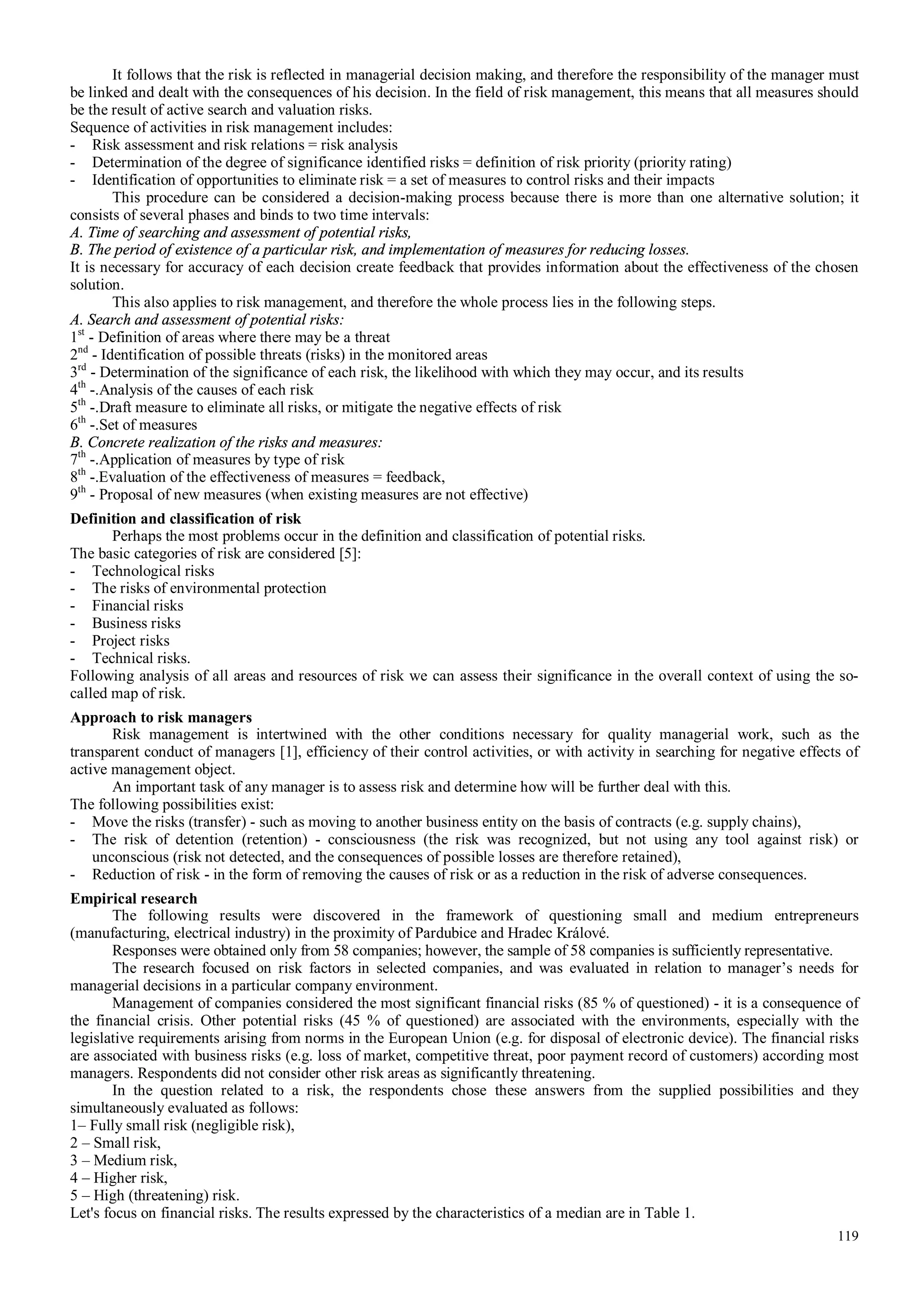 119
It follows that the risk is reflected in managerial decision making, and therefore the responsibility of the manager must
be linked and dealt with the consequences of his decision. In the field of risk management, this means that all measures should
be the result of active search and valuation risks.
Sequence of activities in risk management includes:
- Risk assessment and risk relations = risk analysis
- Determination of the degree of significance identified risks = definition of risk priority (priority rating)
- Identification of opportunities to eliminate risk = a set of measures to control risks and their impacts
This procedure can be considered a decision-making process because there is more than one alternative solution; it
consists of several phases and binds to two time intervals:
A. Time of searching and assessment of potential risks,
B. The period of existence of a particular risk, and implementation of measures for reducing losses.
It is necessary for accuracy of each decision create feedback that provides information about the effectiveness of the chosen
solution.
This also applies to risk management, and therefore the whole process lies in the following steps.
A. Search and assessment of potential risks:
1st
- Definition of areas where there may be a threat
2nd
- Identification of possible threats (risks) in the monitored areas
3rd
- Determination of the significance of each risk, the likelihood with which they may occur, and its results
4th
-.Analysis of the causes of each risk
5th
-.Draft measure to eliminate all risks, or mitigate the negative effects of risk
6th
-.Set of measures
B. Concrete realization of the risks and measures:
7th
-.Application of measures by type of risk
8th
-.Evaluation of the effectiveness of measures = feedback,
9th
- Proposal of new measures (when existing measures are not effective)
Definition and classification of risk
Perhaps the most problems occur in the definition and classification of potential risks.
The basic categories of risk are considered [5]:
- Technological risks
- The risks of environmental protection
- Financial risks
- Business risks
- Project risks
- Technical risks.
Following analysis of all areas and resources of risk we can assess their significance in the overall context of using the so-
called map of risk.
Approach to risk managers
Risk management is intertwined with the other conditions necessary for quality managerial work, such as the
transparent conduct of managers [1], efficiency of their control activities, or with activity in searching for negative effects of
active management object.
An important task of any manager is to assess risk and determine how will be further deal with this.
The following possibilities exist:
- Move the risks (transfer) - such as moving to another business entity on the basis of contracts (e.g. supply chains),
- The risk of detention (retention) - consciousness (the risk was recognized, but not using any tool against risk) or
unconscious (risk not detected, and the consequences of possible losses are therefore retained),
- Reduction of risk - in the form of removing the causes of risk or as a reduction in the risk of adverse consequences.
Empirical research
The following results were discovered in the framework of questioning small and medium entrepreneurs
(manufacturing, electrical industry) in the proximity of Pardubice and Hradec Králové.
Responses were obtained only from 58 companies; however, the sample of 58 companies is sufficiently representative.
The research focused on risk factors in selected companies, and was evaluated in relation to manager’s needs for
managerial decisions in a particular company environment.
Management of companies considered the most significant financial risks (85 % of questioned) - it is a consequence of
the financial crisis. Other potential risks (45 % of questioned) are associated with the environments, especially with the
legislative requirements arising from norms in the European Union (e.g. for disposal of electronic device). The financial risks
are associated with business risks (e.g. loss of market, competitive threat, poor payment record of customers) according most
managers. Respondents did not consider other risk areas as significantly threatening.
In the question related to a risk, the respondents chose these answers from the supplied possibilities and they
simultaneously evaluated as follows:
1– Fully small risk (negligible risk),
2 – Small risk,
3 – Medium risk,
4 – Higher risk,
5 – High (threatening) risk.
Let's focus on financial risks. The results expressed by the characteristics of a median are in Table 1.
 