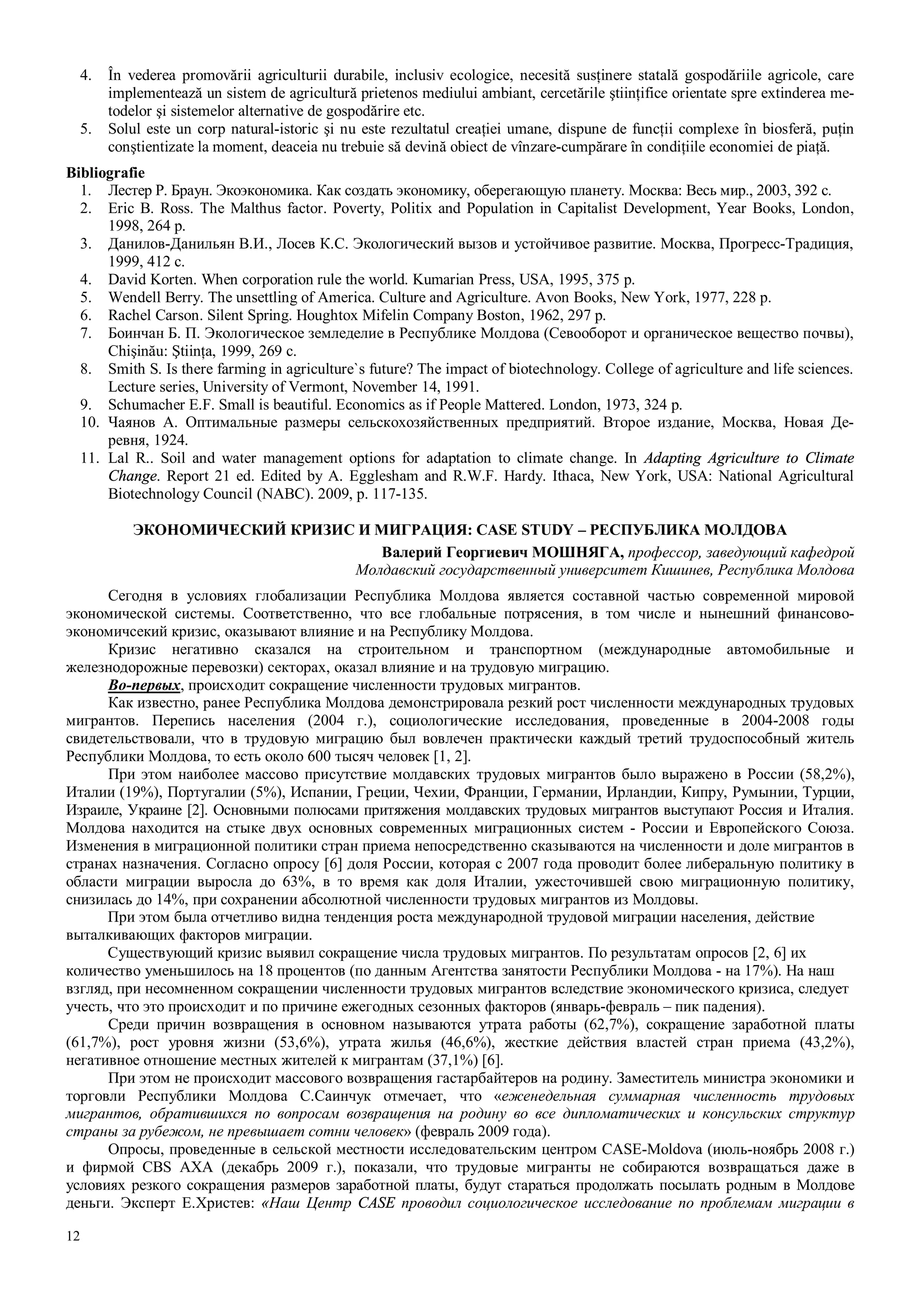 12
4. În vederea promovării agriculturii durabile, inclusiv ecologice, necesită susţinere statală gospodăriile agricole, care
implementează un sistem de agricultură prietenos mediului ambiant, cercetările ştiinţifice orientate spre extinderea me-
todelor şi sistemelor alternative de gospodărire etc.
5. Solul este un corp natural-istoric şi nu este rezultatul creaţiei umane, dispune de funcţii complexe în biosferă, puţin
conştientizate la moment, deaceia nu trebuie să devină obiect de vînzare-cumpărare în condiţiile economiei de piaţă.
Bibliografie
1. Лестер Р. Браун. Экоэкономика. Как создать экономику, оберегающую планету. Москва: Весь мир., 2003, 392 с.
2. Eric B. Ross. The Malthus factor. Poverty, Politix and Population in Capitalist Development, Year Books, London,
1998, 264 p.
3. Данилов-Данильян В.И., Лосев К.С. Экологический вызов и устойчивое развитие. Москва, Прогресс-Традиция,
1999, 412 c.
4. David Korten. When corporation rule the world. Kumarian Press, USA, 1995, 375 p.
5. Wendell Berry. The unsettling of America. Culture and Agriculture. Avon Books, New York, 1977, 228 p.
6. Rachel Carson. Silent Spring. Houghtox Mifelin Company Boston, 1962, 297 p.
7. Боинчaн Б. П. Экологическое земледелие в Республике Молдова (Севооборот и органическое вещество почвы),
Chişinău: Ştiinţa, 1999, 269 c.
8. Smith S. Is there farming in agriculture`s future? The impact of biotechnology. College of agriculture and life sciences.
Lecture series, University of Vermont, November 14, 1991.
9. Schumacher E.F. Small is beautiful. Economics as if People Mattered. London, 1973, 324 p.
10. Чaянов А. Oптимальные размеры сельскохозяйственных предприятий. Второе издание, Москва, Новая Де-
ревня, 1924.
11. Lal R.. Soil and water management options for adaptation to climate change. In Adapting Agriculture to Climate
Change. Report 21 ed. Edited by A. Egglesham and R.W.F. Hardy. Ithaca, New York, USA: National Agricultural
Biotechnology Council (NABC). 2009, p. 117-135.
ЭКОНОМИЧЕСКИЙ КРИЗИС И МИГРАЦИЯ: CASE STUDY – РЕСПУБЛИКА МОЛДОВА
Валерий Георгиевич МОШНЯГА, профессор, заведующий кафедрой
Молдавский государственный университет Кишинев, Республика Молдова
Сегодня в условиях глобализации Республика Молдова является составной частью современной мировой
экономической системы. Соответственно, что все глобальные потрясения, в том числе и нынешний финансово-
экономичсекий кризис, оказывают влияние и на Республику Молдова.
Кризис негативно сказался на строительном и транспортном (международные автомобильные и
железнодорожные перевозки) секторах, оказал влияние и на трудовую миграцию.
Во-первых, происходит сокращение численности трудовых мигрантов.
Как известно, ранее Республика Молдова демонстрировала резкий рост численности международных трудовых
мигрантов. Перепись населения (2004 г.), социологические исследования, проведенные в 2004-2008 годы
свидетельствовали, что в трудовую миграцию был вовлечен практически каждый третий трудоспособный житель
Республики Молдова, то есть около 600 тысяч человек [1, 2].
При этом наиболее массово присутствие молдавских трудовых мигрантов было выражено в России (58,2%),
Италии (19%), Португалии (5%), Испании, Греции, Чехии, Франции, Германии, Ирландии, Кипру, Румынии, Турции,
Израиле, Украине [2]. Основными полюсами притяжения молдавских трудовых мигрантов выступают Россия и Италия.
Молдова находится на стыке двух основных современных миграционных систем - России и Европейского Союза.
Изменения в миграционной политики стран приема непосредственно сказываются на численности и доле мигрантов в
странах назначения. Согласно опросу [6] доля России, которая с 2007 года проводит более либеральную политику в
области миграции выросла до 63%, в то время как доля Италии, ужесточившей свою миграционную политику,
снизилась до 14%, при сохранении абсолютной численности трудовых мигрантов из Молдовы.
При этом была отчетливо видна тенденция роста международной трудовой миграции населения, действие
выталкивающих факторов миграции.
Существующий кризис выявил сокращение числа трудовых мигрантов. По результатам опросов [2, 6] их
количество уменьшилось на 18 процентов (по данным Агентства занятости Республики Молдова - на 17%). На наш
взгляд, при несомненном сокращении численности трудовых мигрантов вследствие экономического кризиса, следует
учесть, что это происходит и по причине ежегодных сезонных факторов (январь-февраль – пик падения).
Среди причин возвращения в основном называются утрата работы (62,7%), сокращение заработной платы
(61,7%), рост уровня жизни (53,6%), утрата жилья (46,6%), жесткие действия властей стран приема (43,2%),
негативное отношение местных жителей к мигрантам (37,1%) [6].
При этом не происходит массового возвращения гастарбайтеров на родину. Заместитель министра экономики и
торговли Республики Молдова С.Саинчук отмечает, что «еженедельная суммарная численность трудовых
мигрантов, обратившихся по вопросам возвращения на родину во все дипломатических и консульских структур
страны за рубежом, не превышает сотни человек» (февраль 2009 года).
Опросы, проведенные в сельской местности исследовательским центром CASE-Moldova (июль-ноябрь 2008 г.)
и фирмой CBS AXA (декабрь 2009 г.), показали, что трудовые мигранты не собираются возвращаться даже в
условиях резкого сокращения размеров заработной платы, будут стараться продолжать посылать родным в Молдове
деньги. Эксперт Е.Христев: «Наш Центр CASE проводил социологическое исследование по проблемам миграции в
 