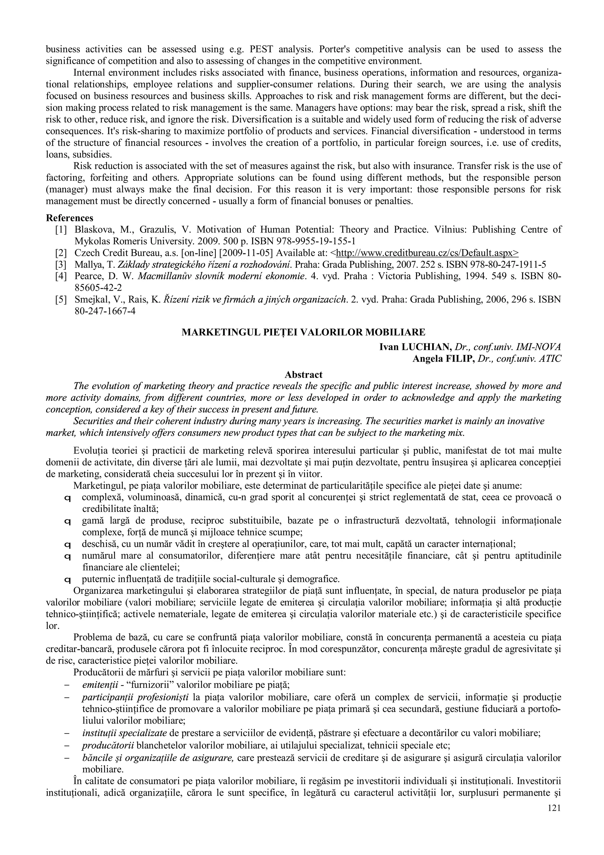 121
business activities can be assessed using e.g. PEST analysis. Porter's competitive analysis can be used to assess the
significance of competition and also to assessing of changes in the competitive environment.
Internal environment includes risks associated with finance, business operations, information and resources, organiza-
tional relationships, employee relations and supplier-consumer relations. During their search, we are using the analysis
focused on business resources and business skills. Approaches to risk and risk management forms are different, but the deci-
sion making process related to risk management is the same. Managers have options: may bear the risk, spread a risk, shift the
risk to other, reduce risk, and ignore the risk. Diversification is a suitable and widely used form of reducing the risk of adverse
consequences. It's risk-sharing to maximize portfolio of products and services. Financial diversification - understood in terms
of the structure of financial resources - involves the creation of a portfolio, in particular foreign sources, i.e. use of credits,
loans, subsidies.
Risk reduction is associated with the set of measures against the risk, but also with insurance. Transfer risk is the use of
factoring, forfeiting and others. Appropriate solutions can be found using different methods, but the responsible person
(manager) must always make the final decision. For this reason it is very important: those responsible persons for risk
management must be directly concerned - usually a form of financial bonuses or penalties.
References
[1] Blaskova, M., Grazulis, V. Motivation of Human Potential: Theory and Practice. Vilnius: Publishing Centre of
Mykolas Romeris University. 2009. 500 p. ISBN 978-9955-19-155-1
[2] Czech Credit Bureau, a.s. [on-line] [2009-11-05] Available at: <http://www.creditbureau.cz/cs/Default.aspx>
[3] Mallya, T. Základy strategického řízení a rozhodování. Praha: Grada Publishing, 2007. 252 s. ISBN 978-80-247-1911-5
[4] Pearce, D. W. Macmillanův slovník moderní ekonomie. 4. vyd. Praha : Victoria Publishing, 1994. 549 s. ISBN 80-
85605-42-2
[5] Smejkal, V., Rais, K. Řízení rizik ve firmách a jiných organizacích. 2. vyd. Praha: Grada Publishing, 2006, 296 s. ISBN
80-247-1667-4
MARKETINGUL PIEŢEI VALORILOR MOBILIARE
Ivan LUCHIAN, Dr., conf.univ. IMI-NOVA
Angela FILIP, Dr., conf.univ. ATIC
Abstract
The evolution of marketing theory and practice reveals the specific and public interest increase, showed by more and
more activity domains, from different countries, more or less developed in order to acknowledge and apply the marketing
conception, considered a key of their success in present and future.
Securities and their coherent industry during many years is increasing. The securities market is mainly an inovative
market, which intensively offers consumers new product types that can be subject to the marketing mix.
Evoluţia teoriei şi practicii de marketing relevă sporirea interesului particular şi public, manifestat de tot mai multe
domenii de activitate, din diverse ţări ale lumii, mai dezvoltate şi mai puţin dezvoltate, pentru însuşirea şi aplicarea concepţiei
de marketing, considerată cheia succesului lor în prezent şi în viitor.
Marketingul, pe piaţa valorilor mobiliare, este determinat de particularităţile specifice ale pieţei date şi anume:
q complexă, voluminoasă, dinamică, cu-n grad sporit al concurenţei şi strict reglementată de stat, ceea ce provoacă o
credibilitate înaltă;
q gamă largă de produse, reciproc substituibile, bazate pe o infrastructură dezvoltată, tehnologii informaţionale
complexe, forţă de muncă şi mijloace tehnice scumpe;
q deschisă, cu un număr vădit în creştere al operaţiunilor, care, tot mai mult, capătă un caracter internaţional;
q numărul mare al consumatorilor, diferenţiere mare atât pentru necesităţile financiare, cât şi pentru aptitudinile
financiare ale clientelei;
q puternic influenţată de tradiţiile social-culturale şi demografice.
Organizarea marketingului şi elaborarea strategiilor de piaţă sunt influenţate, în special, de natura produselor pe piaţa
valorilor mobiliare (valori mobiliare; serviciile legate de emiterea şi circulaţia valorilor mobiliare; informaţia şi altă producţie
tehnico-ştiinţifică; activele nemateriale, legate de emiterea şi circulaţia valorilor materiale etc.) şi de caracteristicile specifice
lor.
Problema de bază, cu care se confruntă piaţa valorilor mobiliare, constă în concurenţa permanentă a acesteia cu piaţa
creditar-bancară, produsele cărora pot fi înlocuite reciproc. În mod corespunzător, concurenţa măreşte gradul de agresivitate şi
de risc, caracteristice pieţei valorilor mobiliare.
Producătorii de mărfuri şi servicii pe piaţa valorilor mobiliare sunt:
− emitenţii - “furnizorii” valorilor mobiliare pe piaţă;
− participanţii profesionişti la piaţa valorilor mobiliare, care oferă un complex de servicii, informaţie şi producţie
tehnico-ştiinţifice de promovare a valorilor mobiliare pe piaţa primară şi cea secundară, gestiune fiduciară a portofo-
liului valorilor mobiliare;
− instituţii specializate de prestare a serviciilor de evidenţă, păstrare şi efectuare a decontărilor cu valori mobiliare;
− producătorii blanchetelor valorilor mobiliare, ai utilajului specializat, tehnicii speciale etc;
− băncile şi organizaţiile de asigurare, care prestează servicii de creditare şi de asigurare şi asigură circulaţia valorilor
mobiliare.
În calitate de consumatori pe piaţa valorilor mobiliare, îi regăsim pe investitorii individuali şi instituţionali. Investitorii
instituţionali, adică organizaţiile, cărora le sunt specifice, în legătură cu caracterul activităţii lor, surplusuri permanente şi
 