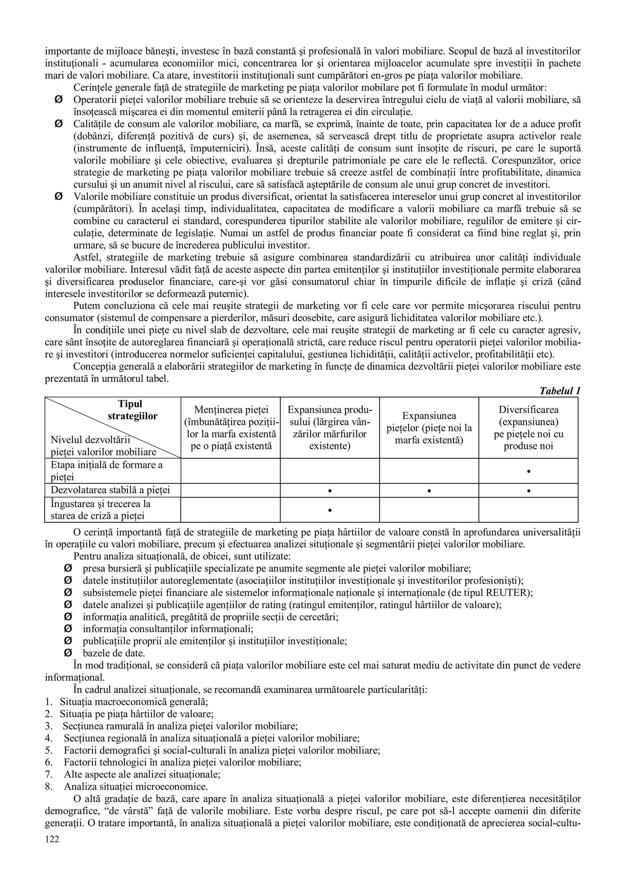 122
importante de mijloace băneşti, investesc în bază constantă şi profesională în valori mobiliare. Scopul de bază al investitorilor
instituţionali - acumularea economiilor mici, concentrarea lor şi orientarea mijloacelor acumulate spre investiţii în pachete
mari de valori mobiliare. Ca atare, investitorii instituţionali sunt cumpărători en-gros pe piaţa valorilor mobiliare.
Cerinţele generale faţă de strategiile de marketing pe piaţa valorilor mobilare pot fi formulate în modul următor:
Ø Operatorii pieţei valorilor mobiliare trebuie să se orienteze la deservirea întregului ciclu de viaţă al valorii mobiliare, să
însoţească mişcarea ei din momentul emiterii până la retragerea ei din circulaţie.
Ø Calităţile de consum ale valorilor mobiliare, ca marfă, se exprimă, înainte de toate, prin capacitatea lor de a aduce profit
(dobânzi, diferenţă pozitivă de curs) şi, de asemenea, să servească drept titlu de proprietate asupra activelor reale
(instrumente de influenţă, împuterniciri). Însă, aceste calităţi de consum sunt însoţite de riscuri, pe care le suportă
valorile mobiliare şi cele obiective, evaluarea şi drepturile patrimoniale pe care ele le reflectă. Corespunzător, orice
strategie de marketing pe piaţa valorilor mobiliare trebuie să creeze astfel de combinaţii între profitabilitate, dinamica
cursului şi un anumit nivel al riscului, care să satisfacă aşteptările de consum ale unui grup concret de investitori.
Ø Valorile mobiliare constituie un produs diversificat, orientat la satisfacerea intereselor unui grup concret al investitorilor
(cumpărători). În acelaşi timp, individualitatea, capacitatea de modificare a valorii mobiliare ca marfă trebuie să se
combine cu caracterul ei standard, corespunderea tipurilor stabilite ale valorilor mobiliare, regulilor de emitere şi cir-
culaţie, determinate de legislaţie. Numai un astfel de produs financiar poate fi considerat ca fiind bine reglat şi, prin
urmare, să se bucure de încrederea publicului investitor.
Astfel, strategiile de marketing trebuie să asigure combinarea standardizării cu atribuirea unor calităţi individuale
valorilor mobiliare. Interesul vădit faţă de aceste aspecte din partea emitenţilor şi instituţiilor investiţionale permite elaborarea
şi diversificarea produselor financiare, care-şi vor găsi consumatorul chiar în timpurile dificile de inflaţie şi criză (când
interesele investitorilor se deformează puternic).
Putem concluziona că cele mai reuşite strategii de marketing vor fi cele care vor permite micşorarea riscului pentru
consumator (sistemul de compensare a pierderilor, măsuri deosebite, care asigură lichiditatea valorilor mobiliare etc.).
În condiţiile unei pieţe cu nivel slab de dezvoltare, cele mai reuşite strategii de marketing ar fi cele cu caracter agresiv,
care sânt însoţite de autoreglarea financiară şi operaţională strictă, care reduce riscul pentru operatorii pieţei valorilor mobilia-
re şi investitori (introducerea normelor suficienţei capitalului, gestiunea lichidităţii, calităţii activelor, profitabilităţii etc).
Concepţia generală a elaborării strategiilor de marketing în funcţe de dinamica dezvoltării pieţei valorilor mobiliare este
prezentată în următorul tabel.
Tabelul 1
Tipul
strategiilor
Nivelul dezvoltării
pieţei valorilor mobiliare
Menţinerea pieţei
(îmbunătăţirea poziţii-
lor la marfa existentă
pe o piaţă existentă
Expansiunea produ-
sului (lărgirea vân-
zărilor mărfurilor
existente)
Expansiunea
pieţelor (pieţe noi la
marfa existentă)
Diversificarea
(expansiunea)
pe pieţele noi cu
produse noi
Etapa iniţială de formare a
pieţei •
Dezvolatarea stabilă a pieţei • • •
Îngustarea şi trecerea la
starea de criză a pieţei •
O cerinţă importantă faţă de strategiile de marketing pe piaţa hârtiilor de valoare constă în aprofundarea universalităţii
în operaţiile cu valori mobiliare, precum şi efectuarea analizei situţionale şi segmentării pieţei valorilor mobiliare.
Pentru analiza situaţională, de obicei, sunt utilizate:
Ø presa bursieră şi publicaţiile specializate pe anumite segmente ale pieţei valorilor mobiliare;
Ø datele instituţiilor autoreglementate (asociaţiilor instituţiilor investiţionale şi investitorilor profesionişti);
Ø subsistemele pieţei financiare ale sistemelor informaţionale naţionale şi internaţionale (de tipul REUTER);
Ø datele analizei şi publicaţiile agenţiilor de rating (ratingul emitenţilor, ratingul hârtiilor de valoare);
Ø informaţia analitică, pregătită de propriile secţii de cercetări;
Ø informaţia consultanţilor informaţionali;
Ø publicaţiile proprii ale emitenţilor şi instituţiilor investiţionale;
Ø bazele de date.
În mod tradiţional, se consideră că piaţa valorilor mobiliare este cel mai saturat mediu de activitate din punct de vedere
informaţional.
În cadrul analizei situaţionale, se recomandă examinarea următoarele particularităţi:
1. Situaţia macroeconomică generală;
2. Situaţia pe piaţa hârtiilor de valoare;
3. Secţiunea ramurală în analiza pieţei valorilor mobiliare;
4. Secţiunea regională în analiza situaţională a pieţei valorilor mobiliare;
5. Factorii demografici şi social-culturali în analiza pieţei valorilor mobiliare;
6. Factorii tehnologici în analiza pieţei valorilor mobiliare;
7. Alte aspecte ale analizei situaţionale;
8. Analiza situaţiei microeconomice.
O altă gradaţie de bază, care apare în analiza situaţională a pieţei valorilor mobiliare, este diferenţierea necesităţilor
demografice, “de vârstă” faţă de valorile mobiliare. Este vorba despre riscul, pe care pot să-l accepte oamenii din diferite
generaţii. O tratare importantă, în analiza situaţională a pieţei valorilor mobiliare, este condiţionată de aprecierea social-cultu-
 