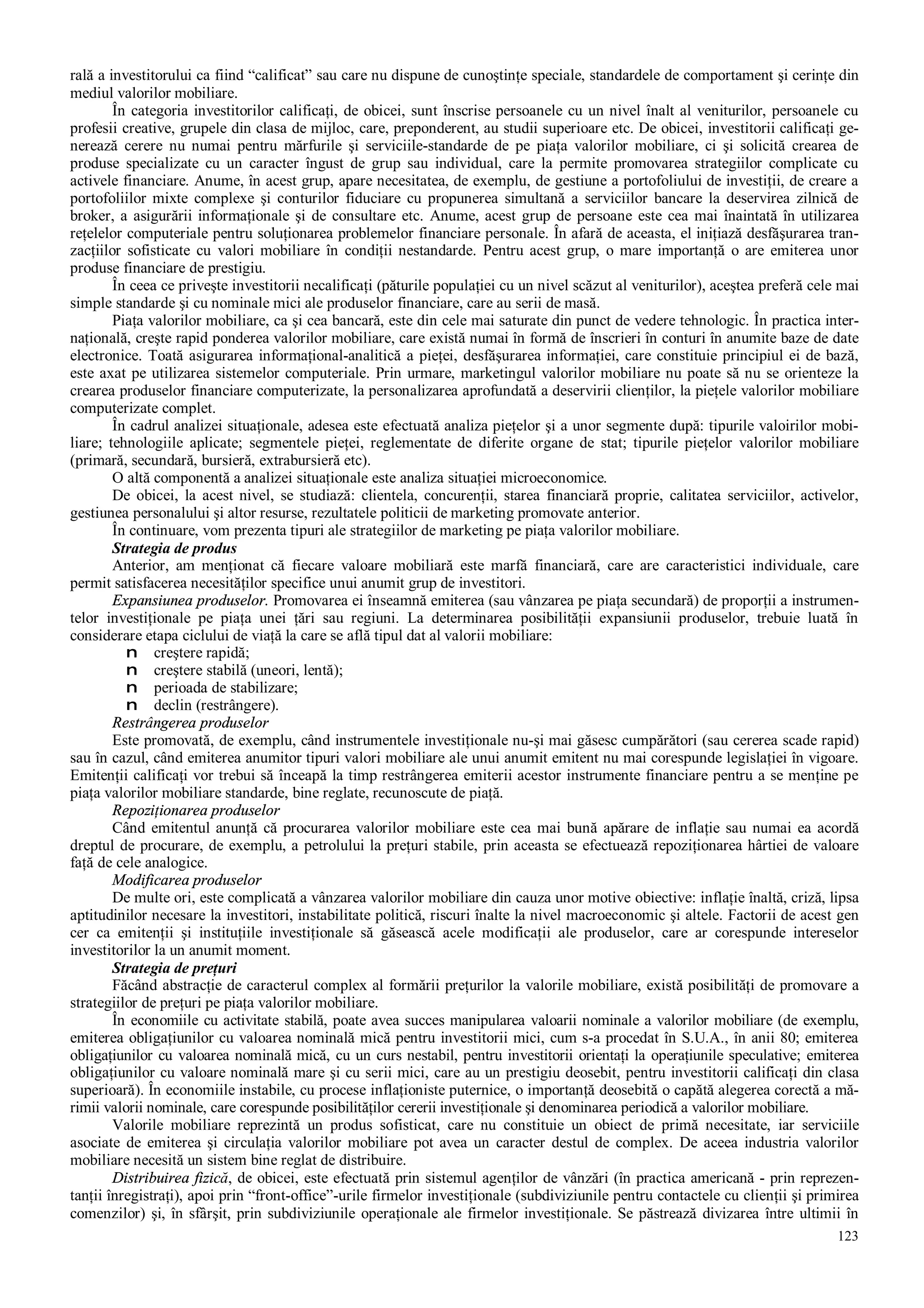 123
rală a investitorului ca fiind “calificat” sau care nu dispune de cunoştinţe speciale, standardele de comportament şi cerinţe din
mediul valorilor mobiliare.
În categoria investitorilor calificaţi, de obicei, sunt înscrise persoanele cu un nivel înalt al veniturilor, persoanele cu
profesii creative, grupele din clasa de mijloc, care, preponderent, au studii superioare etc. De obicei, investitorii calificaţi ge-
nerează cerere nu numai pentru mărfurile şi serviciile-standarde de pe piaţa valorilor mobiliare, ci şi solicită crearea de
produse specializate cu un caracter îngust de grup sau individual, care la permite promovarea strategiilor complicate cu
activele financiare. Anume, în acest grup, apare necesitatea, de exemplu, de gestiune a portofoliului de investiţii, de creare a
portofoliilor mixte complexe şi conturilor fiduciare cu propunerea simultană a serviciilor bancare la deservirea zilnică de
broker, a asigurării informaţionale şi de consultare etc. Anume, acest grup de persoane este cea mai înaintată în utilizarea
reţelelor computeriale pentru soluţionarea problemelor financiare personale. În afară de aceasta, el iniţiază desfăşurarea tran-
zacţiilor sofisticate cu valori mobiliare în condiţii nestandarde. Pentru acest grup, o mare importanţă o are emiterea unor
produse financiare de prestigiu.
În ceea ce priveşte investitorii necalificaţi (păturile populaţiei cu un nivel scăzut al veniturilor), aceştea preferă cele mai
simple standarde şi cu nominale mici ale produselor financiare, care au serii de masă.
Piaţa valorilor mobiliare, ca şi cea bancară, este din cele mai saturate din punct de vedere tehnologic. În practica inter-
naţională, creşte rapid ponderea valorilor mobiliare, care există numai în formă de înscrieri în conturi în anumite baze de date
electronice. Toată asigurarea informaţional-analitică a pieţei, desfăşurarea informaţiei, care constituie principiul ei de bază,
este axat pe utilizarea sistemelor computeriale. Prin urmare, marketingul valorilor mobiliare nu poate să nu se orienteze la
crearea produselor financiare computerizate, la personalizarea aprofundată a deservirii clienţilor, la pieţele valorilor mobiliare
computerizate complet.
În cadrul analizei situaţionale, adesea este efectuată analiza pieţelor şi a unor segmente după: tipurile valoirilor mobi-
liare; tehnologiile aplicate; segmentele pieţei, reglementate de diferite organe de stat; tipurile pieţelor valorilor mobiliare
(primară, secundară, bursieră, extrabursieră etc).
O altă componentă a analizei situaţionale este analiza situaţiei microeconomice.
De obicei, la acest nivel, se studiază: clientela, concurenţii, starea financiară proprie, calitatea serviciilor, activelor,
gestiunea personalului şi altor resurse, rezultatele politicii de marketing promovate anterior.
În continuare, vom prezenta tipuri ale strategiilor de marketing pe piaţa valorilor mobiliare.
Strategia de produs
Anterior, am menţionat că fiecare valoare mobiliară este marfă financiară, care are caracteristici individuale, care
permit satisfacerea necesităţilor specifice unui anumit grup de investitori.
Expansiunea produselor. Promovarea ei înseamnă emiterea (sau vânzarea pe piaţa secundară) de proporţii a instrumen-
telor investiţionale pe piaţa unei ţări sau regiuni. La determinarea posibilităţii expansiunii produselor, trebuie luată în
considerare etapa ciclului de viaţă la care se află tipul dat al valorii mobiliare:
n creştere rapidă;
n creştere stabilă (uneori, lentă);
n perioada de stabilizare;
n declin (restrângere).
Restrângerea produselor
Este promovată, de exemplu, când instrumentele investiţionale nu-şi mai găsesc cumpărători (sau cererea scade rapid)
sau în cazul, când emiterea anumitor tipuri valori mobiliare ale unui anumit emitent nu mai corespunde legislaţiei în vigoare.
Emitenţii calificaţi vor trebui să înceapă la timp restrângerea emiterii acestor instrumente financiare pentru a se menţine pe
piaţa valorilor mobiliare standarde, bine reglate, recunoscute de piaţă.
Repoziţionarea produselor
Când emitentul anunţă că procurarea valorilor mobiliare este cea mai bună apărare de inflaţie sau numai ea acordă
dreptul de procurare, de exemplu, a petrolului la preţuri stabile, prin aceasta se efectuează repoziţionarea hârtiei de valoare
faţă de cele analogice.
Modificarea produselor
De multe ori, este complicată a vânzarea valorilor mobiliare din cauza unor motive obiective: inflaţie înaltă, criză, lipsa
aptitudinilor necesare la investitori, instabilitate politică, riscuri înalte la nivel macroeconomic şi altele. Factorii de acest gen
cer ca emitenţii şi instituţiile investiţionale să găsească acele modificaţii ale produselor, care ar corespunde intereselor
investitorilor la un anumit moment.
Strategia de preţuri
Făcând abstracţie de caracterul complex al formării preţurilor la valorile mobiliare, există posibilităţi de promovare a
strategiilor de preţuri pe piaţa valorilor mobiliare.
În economiile cu activitate stabilă, poate avea succes manipularea valoarii nominale a valorilor mobiliare (de exemplu,
emiterea obligaţiunilor cu valoarea nominală mică pentru investitorii mici, cum s-a procedat în S.U.A., în anii 80; emiterea
obligaţiunilor cu valoarea nominală mică, cu un curs nestabil, pentru investitorii orientaţi la operaţiunile speculative; emiterea
obligaţiunilor cu valoare nominală mare şi cu serii mici, care au un prestigiu deosebit, pentru investitorii calificaţi din clasa
superioară). În economiile instabile, cu procese inflaţioniste puternice, o importanţă deosebită o capătă alegerea corectă a mă-
rimii valorii nominale, care corespunde posibilităţilor cererii investiţionale şi denominarea periodică a valorilor mobiliare.
Valorile mobiliare reprezintă un produs sofisticat, care nu constituie un obiect de primă necesitate, iar serviciile
asociate de emiterea şi circulaţia valorilor mobiliare pot avea un caracter destul de complex. De aceea industria valorilor
mobiliare necesită un sistem bine reglat de distribuire.
Distribuirea fizică, de obicei, este efectuată prin sistemul agenţilor de vânzări (în practica americană - prin reprezen-
tanţii înregistraţi), apoi prin “front-office”-urile firmelor investiţionale (subdiviziunile pentru contactele cu clienţii şi primirea
comenzilor) şi, în sfârşit, prin subdiviziunile operaţionale ale firmelor investiţionale. Se păstrează divizarea între ultimii în
 