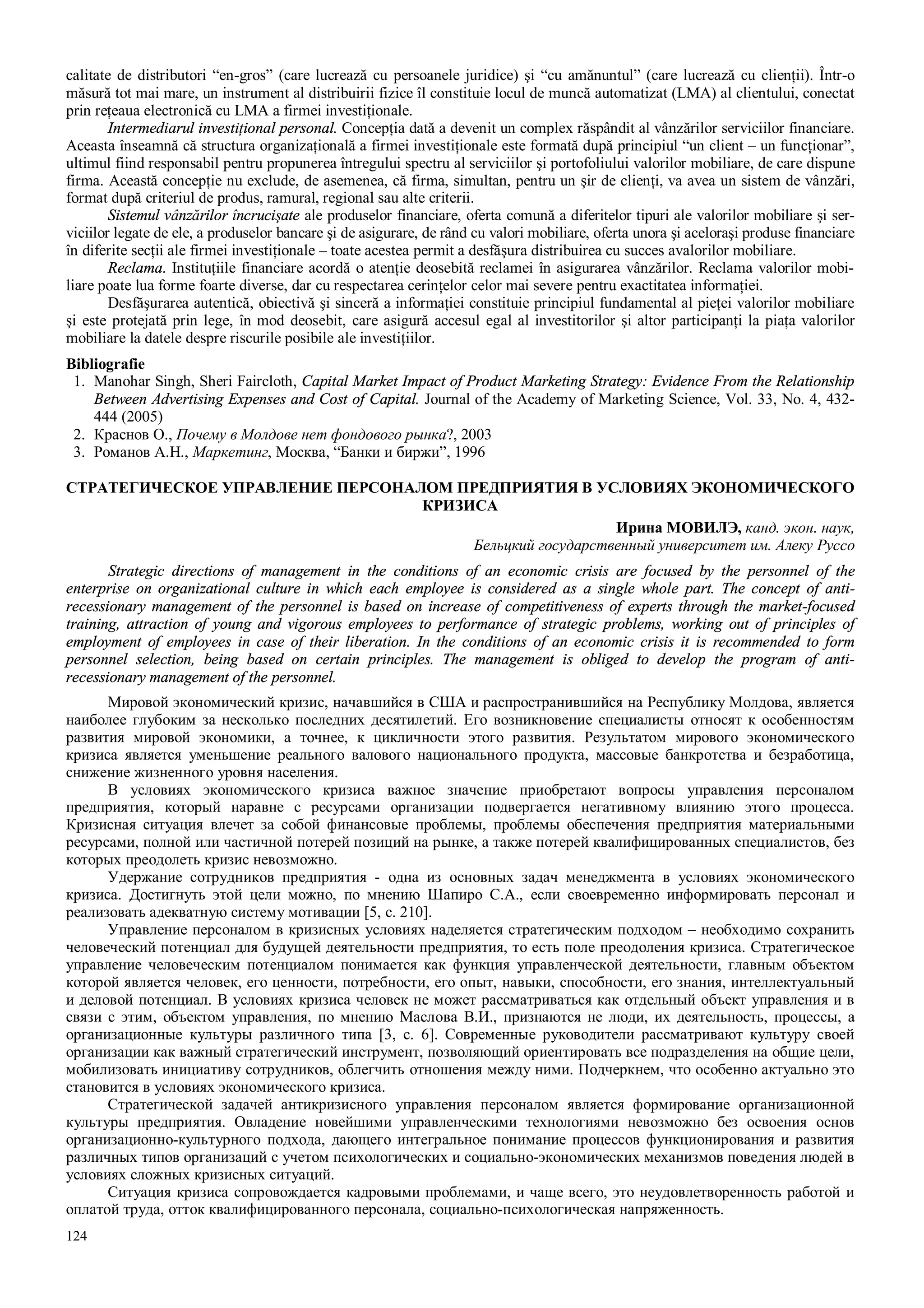 124
calitate de distributori “en-gros” (care lucrează cu persoanele juridice) şi “cu amănuntul” (care lucrează cu clienţii). Într-o
măsură tot mai mare, un instrument al distribuirii fizice îl constituie locul de muncă automatizat (LMA) al clientului, conectat
prin reţeaua electronică cu LMA a firmei investiţionale.
Intermediarul investiţional personal. Concepţia dată a devenit un complex răspândit al vânzărilor serviciilor financiare.
Aceasta înseamnă că structura organizaţională a firmei investiţionale este formată după principiul “un client – un funcţionar”,
ultimul fiind responsabil pentru propunerea întregului spectru al serviciilor şi portofoliului valorilor mobiliare, de care dispune
firma. Această concepţie nu exclude, de asemenea, că firma, simultan, pentru un şir de clienţi, va avea un sistem de vânzări,
format după criteriul de produs, ramural, regional sau alte criterii.
Sistemul vânzărilor încrucişate ale produselor financiare, oferta comună a diferitelor tipuri ale valorilor mobiliare şi ser-
viciilor legate de ele, a produselor bancare şi de asigurare, de rând cu valori mobiliare, oferta unora şi aceloraşi produse financiare
în diferite secţii ale firmei investiţionale – toate acestea permit a desfăşura distribuirea cu succes avalorilor mobiliare.
Reclama. Instituţiile financiare acordă o atenţie deosebită reclamei în asigurarea vânzărilor. Reclama valorilor mobi-
liare poate lua forme foarte diverse, dar cu respectarea cerinţelor celor mai severe pentru exactitatea informaţiei.
Desfăşurarea autentică, obiectivă şi sinceră a informaţiei constituie principiul fundamental al pieţei valorilor mobiliare
şi este protejată prin lege, în mod deosebit, care asigură accesul egal al investitorilor şi altor participanţi la piaţa valorilor
mobiliare la datele despre riscurile posibile ale investiţiilor.
Bibliografie
1. Manohar Singh, Sheri Faircloth, Capital Market Impact of Product Marketing Strategy: Evidence From the Relationship
Between Advertising Expenses and Cost of Capital. Journal of the Academy of Marketing Science, Vol. 33, No. 4, 432-
444 (2005)
2. Краснов О., Почему в Молдове нет фондового рынка?, 2003
3. Романов А.Н., Маркетинг, Москва, “Банки и биржи”, 1996
СТРАТЕГИЧЕСКОЕ УПРАВЛЕНИЕ ПЕРСОНАЛОМ ПРЕДПРИЯТИЯ В УСЛОВИЯХ ЭКОНОМИЧЕСКОГО
КРИЗИСА
Ирина МОВИЛЭ, канд. экон. наук,
Бельцкий государственный университет им. Алеку Руссо
Strategic directions of management in the conditions of an economic crisis are focused by the personnel of the
enterprise on organizational culture in which each employee is considered as a single whole part. The concept of anti-
recessionary management of the personnel is based on increase of competitiveness of experts through the market-focused
training, attraction of young and vigorous employees to performance of strategic problems, working out of principles of
employment of employees in case of their liberation. In the conditions of an economic crisis it is recommended to form
personnel selection, being based on certain principles. The management is obliged to develop the program of anti-
recessionary management of the personnel.
Мировой экономический кризис, начавшийся в США и распространившийся на Республику Молдова, является
наиболее глубоким за несколько последних десятилетий. Его возникновение специалисты относят к особенностям
развития мировой экономики, а точнее, к цикличности этого развития. Результатом мирового экономического
кризиса является уменьшение реального валового национального продукта, массовые банкротства и безработица,
снижение жизненного уровня населения.
В условиях экономического кризиса важное значение приобретают вопросы управления персоналом
предприятия, который наравне с ресурсами организации подвергается негативному влиянию этого процесса.
Кризисная ситуация влечет за собой финансовые проблемы, проблемы обеспечения предприятия материальными
ресурсами, полной или частичной потерей позиций на рынке, а также потерей квалифицированных специалистов, без
которых преодолеть кризис невозможно.
Удержание сотрудников предприятия - одна из основных задач менеджмента в условиях экономического
кризиса. Достигнуть этой цели можно, по мнению Шапиро С.А., если своевременно информировать персонал и
реализовать адекватную систему мотивации [5, с. 210].
Управление персоналом в кризисных условиях наделяется стратегическим подходом – необходимо сохранить
человеческий потенциал для будущей деятельности предприятия, то есть поле преодоления кризиса. Стратегическое
управление человеческим потенциалом понимается как функция управленческой деятельности, главным объектом
которой является человек, его ценности, потребности, его опыт, навыки, способности, его знания, интеллектуальный
и деловой потенциал. В условиях кризиса человек не может рассматриваться как отдельный объект управления и в
связи с этим, объектом управления, по мнению Маслова В.И., признаются не люди, их деятельность, процессы, а
организационные культуры различного типа [3, с. 6]. Современные руководители рассматривают культуру своей
организации как важный стратегический инструмент, позволяющий ориентировать все подразделения на общие цели,
мобилизовать инициативу сотрудников, облегчить отношения между ними. Подчеркнем, что особенно актуально это
становится в условиях экономического кризиса.
Стратегической задачей антикризисного управления персоналом является формирование организационной
культуры предприятия. Овладение новейшими управленческими технологиями невозможно без освоения основ
организационно-культурного подхода, дающего интегральное понимание процессов функционирования и развития
различных типов организаций с учетом психологических и социально-экономических механизмов поведения людей в
условиях сложных кризисных ситуаций.
Ситуация кризиса сопровождается кадровыми проблемами, и чаще всего, это неудовлетворенность работой и
оплатой труда, отток квалифицированного персонала, социально-психологическая напряженность.
 
