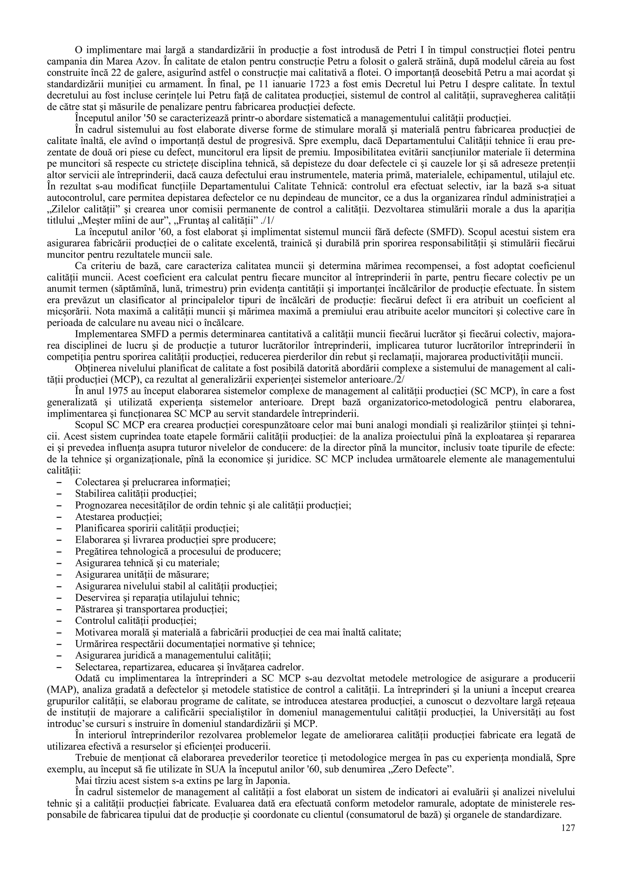 127
O implimentare mai largă a standardizării în producţie a fost introdusă de Petri I în timpul construcţiei flotei pentru
campania din Marea Azov. În calitate de etalon pentru construcţie Petru a folosit o galeră străină, după modelul căreia au fost
construite încă 22 de galere, asigurînd astfel o construcţie mai calitativă a flotei. O importanţă deosebită Petru a mai acordat şi
standardizării muniţiei cu armament. În final, pe 11 ianuarie 1723 a fost emis Decretul lui Petru I despre calitate. În textul
decretului au fost incluse cerinţele lui Petru faţă de calitatea producţiei, sistemul de control al calităţii, supravegherea calităţii
de către stat şi măsurile de penalizare pentru fabricarea producţiei defecte.
Începutul anilor '50 se caracterizează printr-o abordare sistematică a managementului calităţii producţiei.
În cadrul sistemului au fost elaborate diverse forme de stimulare morală şi materială pentru fabricarea producţiei de
calitate înaltă, ele avînd o importanţă destul de progresivă. Spre exemplu, dacă Departamentului Calităţii tehnice îi erau pre-
zentate de două ori piese cu defect, muncitorul era lipsit de premiu. Imposibilitatea evitării sancţiunilor materiale îi determina
pe muncitori să respecte cu stricteţe disciplina tehnică, să depisteze du doar defectele ci şi cauzele lor şi să adreseze pretenţii
altor servicii ale întreprinderii, dacă cauza defectului erau instrumentele, materia primă, materialele, echipamentul, utilajul etc.
În rezultat s-au modificat funcţiile Departamentului Calitate Tehnică: controlul era efectuat selectiv, iar la bază s-a situat
autocontrolul, care permitea depistarea defectelor ce nu depindeau de muncitor, ce a dus la organizarea rîndul administraţiei a
„Zilelor calităţii” şi crearea unor comisii permanente de control a calităţii. Dezvoltarea stimulării morale a dus la apariţia
titlului „Meşter mîini de aur”, „Fruntaş al calităţii” ./1/
La începutul anilor '60, a fost elaborat şi implimentat sistemul muncii fără defecte (SMFD). Scopul acestui sistem era
asigurarea fabricării producţiei de o calitate excelentă, trainică şi durabilă prin sporirea responsabilităţii şi stimulării fiecărui
muncitor pentru rezultatele muncii sale.
Ca criteriu de bază, care caracteriza calitatea muncii şi determina mărimea recompensei, a fost adoptat coeficienul
calităţii muncii. Acest coeficient era calculat pentru fiecare muncitor al întreprinderii în parte, pentru fiecare colectiv pe un
anumit termen (săptămînă, lună, trimestru) prin evidenţa cantităţii şi importanţei încălcărilor de producţie efectuate. În sistem
era prevăzut un clasificator al principalelor tipuri de încălcări de producţie: fiecărui defect îi era atribuit un coeficient al
micşorării. Nota maximă a calităţii muncii şi mărimea maximă a premiului erau atribuite acelor muncitori şi colective care în
perioada de calculare nu aveau nici o încălcare.
Implementarea SMFD a permis determinarea cantitativă a calităţii muncii fiecărui lucrător şi fiecărui colectiv, majora-
rea disciplinei de lucru şi de producţie a tuturor lucrătorilor întreprinderii, implicarea tuturor lucrătorilor întreprinderii în
competiţia pentru sporirea calităţii producţiei, reducerea pierderilor din rebut şi reclamaţii, majorarea productivităţii muncii.
Obţinerea nivelului planificat de calitate a fost posibilă datorită abordării complexe a sistemului de management al cali-
tăţii producţiei (MCP), ca rezultat al generalizării experienţei sistemelor anterioare./2/
În anul 1975 au început elaborarea sistemelor complexe de management al calităţii producţiei (SC MCP), în care a fost
generalizată şi utilizată experienţa sistemelor anterioare. Drept bază organizatorico-metodologică pentru elaborarea,
implimentarea şi funcţionarea SC MCP au servit standardele întreprinderii.
Scopul SC MCP era crearea producţiei corespunzătoare celor mai buni analogi mondiali şi realizărilor ştiinţei şi tehni-
cii. Acest sistem cuprindea toate etapele formării calităţii producţiei: de la analiza proiectului pînă la exploatarea şi repararea
ei şi prevedea influenţa asupra tuturor nivelelor de conducere: de la director pînă la muncitor, inclusiv toate tipurile de efecte:
de la tehnice şi organizaţionale, pînă la economice şi juridice. SC MCP includea următoarele elemente ale managementului
calităţii:
– Colectarea şi prelucrarea informaţiei;
– Stabilirea calităţii producţiei;
– Prognozarea necesităţilor de ordin tehnic şi ale calităţii producţiei;
– Atestarea producţiei;
– Planificarea sporirii calităţii producţiei;
– Elaborarea şi livrarea producţiei spre producere;
– Pregătirea tehnologică a procesului de producere;
– Asigurarea tehnică şi cu materiale;
– Asigurarea unităţii de măsurare;
– Asigurarea nivelului stabil al calităţii producţiei;
– Deservirea şi reparaţia utilajului tehnic;
– Păstrarea şi transportarea producţiei;
– Controlul calităţii producţiei;
– Motivarea morală şi materială a fabricării producţiei de cea mai înaltă calitate;
– Urmărirea respectării documentaţiei normative şi tehnice;
– Asigurarea juridică a managementului calităţii;
– Selectarea, repartizarea, educarea şi învăţarea cadrelor.
Odată cu implimentarea la întreprinderi a SC MCP s-au dezvoltat metodele metrologice de asigurare a producerii
(MAP), analiza gradată a defectelor şi metodele statistice de control a calităţii. La întreprinderi şi la uniuni a început crearea
grupurilor calităţii, se elaborau programe de calitate, se introducea atestarea producţiei, a cunoscut o dezvoltare largă reţeaua
de instituţii de majorare a calificării specialiştilor în domeniul managementului calităţii producţiei, la Universităţi au fost
introduc’se cursuri s instruire în domeniul standardizării şi MCP.
În interiorul întreprinderilor rezolvarea problemelor legate de ameliorarea calităţii producţiei fabricate era legată de
utilizarea efectivă a resurselor şi eficienţei producerii.
Trebuie de menţionat că elaborarea prevederilor teoretice ţi metodologice mergea în pas cu experienţa mondială, Spre
exemplu, au început să fie utilizate în SUA la începutul anilor '60, sub denumirea „Zero Defecte”.
Mai tîrziu acest sistem s-a extins pe larg în Japonia.
În cadrul sistemelor de management al calităţii a fost elaborat un sistem de indicatori ai evaluării şi analizei nivelului
tehnic şi a calităţii producţiei fabricate. Evaluarea dată era efectuată conform metodelor ramurale, adoptate de ministerele res-
ponsabile de fabricarea tipului dat de producţie şi coordonate cu clientul (consumatorul de bază) şi organele de standardizare.
 