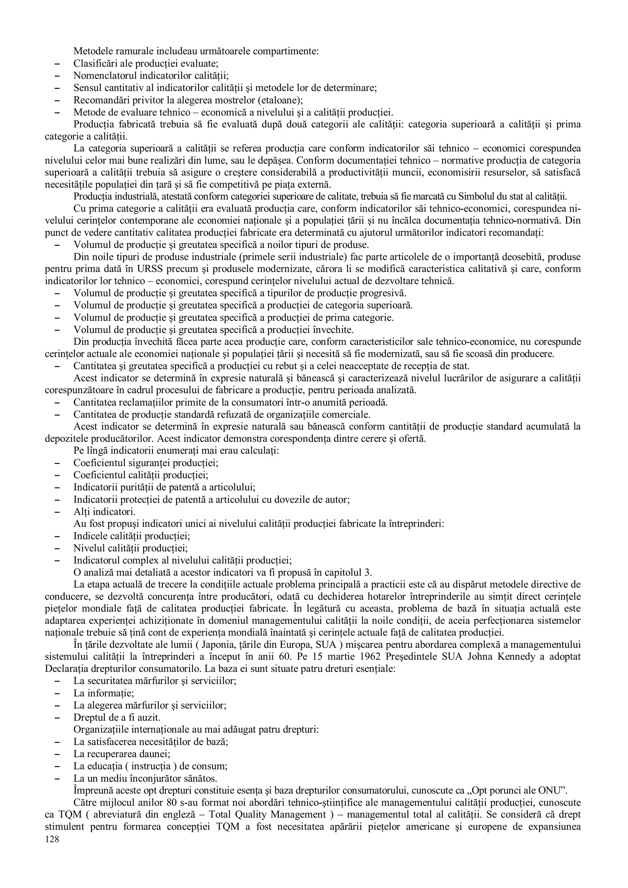 128
Metodele ramurale includeau următoarele compartimente:
– Clasificări ale producţiei evaluate;
– Nomenclatorul indicatorilor calităţii;
– Sensul cantitativ al indicatorilor calităţii şi metodele lor de determinare;
– Recomandări privitor la alegerea mostrelor (etaloane);
– Metode de evaluare tehnico – economică a nivelului şi a calităţii producţiei.
Producţia fabricată trebuia să fie evaluată după două categorii ale calităţii: categoria superioară a calităţii şi prima
categorie a calităţii.
La categoria superioară a calităţii se referea producţia care conform indicatorilor săi tehnico – economici corespundea
nivelului celor mai bune realizări din lume, sau le depăşea. Conform documentaţiei tehnico – normative producţia de categoria
superioară a calităţii trebuia să asigure o creştere considerabilă a productivităţii muncii, economisirii resurselor, să satisfacă
necesităţile populaţiei din ţară şi să fie competitivă pe piaţa externă.
Producţia industrială, atestată conform categoriei superioare de calitate, trebuia să fie marcată cu Simbolul du stat al calităţii.
Cu prima categorie a calităţii era evaluată producţia care, conform indicatorilor săi tehnico-economici, corespundea ni-
velului cerinţelor contemporane ale economiei naţionale şi a populaţiei ţării şi nu încălca documentaţia tehnico-normativă. Din
punct de vedere cantitativ calitatea producţiei fabricate era determinată cu ajutorul următorilor indicatori recomandaţi:
– Volumul de producţie şi greutatea specifică a noilor tipuri de produse.
Din noile tipuri de produse industriale (primele serii industriale) fac parte articolele de o importanţă deosebită, produse
pentru prima dată în URSS precum şi produsele modernizate, cărora li se modifică caracteristica calitativă şi care, conform
indicatorilor lor tehnico – economici, corespund cerinţelor nivelului actual de dezvoltare tehnică.
– Volumul de producţie şi greutatea specifică a tipurilor de producţie progresivă.
– Volumul de producţie şi greutatea specifică a producţiei de categoria superioară.
– Volumul de producţie şi greutatea specifică a producţiei de prima categorie.
– Volumul de producţie şi greutatea specifică a producţiei învechite.
Din producţia învechită făcea parte acea producţie care, conform caracteristicilor sale tehnico-economice, nu corespunde
cerinţelor actuale ale economiei naţionale şi populaţiei ţării şi necesită să fie modernizată, sau să fie scoasă din producere.
– Cantitatea şi greutatea specifică a producţiei cu rebut şi a celei neacceptate de recepţia de stat.
Acest indicator se determină în expresie naturală şi bănească şi caracterizează nivelul lucrărilor de asigurare a calităţii
corespunzătoare în cadrul procesului de fabricare a producţie, pentru perioada analizată.
– Cantitatea reclamaţiilor primite de la consumatori într-o anumită perioadă.
– Cantitatea de producţie standardă refuzată de organizaţiile comerciale.
Acest indicator se determină în expresie naturală sau bănească conform cantităţii de producţie standard acumulată la
depozitele producătorilor. Acest indicator demonstra corespondenţa dintre cerere şi ofertă.
Pe lîngă indicatorii enumeraţi mai erau calculaţi:
– Coeficientul siguranţei producţiei;
– Coeficientul calităţii producţiei;
– Indicatorii purităţii de patentă a articolului;
– Indicatorii protecţiei de patentă a articolului cu dovezile de autor;
– Alţi indicatori.
Au fost propuşi indicatori unici ai nivelului calităţii producţiei fabricate la întreprinderi:
– Indicele calităţii producţiei;
– Nivelul calităţii producţiei;
– Indicatorul complex al nivelului calităţii producţiei;
O analiză mai detaliată a acestor indicatori va fi propusă în capitolul 3.
La etapa actuală de trecere la condiţiile actuale problema principală a practicii este că au dispărut metodele directive de
conducere, se dezvoltă concurenţa între producători, odată cu dechiderea hotarelor întreprinderile au simţit direct cerinţele
pieţelor mondiale faţă de calitatea producţiei fabricate. În legătură cu aceasta, problema de bază în situaţia actuală este
adaptarea experienţei achiziţionate în domeniul managementului calităţii la noile condiţii, de aceia perfecţionarea sistemelor
naţionale trebuie să ţină cont de experienţa mondială înaintată şi cerinţele actuale faţă de calitatea producţiei.
În ţările dezvoltate ale lumii ( Japonia, ţările din Europa, SUA ) mişcarea pentru abordarea complexă a managementului
sistemului calităţii la întreprinderi a început în anii 60. Pe 15 martie 1962 Preşedintele SUA Johna Kennedy a adoptat
Declaraţia drepturilor consumatorilo. La baza ei sunt situate patru dreturi esenţiale:
– La securitatea mărfurilor şi serviciilor;
– La informaţie;
– La alegerea mărfurilor şi serviciilor;
– Dreptul de a fi auzit.
Organizaţiile internaţionale au mai adăugat patru drepturi:
– La satisfacerea necesităţilor de bază;
– La recuperarea daunei;
– La educaţia ( instrucţia ) de consum;
– La un mediu înconjurător sănătos.
Împreună aceste opt drepturi constituie esenţa şi baza drepturilor consumatorului, cunoscute ca „Opt porunci ale ONU”.
Către mijlocul anilor 80 s-au format noi abordări tehnico-ştiinţifice ale managementului calităţii producţiei, cunoscute
ca TQM ( abreviatură din engleză – Total Quality Management ) – managementul total al calităţii. Se consideră că drept
stimulent pentru formarea concepţiei TQM a fost necesitatea apărării pieţelor americane şi europene de expansiunea
 