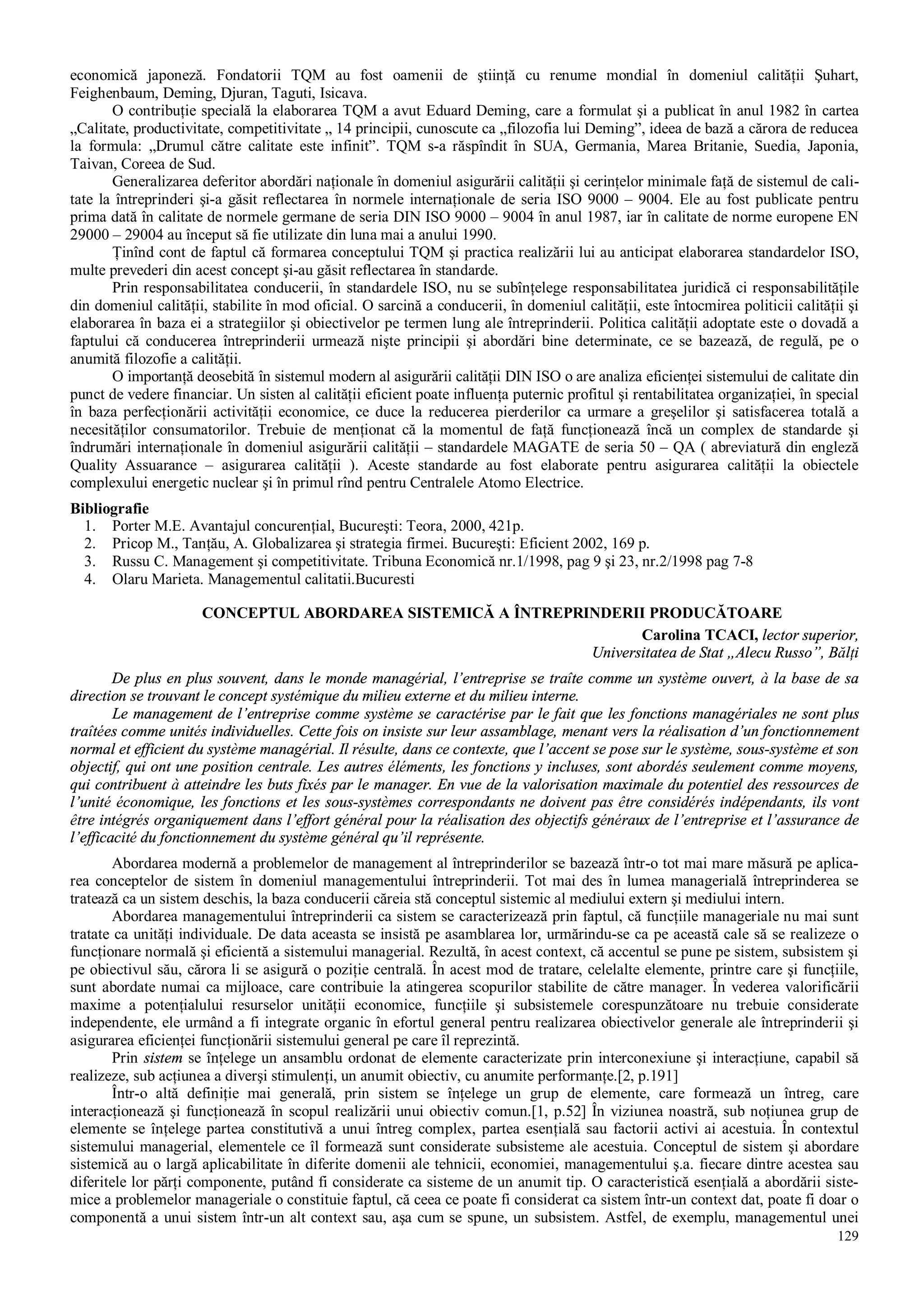 129
economică japoneză. Fondatorii TQM au fost oamenii de ştiinţă cu renume mondial în domeniul calităţii Şuhart,
Feighenbaum, Deming, Djuran, Taguti, Isicava.
O contribuţie specială la elaborarea TQM a avut Eduard Deming, care a formulat şi a publicat în anul 1982 în cartea
„Calitate, productivitate, competitivitate „ 14 principii, cunoscute ca „filozofia lui Deming”, ideea de bază a cărora de reducea
la formula: „Drumul către calitate este infinit”. TQM s-a răspîndit în SUA, Germania, Marea Britanie, Suedia, Japonia,
Taivan, Coreea de Sud.
Generalizarea deferitor abordări naţionale în domeniul asigurării calităţii şi cerinţelor minimale faţă de sistemul de cali-
tate la întreprinderi şi-a găsit reflectarea în normele internaţionale de seria ISO 9000 – 9004. Ele au fost publicate pentru
prima dată în calitate de normele germane de seria DIN ISO 9000 – 9004 în anul 1987, iar în calitate de norme europene EN
29000 – 29004 au început să fie utilizate din luna mai a anului 1990.
Ţinînd cont de faptul că formarea conceptului TQM şi practica realizării lui au anticipat elaborarea standardelor ISO,
multe prevederi din acest concept şi-au găsit reflectarea în standarde.
Prin responsabilitatea conducerii, în standardele ISO, nu se subînţelege responsabilitatea juridică ci responsabilităţile
din domeniul calităţii, stabilite în mod oficial. O sarcină a conducerii, în domeniul calităţii, este întocmirea politicii calităţii şi
elaborarea în baza ei a strategiilor şi obiectivelor pe termen lung ale întreprinderii. Politica calităţii adoptate este o dovadă a
faptului că conducerea întreprinderii urmează nişte principii şi abordări bine determinate, ce se bazează, de regulă, pe o
anumită filozofie a calităţii.
O importanţă deosebită în sistemul modern al asigurării calităţii DIN ISO o are analiza eficienţei sistemului de calitate din
punct de vedere financiar. Un sisten al calităţii eficient poate influenţa puternic profitul şi rentabilitatea organizaţiei, în special
în baza perfecţionării activităţii economice, ce duce la reducerea pierderilor ca urmare a greşelilor şi satisfacerea totală a
necesităţilor consumatorilor. Trebuie de menţionat că la momentul de faţă funcţionează încă un complex de standarde şi
îndrumări internaţionale în domeniul asigurării calităţii – standardele MAGATE de seria 50 – QA ( abreviatură din engleză
Quality Assuarance – asigurarea calităţii ). Aceste standarde au fost elaborate pentru asigurarea calităţii la obiectele
complexului energetic nuclear şi în primul rînd pentru Centralele Atomo Electrice.
Bibliografie
1. Porter M.E. Avantajul concurenţial, Bucureşti: Teora, 2000, 421p.
2. Pricop M., Tanţău, A. Globalizarea şi strategia firmei. Bucureşti: Eficient 2002, 169 p.
3. Russu C. Management şi competitivitate. Tribuna Economică nr.1/1998, pag 9 şi 23, nr.2/1998 pag 7-8
4. Olaru Marieta. Managementul calitatii.Bucuresti
CONCEPTUL ABORDAREA SISTEMICĂ A ÎNTREPRINDERII PRODUCĂTOARE
Carolina TCACI, lector superior,
Universitatea de Stat „Alecu Russo”, Bălţi
De plus en plus souvent, dans le monde managérial, l’entreprise se traîte comme un système ouvert, à la base de sa
direction se trouvant le concept systémique du milieu externe et du milieu interne.
Le management de l’entreprise comme système se caractérise par le fait que les fonctions managériales ne sont plus
traîtées comme unités individuelles. Cette fois on insiste sur leur assamblage, menant vers la réalisation d’un fonctionnement
normal et efficient du système managérial. Il résulte, dans ce contexte, que l’accent se pose sur le système, sous-système et son
objectif, qui ont une position centrale. Les autres éléments, les fonctions y incluses, sont abordés seulement comme moyens,
qui contribuent à atteindre les buts fixés par le manager. En vue de la valorisation maximale du potentiel des ressources de
l’unité économique, les fonctions et les sous-systèmes correspondants ne doivent pas être considérés indépendants, ils vont
être intégrés organiquement dans l’effort général pour la réalisation des objectifs généraux de l’entreprise et l’assurance de
l’efficacité du fonctionnement du système général qu’il représente.
Abordarea modernă a problemelor de management al întreprinderilor se bazează într-o tot mai mare măsură pe aplica-
rea conceptelor de sistem în domeniul managementului întreprinderii. Tot mai des în lumea managerială întreprinderea se
tratează ca un sistem deschis, la baza conducerii căreia stă conceptul sistemic al mediului extern şi mediului intern.
Abordarea managementului întreprinderii ca sistem se caracterizează prin faptul, că funcţiile manageriale nu mai sunt
tratate ca unităţi individuale. De data aceasta se insistă pe asamblarea lor, urmărindu-se ca pe această cale să se realizeze o
funcţionare normală şi eficientă a sistemului managerial. Rezultă, în acest context, că accentul se pune pe sistem, subsistem şi
pe obiectivul său, cărora li se asigură o poziţie centrală. În acest mod de tratare, celelalte elemente, printre care şi funcţiile,
sunt abordate numai ca mijloace, care contribuie la atingerea scopurilor stabilite de către manager. În vederea valorificării
maxime a potenţialului resurselor unităţii economice, funcţiile şi subsistemele corespunzătoare nu trebuie considerate
independente, ele urmând a fi integrate organic în efortul general pentru realizarea obiectivelor generale ale întreprinderii şi
asigurarea eficienţei funcţionării sistemului general pe care îl reprezintă.
Prin sistem se înţelege un ansamblu ordonat de elemente caracterizate prin interconexiune şi interacţiune, capabil să
realizeze, sub acţiunea a diverşi stimulenţi, un anumit obiectiv, cu anumite performanţe.[2, p.191]
Într-o altă definiţie mai generală, prin sistem se înţelege un grup de elemente, care formează un întreg, care
interacţionează şi funcţionează în scopul realizării unui obiectiv comun.[1, p.52] În viziunea noastră, sub noţiunea grup de
elemente se înţelege partea constitutivă a unui întreg complex, partea esenţială sau factorii activi ai acestuia. În contextul
sistemului managerial, elementele ce îl formează sunt considerate subsisteme ale acestuia. Conceptul de sistem şi abordare
sistemică au o largă aplicabilitate în diferite domenii ale tehnicii, economiei, managementului ş.a. fiecare dintre acestea sau
diferitele lor părţi componente, putând fi considerate ca sisteme de un anumit tip. O caracteristică esenţială a abordării siste-
mice a problemelor manageriale o constituie faptul, că ceea ce poate fi considerat ca sistem într-un context dat, poate fi doar o
componentă a unui sistem într-un alt context sau, aşa cum se spune, un subsistem. Astfel, de exemplu, managementul unei
 