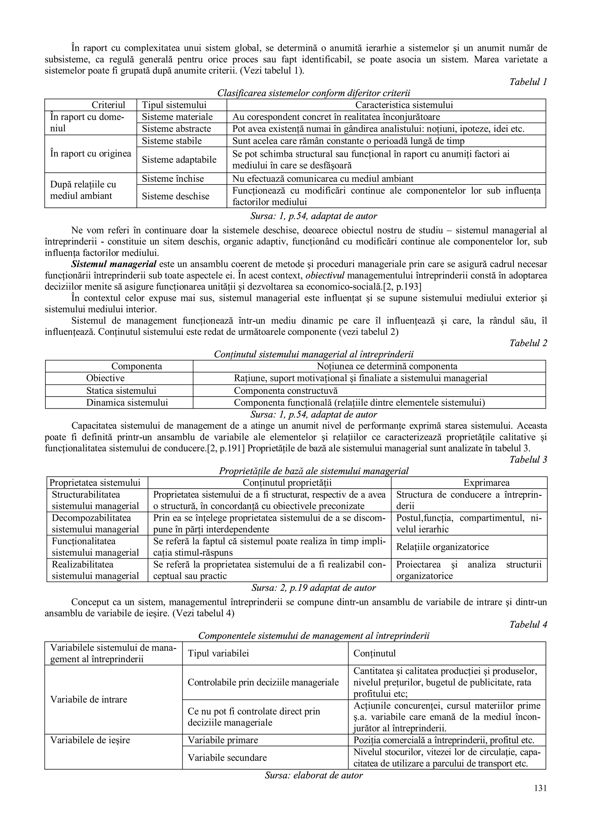 131
În raport cu complexitatea unui sistem global, se determină o anumită ierarhie a sistemelor şi un anumit număr de
subsisteme, ca regulă generală pentru orice proces sau fapt identificabil, se poate asocia un sistem. Marea varietate a
sistemelor poate fi grupată după anumite criterii. (Vezi tabelul 1).
Tabelul 1
Clasificarea sistemelor conform diferitor criterii
Criteriul Tipul sistemului Caracteristica sistemului
Sisteme materiale Au corespondent concret în realitatea înconjurătoareÎn raport cu dome-
niul Sisteme abstracte Pot avea existenţă numai în gândirea analistului: noţiuni, ipoteze, idei etc.
Sisteme stabile Sunt acelea care rămân constante o perioadă lungă de timp
În raport cu originea
Sisteme adaptabile
Se pot schimba structural sau funcţional în raport cu anumiţi factori ai
mediului în care se desfăşoară
Sisteme închise Nu efectuază comunicarea cu mediul ambiant
După relaţiile cu
mediul ambiant Sisteme deschise
Funcţionează cu modificări continue ale componentelor lor sub influenţa
factorilor mediului
Sursa: 1, p.54, adaptat de autor
Ne vom referi în continuare doar la sistemele deschise, deoarece obiectul nostru de studiu – sistemul managerial al
întreprinderii - constituie un sitem deschis, organic adaptiv, funcţionând cu modificări continue ale componentelor lor, sub
influenţa factorilor mediului.
Sistemul managerial este un ansamblu coerent de metode şi proceduri manageriale prin care se asigură cadrul necesar
funcţionării întreprinderii sub toate aspectele ei. În acest context, obiectivul managementului întreprinderii constă în adoptarea
deciziilor menite să asigure funcţionarea unităţii şi dezvoltarea sa economico-socială.[2, p.193]
În contextul celor expuse mai sus, sistemul managerial este influenţat şi se supune sistemului mediului exterior şi
sistemului mediului interior.
Sistemul de management funcţionează într-un mediu dinamic pe care îl influenţează şi care, la rândul său, îl
influenţează. Conţinutul sistemului este redat de următoarele componente (vezi tabelul 2)
Tabelul 2
Conţinutul sistemului managerial al întreprinderii
Componenta Noţiunea ce determină componenta
Obiective Raţiune, suport motivaţional şi finaliate a sistemului managerial
Statica sistemului Componenta constructuvă
Dinamica sistemului Componenta funcţională (relaţiile dintre elementele sistemului)
Sursa: 1, p.54, adaptat de autor
Capacitatea sistemului de management de a atinge un anumit nivel de performanţe exprimă starea sistemului. Aceasta
poate fi definită printr-un ansamblu de variabile ale elementelor şi relaţiilor ce caracterizează proprietăţile calitative şi
funcţionalitatea sistemului de conducere.[2, p.191] Proprietăţile de bază ale sistemului managerial sunt analizate în tabelul 3.
Tabelul 3
Proprietăţile de bază ale sistemului managerial
Proprietatea sistemului Conţinutul proprietăţii Exprimarea
Structurabilitatea
sistemului managerial
Proprietatea sistemului de a fi structurat, respectiv de a avea
o structură, în concordanţă cu obiectivele preconizate
Structura de conducere a întreprin-
derii
Decompozabilitatea
sistemului managerial
Prin ea se înţelege proprietatea sistemului de a se discom-
pune în părţi interdependente
Postul,funcţia, compartimentul, ni-
velul ierarhic
Funcţionalitatea
sistemului managerial
Se referă la faptul că sistemul poate realiza în timp impli-
caţia stimul-răspuns
Relaţiile organizatorice
Realizabilitatea
sistemului managerial
Se referă la proprietatea sistemului de a fi realizabil con-
ceptual sau practic
Proiectarea şi analiza structurii
organizatorice
Sursa: 2, p.19 adaptat de autor
Conceput ca un sistem, managementul întreprinderii se compune dintr-un ansamblu de variabile de intrare şi dintr-un
ansamblu de variabile de ieşire. (Vezi tabelul 4)
Tabelul 4
Componentele sistemului de management al întreprinderii
Variabilele sistemului de mana-
gement al întreprinderii
Tipul variabilei Conţinutul
Controlabile prin deciziile manageriale
Cantitatea şi calitatea producţiei şi produselor,
nivelul preţurilor, bugetul de publicitate, rata
profitului etc;
Variabile de intrare
Ce nu pot fi controlate direct prin
deciziile manageriale
Acţiunile concurenţei, cursul materiilor prime
ş.a. variabile care emană de la mediul încon-
jurător al întreprinderii.
Variabile primare Poziţia comercială a întreprinderii, profitul etc.Variabilele de ieşire
Variabile secundare
Nivelul stocurilor, vitezei lor de circulaţie, capa-
citatea de utilizare a parcului de transport etc.
Sursa: elaborat de autor
 