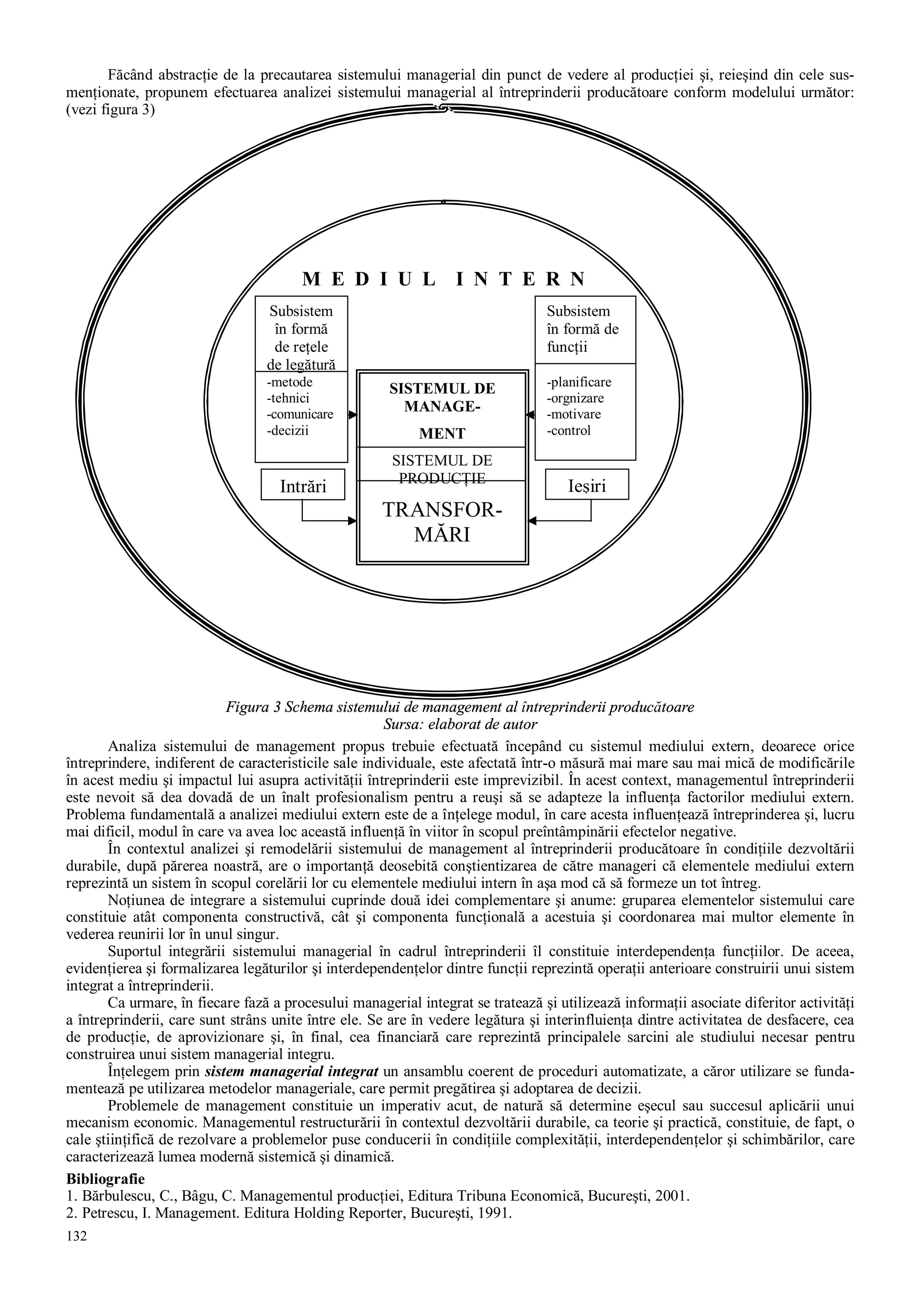 132
Făcând abstracţie de la precautarea sistemului managerial din punct de vedere al producţiei şi, reieşind din cele sus-
menţionate, propunem efectuarea analizei sistemului managerial al întreprinderii producătoare conform modelului următor:
(vezi figura 3)
Figura 3 Schema sistemului de management al întreprinderii producătoare
Sursa: elaborat de autor
Analiza sistemului de management propus trebuie efectuată începând cu sistemul mediului extern, deoarece orice
întreprindere, indiferent de caracteristicile sale individuale, este afectată într-o măsură mai mare sau mai mică de modificările
în acest mediu şi impactul lui asupra activităţii întreprinderii este imprevizibil. În acest context, managementul întreprinderii
este nevoit să dea dovadă de un înalt profesionalism pentru a reuşi să se adapteze la influenţa factorilor mediului extern.
Problema fundamentală a analizei mediului extern este de a înţelege modul, în care acesta influenţează întreprinderea şi, lucru
mai dificil, modul în care va avea loc această influenţă în viitor în scopul preîntâmpinării efectelor negative.
În contextul analizei şi remodelării sistemului de management al întreprinderii producătoare în condiţiile dezvoltării
durabile, după părerea noastră, are o importanţă deosebită conştientizarea de către manageri că elementele mediului extern
reprezintă un sistem în scopul corelării lor cu elementele mediului intern în aşa mod că să formeze un tot întreg.
Noţiunea de integrare a sistemului cuprinde două idei complementare şi anume: gruparea elementelor sistemului care
constituie atât componenta constructivă, cât şi componenta funcţională a acestuia şi coordonarea mai multor elemente în
vederea reunirii lor în unul singur.
Suportul integrării sistemului managerial în cadrul întreprinderii îl constituie interdependenţa funcţiilor. De aceea,
evidenţierea şi formalizarea legăturilor şi interdependenţelor dintre funcţii reprezintă operaţii anterioare construirii unui sistem
integrat a întreprinderii.
Ca urmare, în fiecare fază a procesului managerial integrat se tratează şi utilizează informaţii asociate diferitor activităţi
a întreprinderii, care sunt strâns unite între ele. Se are în vedere legătura şi interinfluienţa dintre activitatea de desfacere, cea
de producţie, de aprovizionare şi, în final, cea financiară care reprezintă principalele sarcini ale studiului necesar pentru
construirea unui sistem managerial integru.
Înţelegem prin sistem managerial integrat un ansamblu coerent de proceduri automatizate, a căror utilizare se funda-
mentează pe utilizarea metodelor manageriale, care permit pregătirea şi adoptarea de decizii.
Problemele de management constituie un imperativ acut, de natură să determine eşecul sau succesul aplicării unui
mecanism economic. Managementul restructurării în contextul dezvoltării durabile, ca teorie şi practică, constituie, de fapt, o
cale ştiinţifică de rezolvare a problemelor puse conducerii în condiţiile complexităţii, interdependenţelor şi schimbărilor, care
caracterizează lumea modernă sistemică şi dinamică.
Bibliografie
1. Bărbulescu, C., Bâgu, C. Managementul producţiei, Editura Tribuna Economică, Bucureşti, 2001.
2. Petrescu, I. Management. Editura Holding Reporter, Bucureşti, 1991.
M E D I U L I N T E R N
SISTEMUL DE
MANAGE-
MENT
SISTEMUL DE
PRODUCŢIE
TRANSFOR-
MĂRI
Intrări Ieşiri
Subsistem
în formă
de reţele
de legătură
-metode
-tehnici
-comunicare
-decizii
Subsistem
în formă de
funcţii
-planificare
-orgnizare
-motivare
-control
 