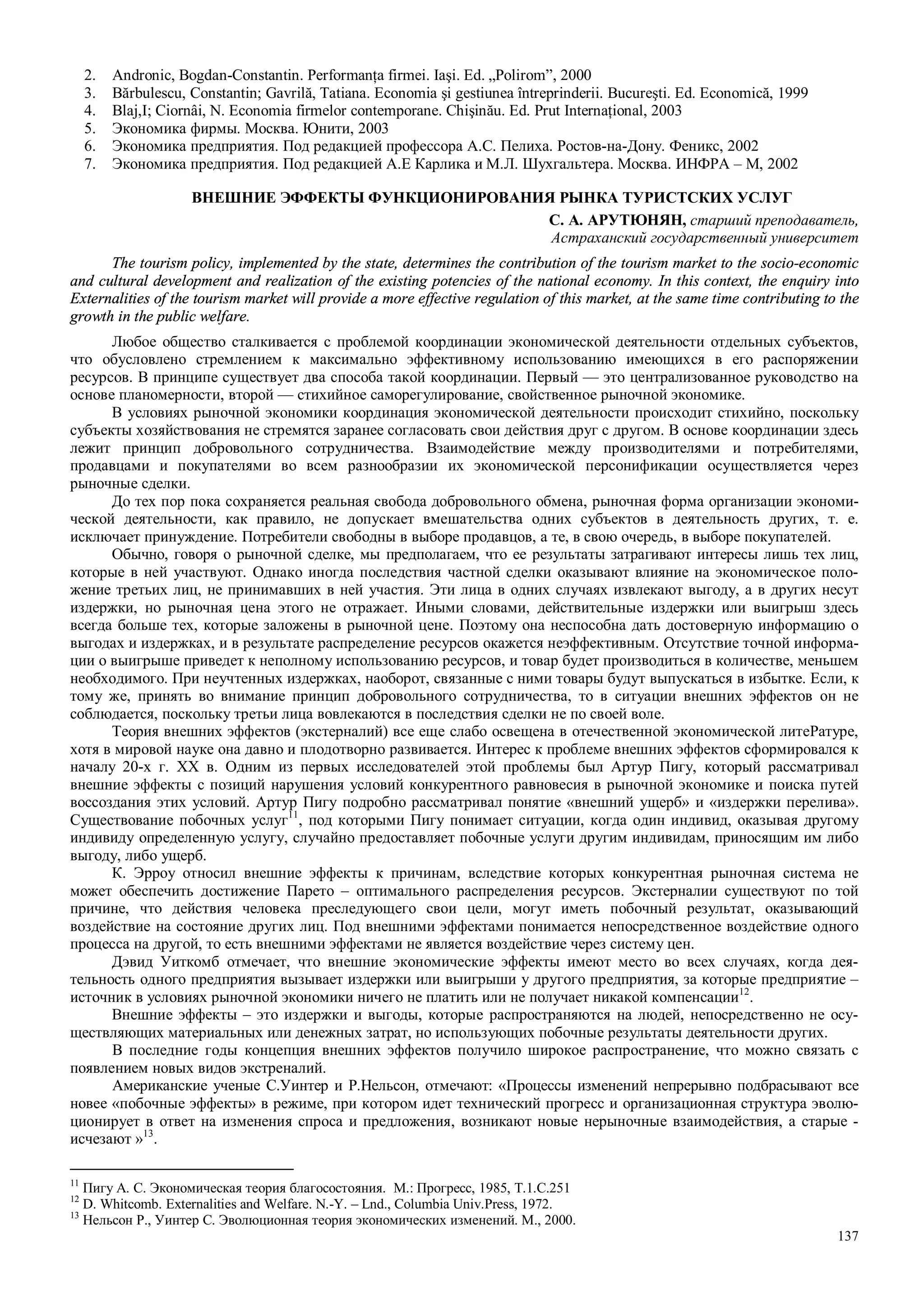 137
2. Andronic, Bogdan-Constantin. Performanţa firmei. Iaşi. Ed. „Polirom”, 2000
3. Bărbulescu, Constantin; Gavrilă, Tatiana. Economia şi gestiunea întreprinderii. Bucureşti. Ed. Economică, 1999
4. Blaj,I; Ciornâi, N. Economia firmelor contemporane. Chişinău. Ed. Prut Internaţional, 2003
5. Экономика фирмы. Москва. Юнити, 2003
6. Экономика предприятия. Под редакцией профессора А.С. Пелиха. Ростов-на-Дону. Феникс, 2002
7. Экономика предприятия. Под редакцией А.Е Карлика и М.Л. Шухгальтера. Москва. ИНФРА – М, 2002
ВНЕШНИЕ ЭФФЕКТЫ ФУНКЦИОНИРОВАНИЯ РЫНКА ТУРИСТСКИХ УСЛУГ
С. А. АРУТЮНЯН, старший преподаватель,
Астраханский государственный университет
The tourism policy, implemented by the state, determines the contribution of the tourism market to the socio-economic
and cultural development and realization of the existing potencies of the national economy. In this context, the enquiry into
Externalities of the tourism market will provide a more effective regulation of this market, at the same time contributing to the
growth in the public welfare.
Любое общество сталкивается с проблемой координации экономической деятельности отдельных субъектов,
что обусловлено стремлением к максимально эффективному использованию имеющихся в его распоряжении
ресурсов. В принципе существует два способа такой координации. Первый — это централизованное руководство на
основе планомерности, второй — стихийное саморегулирование, свойственное рыночной экономике.
В условиях рыночной экономики координация экономической деятельности происходит стихийно, поскольку
субъекты хозяйствования не стремятся заранее согласовать свои действия друг с другом. В основе координации здесь
лежит принцип добровольного сотрудничества. Взаимодействие между производителями и потребителями,
продавцами и покупателями во всем разнообразии их экономической персонификации осуществляется через
рыночные сделки.
До тех пор пока сохраняется реальная свобода добровольного обмена, рыночная форма организации экономи-
ческой деятельности, как правило, не допускает вмешательства одних субъектов в деятельность других, т. е.
исключает принуждение. Потребители свободны в выборе продавцов, а те, в свою очередь, в выборе покупателей.
Обычно, говоря о рыночной сделке, мы предполагаем, что ее результаты затрагивают интересы лишь тех лиц,
которые в ней участвуют. Однако иногда последствия частной сделки оказывают влияние на экономическое поло-
жение третьих лиц, не принимавших в ней участия. Эти лица в одних случаях извлекают выгоду, а в других несут
издержки, но рыночная цена этого не отражает. Иными словами, действительные издержки или выигрыш здесь
всегда больше тех, которые заложены в рын