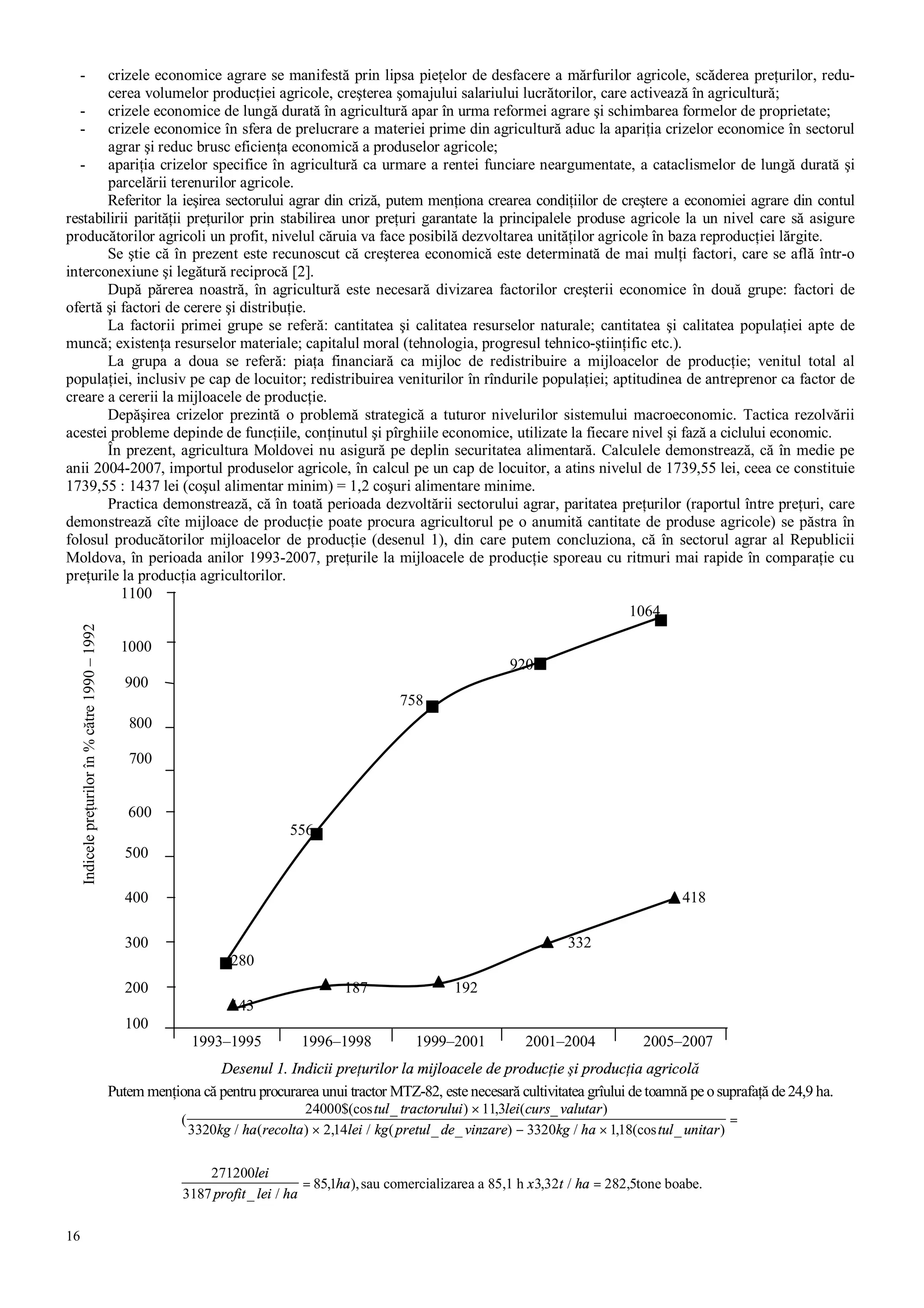16
- crizele economice agrare se manifestă prin lipsa pieţelor de desfacere a mărfurilor agricole, scăderea preţurilor, redu-
cerea volumelor producţiei agricole, creşterea şomajului salariului lucrătorilor, care activează în agricultură;
- crizele economice de lungă durată în agricultură apar în urma reformei agrare şi schimbarea formelor de proprietate;
- crizele economice în sfera de prelucrare a materiei prime din agricultură aduc la apariţia crizelor economice în sectorul
agrar şi reduc brusc eficienţa economică a produselor agricole;
- apariţia crizelor specifice în agricultură ca urmare a rentei funciare neargumentate, a cataclismelor de lungă durată şi
parcelării terenurilor agricole.
Referitor la ieşirea sectorului agrar din criză, putem menţiona crearea condiţiilor de creştere a economiei agrare din contul
restabilirii parităţii preţurilor prin stabilirea unor preţuri garantate la principalele produse agricole la un nivel care să asigure
producătorilor agricoli un profit, nivelul căruia va face posibilă dezvoltarea unităţilor agricole în baza reproducţiei lărgite.
Se ştie că în prezent este recunoscut că creşterea economică este determinată de mai mulţi factori, care se află într-o
interconexiune şi legătură reciprocă [2].
După părerea noastră, în agricultură este necesară divizarea factorilor creşterii economice în două grupe: factori de
ofertă şi factori de cerere şi distribuţie.
La factorii primei grupe se referă: cantitatea şi calitatea resurselor naturale; cantitatea şi calitatea populaţiei apte de
muncă; existenţa resurselor materiale; capitalul moral (tehnologia, progresul tehnico-ştiinţific etc.).
La grupa a doua se referă: piaţa financiară ca mijloc de redistribuire a mijloacelor de producţie; venitul total al
populaţiei, inclusiv pe cap de locuitor; redistribuirea veniturilor în rîndurile populaţiei; aptitudinea de antreprenor ca factor de
creare a cererii la mijloacele de producţie.
Depăşirea crizelor prezintă o problemă strategică a tuturor nivelurilor sistemului macroeconomic. Tactica rezolvării
acestei probleme depinde de funcţiile, conţinutul şi pîrghiile economice, utilizate la fiecare nivel şi fază a ciclului economic.
În prezent, agricultura Moldovei nu asigură pe deplin securitatea alimentară. Calculele demonstrează, că în medie pe
anii 2004-2007, importul produselor agricole, în calcul pe un cap de locuitor, a atins nivelul de 1739,55 lei, ceea ce constituie
1739,55 : 1437 lei (coşul alimentar minim) = 1,2 coşuri alimentare minime.
Practica demonstrează, că în toată perioada dezvoltării sectorului agrar, paritatea preţurilor (raportul între preţuri, care
demonstrează cîte mijloace de producţie poate procura agricultorul pe o anumită cantitate de produse agricole) se păstra în
folosul producătorilor mijloacelor de producţie (desenul 1), din care putem concluziona, că în sectorul agrar al Republicii
Moldova, în perioada anilor 1993-2007, preţurile la mijloacele de producţie sporeau cu ritmuri mai rapide în comparaţie cu
preţurile la producţia agricultorilor.
1100
1064
1000
920
900
758
800
700
600
556
500
400 418
300 332
280
200 187 192
143
100
1993–1995 1996–1998 1999–2001 2001–2004 2005–2007
Desenul 1. Indicii preţurilor la mijloacele de producţie şi producţia agricolă
Putem menţiona că pentru procurarea unui tractor MTZ-82, este necesară cultivitatea grîului de toamnă pe osuprafaţă de 24,9 ha.
(
_ ) , ( _ )
/ ( ) , / ( _ _ ) / , (cos _ )
_ /
, ), , / ,
24000$(cos 113
3320 2 14 3320 118
271200
3187
851 3 32 282 5
tul tractorului lei curs valutar
kg ha recolta lei kg pretul de vinzare kg ha tul unitar
lei
profit lei ha
ha x t ha
×
× − ×
=
= =sau comercializarea a 85,1 h tone boabe.
Indicelepreţurilorîn%către1990–1992
 