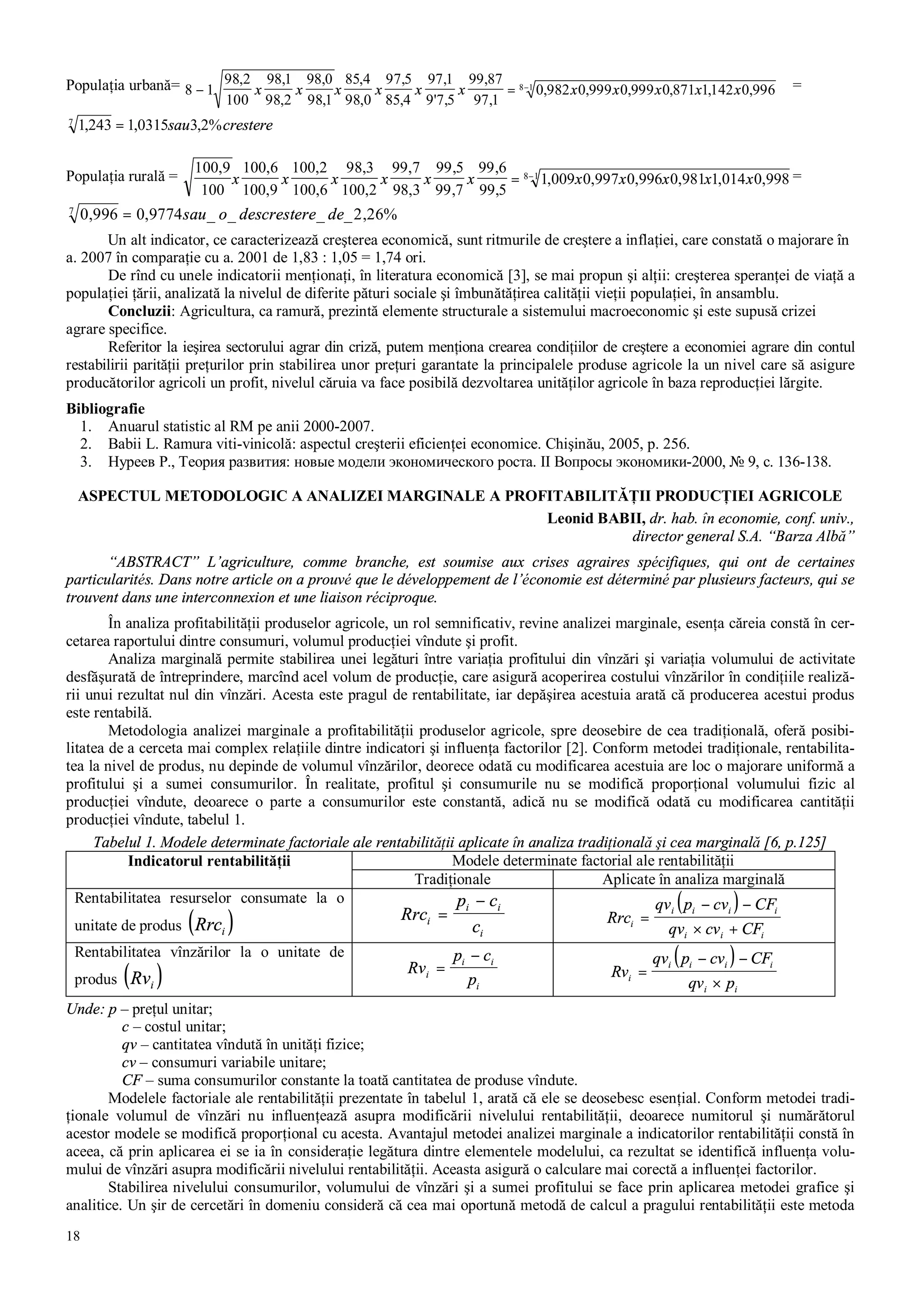 18
Populaţia urbană= 8 1
98 2
100
98 1
98 2
98 0
981
85 4
98 0
97 5
85 4
97 1
9 7 5
99 87
97 1
0 982 0 999 0 999 0 871 1142 0 9968 1
− = −
, ,
,
,
,
,
,
,
,
,
' ,
,
,
, , , , , ,x x x x x x x x x x x =
1 243 1 0315 3 2%7
, , ,= sau crestere
Populaţia rurală =
100 9
100
100 6
100 9
100 2
100 6
98 3
100 2
99 7
98 3
99 5
99 7
99 6
99 5
1 009 0 997 0 996 0 981 1 014 0 9988 1
, ,
,
,
,
,
,
,
,
,
,
,
,
, , , , , ,x x x x x x x x x x x= − =
0 996 0 9774 2 26%7
, , _ _ _ _ ,= sau o descrestere de
Un alt indicator, ce caracterizează creşterea economică, sunt ritmurile de creştere a inflaţiei, care constată o majorare în
a. 2007 în comparaţie cu a. 2001 de 1,83 : 1,05 = 1,74 ori.
De rînd cu unele indicatorii menţionaţi, în literatura economică [3], se mai propun şi alţii: creşterea speranţei de viaţă a
populaţiei ţării, analizată la nivelul de diferite pături sociale şi îmbunătăţirea calităţii vieţii populaţiei, în ansamblu.
Concluzii: Agricultura, ca ramură, prezintă elemente structurale a sistemului macroeconomic şi este supusă crizei
agrare specifice.
Referitor la ieşirea sectorului agrar din criză, putem menţiona crearea condiţiilor de creştere a economiei agrare din contul
restabilirii parităţii preţurilor prin stabilirea unor preţuri garantate la principalele produse agricole la un nivel care să asigure
producătorilor agricoli un profit, nivelul căruia va face posibilă dezvoltarea unităţilor agricole în baza reproducţiei lărgite.
Bibliografie
1. Anuarul statistic al RM pe anii 2000-2007.
2. Babii L. Ramura viti-vinicolă: aspectul creşterii eficienţei economice. Chişinău, 2005, p. 256.
3. Нуреев Р., Теория развития: новые модели экономического роста. II Вопросы экономики-2000, № 9, с. 136-138.
ASPECTUL METODOLOGIC A ANALIZEI MARGINALE A PROFITABILITĂŢII PRODUCŢIEI AGRICOLE
Leonid BABII, dr. hab. în economie, conf. univ.,
director general S.A. “Barza Albă”
“ABSTRACT” L’agriculture, comme branche, est soumise aux crises agraires spécifiques, qui ont de certaines
particularités. Dans notre article on a prouvé que le développement de l’économie est déterminé par plusieurs facteurs, qui se
trouvent dans une interconnexion et une liaison réciproque.
În analiza profitabilităţii produselor agricole, un rol semnificativ, revine analizei marginale, esenţa căreia constă în cer-
cetarea raportului dintre consumuri, volumul producţiei vîndute şi profit.
Analiza marginală permite stabilirea unei legături între variaţia profitului din vînzări şi variaţia volumului de activitate
desfăşurată de întreprindere, marcînd acel volum de producţie, care asigură acoperirea costului vînzărilor în condiţiile realiză-
rii unui rezultat nul din vînzări. Acesta este pragul de rentabilitate, iar depăşirea acestuia arată că producerea acestui produs
este rentabilă.
Metodologia analizei marginale a profitabilităţii produselor agricole, spre deosebire de cea tradiţională, oferă posibi-
litatea de a cerceta mai complex relaţiile dintre indicatori şi influenţa factorilor [2]. Conform metodei tradiţionale, rentabilita-
tea la nivel de produs, nu depinde de volumul vînzărilor, deorece odată cu modificarea acestuia are loc o majorare uniformă a
profitului şi a sumei consumurilor. În realitate, profitul şi consumurile nu se modifică proporţional volumului fizic al
producţiei vîndute, deoarece o parte a consumurilor este constantă, adică nu se modifică odată cu modificarea cantităţii
producţiei vîndute, tabelul 1.
Tabelul 1. Modele determinate factoriale ale rentabilităţii aplicate în analiza tradiţională şi cea marginală [6, p.125]
Modele determinate factorial ale rentabilităţiiIndicatorul rentabilităţii
Tradiţionale Aplicate în analiza marginală
Rentabilitatea resurselor consumate la o
unitate de produs ( )Rrci
Rrc
p c
ci
i i
i
=
− ( )
Rrc
qv p cv CF
qv cv CFi
i i i i
i i i
=
− −
× +
Rentabilitatea vînzărilor la o unitate de
produs ( )Rvi
Rv
p c
pi
i i
i
=
− ( )
Rv
qv p cv CF
qv pi
i i i i
i i
=
− −
×
Unde: p – preţul unitar;
c – costul unitar;
qv – cantitatea vîndută în unităţi fizice;
cv – consumuri variabile unitare;
CF – suma consumurilor constante la toată cantitatea de produse vîndute.
Modelele factoriale ale rentabilităţii prezentate în tabelul 1, arată că ele se deosebesc esenţial. Conform metodei tradi-
ţionale volumul de vînzări nu influenţează asupra modificării nivelului rentabilităţii, deoarece numitorul şi numărătorul
acestor modele se modifică proporţional cu acesta. Avantajul metodei analizei marginale a indicatorilor rentabilităţii constă în
aceea, că prin aplicarea ei se ia în consideraţie legătura dintre elementele modelului, ca rezultat se identifică influenţa volu-
mului de vînzări asupra modificării nivelului rentabilităţii. Aceasta asigură o calculare mai corectă a influenţei factorilor.
Stabilirea nivelului consumurilor, volumului de vînzări şi a sumei profitului se face prin aplicarea metodei grafice şi
analitice. Un şir de cercetări în domeniu consideră că cea mai oportună metodă de calcul a pragului rentabilităţii este metoda
 
