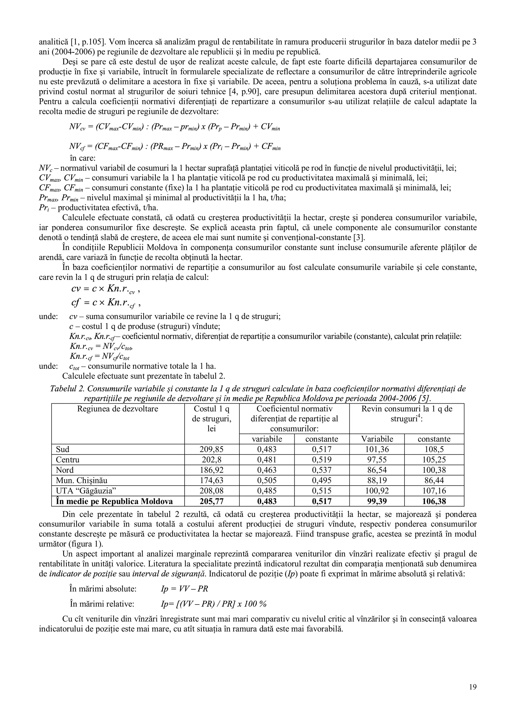 19
analitică [1, p.105]. Vom încerca să analizăm pragul de rentabilitate în ramura producerii strugurilor în baza datelor medii pe 3
ani (2004-2006) pe regiunile de dezvoltare ale republicii şi în mediu pe republică.
Deşi se pare că este destul de uşor de realizat aceste calcule, de fapt este foarte dificilă departajarea consumurilor de
producţie în fixe şi variabile, întrucît în formularele specializate de reflectare a consumurilor de către întreprinderile agricole
nu este prevăzută o delimitare a acestora în fixe şi variabile. De aceea, pentru a soluţiona problema în cauză, s-a utilizat date
privind costul normat al strugurilor de soiuri tehnice [4, p.90], care presupun delimitarea acestora după criteriul menţionat.
Pentru a calcula coeficienţii normativi diferenţiaţi de repartizare a consumurilor s-au utilizat relaţiile de calcul adaptate la
recolta medie de struguri pe regiunile de dezvoltare:
NVcv = (CVmax-CVmin) : (Prmax – prmin) x (Prp – Prmin) + CVmin
NVcf = (CFmax-CFmin) : (PRmax – Prmin) x (Pri – Prmin) + CFmin
în care:
NVc – normativul variabil de cosumuri la 1 hectar suprafaţă plantaţiei viticolă pe rod în funcţie de nivelul productivităţii, lei;
CVmax, CVmin – consumuri variabile la 1 ha plantaţie viticolă pe rod cu productivitatea maximală şi minimală, lei;
CFmax, CFmin – consumuri constante (fixe) la 1 ha plantaţie viticolă pe rod cu productivitatea maximală şi minimală, lei;
Prmax, Prmin – nivelul maximal şi minimal al productivităţii la 1 ha, t/ha;
Pri – productivitatea efectivă, t/ha.
Calculele efectuate constată, că odată cu creşterea productivităţii la hectar, creşte şi ponderea consumurilor variabile,
iar ponderea consumurilor fixe descreşte. Se explică aceasta prin faptul, că unele componente ale consumurilor constante
denotă o tendinţă slabă de creştere, de aceea ele mai sunt numite şi convenţional-constante [3].
În condiţiile Republicii Moldova în componenţa consumurilor constante sunt incluse consumurile aferente plăţilor de
arendă, care variază în funcţie de recolta obţinută la hectar.
În baza coeficienţilor normativi de repartiţie a consumurilor au fost calculate consumurile variabile şi cele constante,
care revin la 1 q de struguri prin relaţia de calcul:
cv c Kn r cv= × . . ,
cf c Kn r cf= × . . ,
unde: cv – suma consumurilor variabile ce revine la 1 q de struguri;
c – costul 1 q de produse (struguri) vîndute;
Kn.r.cv, Kn.r.cf – coeficientul normativ, diferenţiat de repartiţie a consumurilor variabile (constante), calculat prin relaţiile:
Kn.r.cv = NVcv/ctot,
Kn.r.cf = NVcf/ctot
unde: ctot – consumurile normative totale la 1 ha.
Calculele efectuate sunt prezentate în tabelul 2.
Tabelul 2. Consumurile variabile şi constante la 1 q de struguri calculate în baza coeficienţilor normativi diferenţiaţi de
repartiţiile pe regiunile de dezvoltare şi în medie pe Republica Moldova pe perioada 2004-2006 [5].
Coeficientul normativ
diferenţiat de repartiţie al
consumurilor:
Revin consumuri la 1 q de
struguri4
:
Regiunea de dezvoltare Costul 1 q
de struguri,
lei
variabile constante Variabile constante
Sud 209,85 0,483 0,517 101,36 108,5
Centru 202,8 0,481 0,519 97,55 105,25
Nord 186,92 0,463 0,537 86,54 100,38
Mun. Chişinău 174,63 0,505 0,495 88,19 86,44
UTA “Găgăuzia” 208,08 0,485 0,515 100,92 107,16
În medie pe Republica Moldova 205,77 0,483 0,517 99,39 106,38
Din cele prezentate în tabelul 2 rezultă, că odată cu creşterea productivităţii la hectar, se majorează şi ponderea
consumurilor variabile în suma totală a costului aferent producţiei de struguri vîndute, respectiv ponderea consumurilor
constante descreşte pe măsură ce productivitatea la hectar se majorează. Fiind transpuse grafic, acestea se prezintă în modul
următor (figura 1).
Un aspect important al analizei marginale reprezintă compararea veniturilor din vînzări realizate efectiv şi pragul de
rentabilitate în unităţi valorice. Literatura la specialitate prezintă indicatorul rezultat din comparaţia menţionată sub denumirea
de indicator de poziţie sau interval de siguranţă. Indicatorul de poziţie (Ip) poate fi exprimat în mărime absolută şi relativă:
În mărimi absolute: Ip = VV – PR
În mărimi relative: Ip= [(VV – PR) / PR] x 100 %
Cu cît veniturile din vînzări înregistrate sunt mai mari comparativ cu nivelul critic al vînzărilor şi în consecinţă valoarea
indicatorului de poziţie este mai mare, cu atît situaţia în ramura dată este mai favorabilă.
 