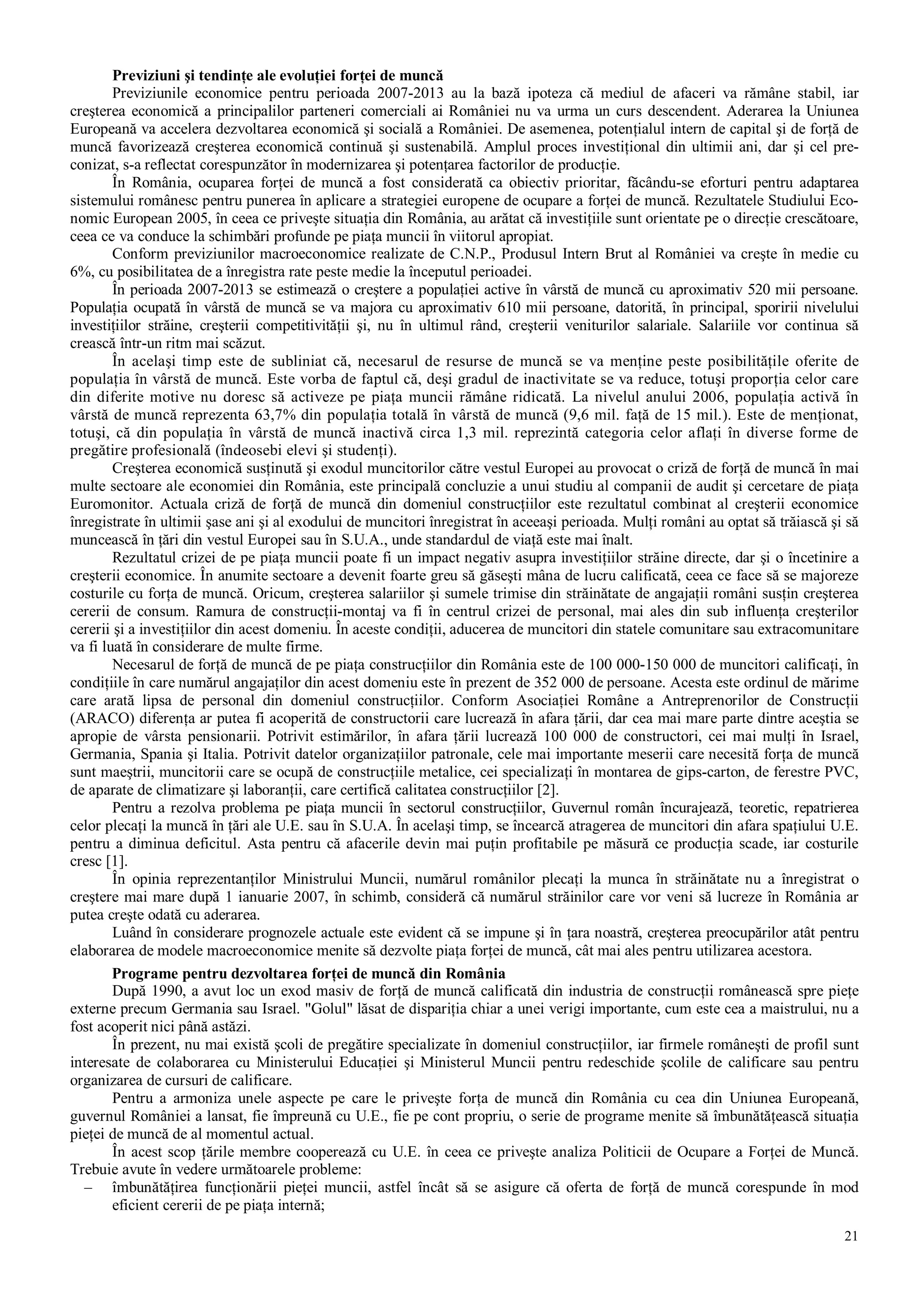 21
Previziuni şi tendinţe ale evoluţiei forţei de muncă
Previziunile economice pentru perioada 2007-2013 au la bază ipoteza că mediul de afaceri va rămâne stabil, iar
creşterea economică a principalilor parteneri comerciali ai României nu va urma un curs descendent. Aderarea la Uniunea
Europeană va accelera dezvoltarea economică şi socială a României. De asemenea, potenţialul intern de capital şi de forţă de
muncă favorizează creşterea economică continuă şi sustenabilă. Amplul proces investiţional din ultimii ani, dar şi cel pre-
conizat, s-a reflectat corespunzător în modernizarea şi potenţarea factorilor de producţie.
În România, ocuparea forţei de muncă a fost considerată ca obiectiv prioritar, făcându-se eforturi pentru adaptarea
sistemului românesc pentru punerea în aplicare a strategiei europene de ocupare a forţei de muncă. Rezultatele Studiului Eco-
nomic European 2005, în ceea ce priveşte situaţia din România, au arătat că investiţiile sunt orientate pe o direcţie crescătoare,
ceea ce va conduce la schimbări profunde pe piaţa muncii în viitorul apropiat.
Conform previziunilor macroeconomice realizate de C.N.P., Produsul Intern Brut al României va creşte în medie cu
6%, cu posibilitatea de a înregistra rate peste medie la începutul perioadei.
În perioada 2007-2013 se estimează o creştere a populaţiei active în vârstă de muncă cu aproximativ 520 mii persoane.
Populaţia ocupată în vârstă de muncă se va majora cu aproximativ 610 mii persoane, datorită, în principal, sporirii nivelului
investiţiilor străine, creşterii competitivităţii şi, nu în ultimul rând, creşterii veniturilor salariale. Salariile vor continua să
crească într-un ritm mai scăzut.
În acelaşi timp este de subliniat că, necesarul de resurse de muncă se va menţine peste posibilităţile oferite de
populaţia în vârstă de muncă. Este vorba de faptul că, deşi gradul de inactivitate se va reduce, totuşi proporţia celor care
din diferite motive nu doresc să activeze pe piaţa muncii rămâne ridicată. La nivelul anului 2006, populaţia activă în
vârstă de muncă reprezenta 63,7% din populaţia totală în vârstă de muncă (9,6 mil. faţă de 15 mil.). Este de menţionat,
totuşi, că din populaţia în vârstă de muncă inactivă circa 1,3 mil. reprezintă categoria celor aflaţi în diverse forme de
pregătire profesională (îndeosebi elevi şi studenţi).
Creşterea economică susţinută şi exodul muncitorilor către vestul Europei au provocat o criză de forţă de muncă în mai
multe sectoare ale economiei din România, este principală concluzie a unui studiu al companii de audit şi cercetare de piaţa
Euromonitor. Actuala criză de forţă de muncă din domeniul construcţiilor este rezultatul combinat al creşterii economice
înregistrate în ultimii şase ani şi al exodului de muncitori înregistrat în aceeaşi perioada. Mulţi români au optat să trăiască şi să
muncească în ţări din vestul Europei sau în S.U.A., unde standardul de viaţă este mai înalt.
Rezultatul crizei de pe piaţa muncii poate fi un impact negativ asupra investiţiilor străine directe, dar şi o încetinire a
creşterii economice. În anumite sectoare a devenit foarte greu să găseşti mâna de lucru calificată, ceea ce face să se majoreze
costurile cu forţa de muncă. Oricum, creşterea salariilor şi sumele trimise din străinătate de angajaţii români susţin creşterea
cererii de consum. Ramura de construcţii-montaj va fi în centrul crizei de personal, mai ales din sub influenţa creşterilor
cererii şi a investiţiilor din acest domeniu. În aceste condiţii, aducerea de muncitori din statele comunitare sau extracomunitare
va fi luată în considerare de multe firme.
Necesarul de forţă de muncă de pe piaţa construcţiilor din România este de 100 000-150 000 de muncitori calificaţi, în
condiţiile în care numărul angajaţilor din acest domeniu este în prezent de 352 000 de persoane. Acesta este ordinul de mărime
care arată lipsa de personal din domeniul construcţiilor. Conform Asociaţiei Române a Antreprenorilor de Construcţii
(ARACO) diferenţa ar putea fi acoperită de constructorii care lucrează în afara ţării, dar cea mai mare parte dintre aceştia se
apropie de vârsta pensionarii. Potrivit estimărilor, în afara ţării lucrează 100 000 de constructori, cei mai mulţi în Israel,
Germania, Spania şi Italia. Potrivit datelor organizaţiilor patronale, cele mai importante meserii care necesită forţa de muncă
sunt maeştrii, muncitorii care se ocupă de construcţiile metalice, cei specializaţi în montarea de gips-carton, de ferestre PVC,
de aparate de climatizare şi laboranţii, care certifică calitatea construcţiilor [2].
Pentru a rezolva problema pe piaţa muncii în sectorul construcţiilor, Guvernul român încurajează, teoretic, repatrierea
celor plecaţi la muncă în ţări ale U.E. sau în S.U.A. În acelaşi timp, se încearcă atragerea de muncitori din afara spaţiului U.E.
pentru a diminua deficitul. Asta pentru că afacerile devin mai puţin profitabile pe măsură ce producţia scade, iar costurile
cresc [1].
În opinia reprezentanţilor Ministrului Muncii, numărul românilor plecaţi la munca în străinătate nu a înregistrat o
creştere mai mare după 1 ianuarie 2007, în schimb, consideră că numărul străinilor care vor veni să lucreze în România ar
putea creşte odată cu aderarea.
Luând în considerare prognozele actuale este evident că se impune şi în ţara noastră, creşterea preocupărilor atât pentru
elaborarea de modele macroeconomice menite să dezvolte piaţa forţei de muncă, cât mai ales pentru utilizarea acestora.
Programe pentru dezvoltarea forţei de muncă din România
După 1990, a avut loc un exod masiv de forţă de muncă calificată din industria de construcţii românească spre pieţe
externe precum Germania sau Israel. "Golul" lăsat de dispariţia chiar a unei verigi importante, cum este cea a maistrului, nu a
fost acoperit nici până astăzi.
În prezent, nu mai există şcoli de pregătire specializate în domeniul construcţiilor, iar firmele româneşti de profil sunt
interesate de colaborarea cu Ministerului Educaţiei şi Ministerul Muncii pentru redeschide şcolile de calificare sau pentru
organizarea de cursuri de calificare.
Pentru a armoniza unele aspecte pe care le priveşte forţa de muncă din România cu cea din Uniunea Europeană,
guvernul României a lansat, fie împreună cu U.E., fie pe cont propriu, o serie de programe menite să îmbunătăţească situaţia
pieţei de muncă de al momentul actual.
În acest scop ţările membre cooperează cu U.E. în ceea ce priveşte analiza Politicii de Ocupare a Forţei de Muncă.
Trebuie avute în vedere următoarele probleme:
– îmbunătăţirea funcţionării pieţei muncii, astfel încât să se asigure că oferta de forţă de muncă corespunde în mod
eficient cererii de pe piaţa internă;
 