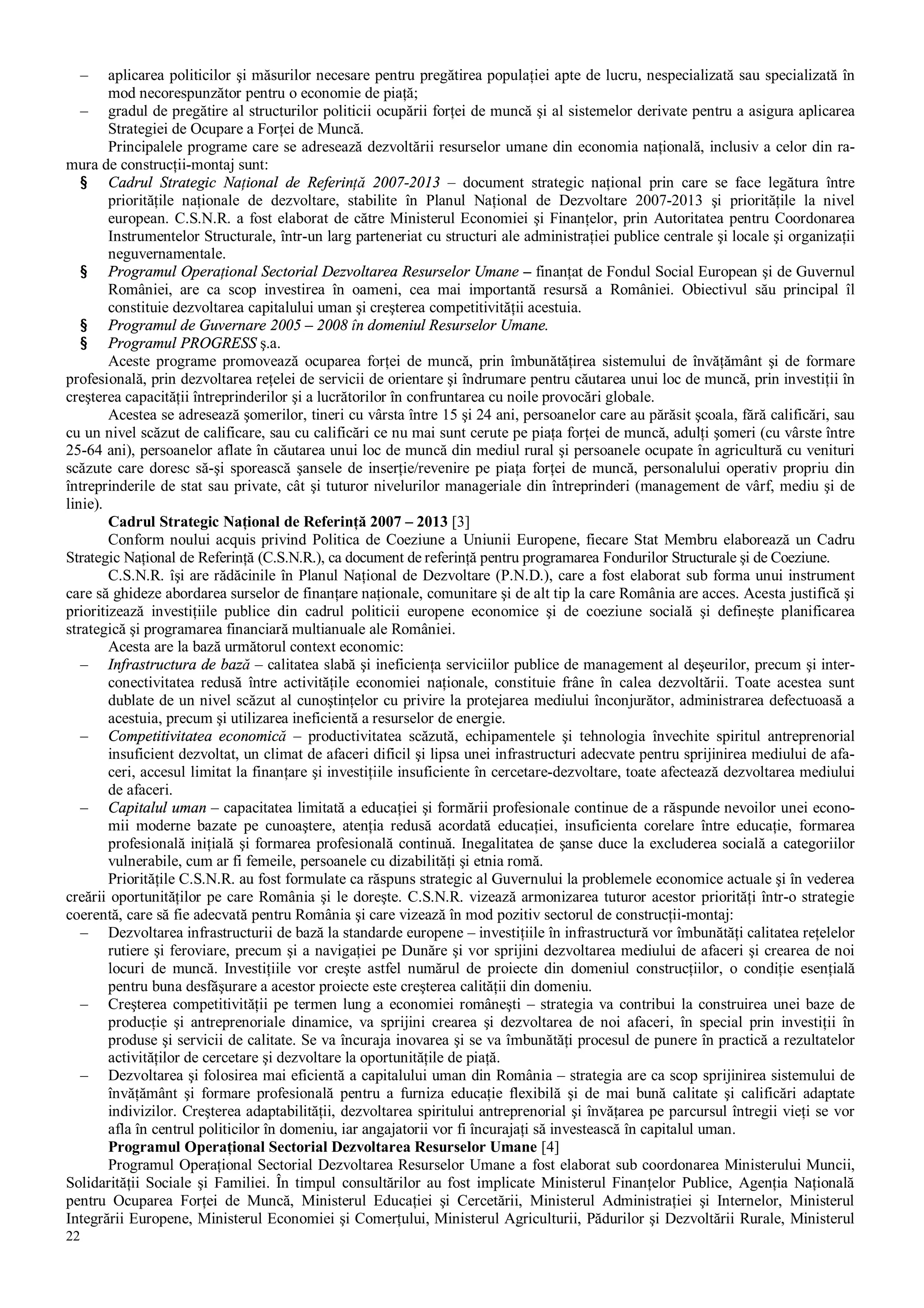22
– aplicarea politicilor şi măsurilor necesare pentru pregătirea populaţiei apte de lucru, nespecializată sau specializată în
mod necorespunzător pentru o economie de piaţă;
– gradul de pregătire al structurilor politicii ocupării forţei de muncă şi al sistemelor derivate pentru a asigura aplicarea
Strategiei de Ocupare a Forţei de Muncă.
Principalele programe care se adresează dezvoltării resurselor umane din economia naţională, inclusiv a celor din ra-
mura de construcţii-montaj sunt:
§ Cadrul Strategic Naţional de Referinţă 2007-2013 – document strategic naţional prin care se face legătura între
priorităţile naţionale de dezvoltare, stabilite în Planul Naţional de Dezvoltare 2007-2013 şi priorităţile la nivel
european. C.S.N.R. a fost elaborat de către Ministerul Economiei şi Finanţelor, prin Autoritatea pentru Coordonarea
Instrumentelor Structurale, într-un larg parteneriat cu structuri ale administraţiei publice centrale şi locale şi organizaţii
neguvernamentale.
§ Programul Operaţional Sectorial Dezvoltarea Resurselor Umane – finanţat de Fondul Social European şi de Guvernul
României, are ca scop investirea în oameni, cea mai importantă resursă a României. Obiectivul său principal îl
constituie dezvoltarea capitalului uman şi creşterea competitivităţii acestuia.
§ Programul de Guvernare 2005 – 2008 în domeniul Resurselor Umane.
§ Programul PROGRESS ş.a.
Aceste programe promovează ocuparea forţei de muncă, prin îmbunătăţirea sistemului de învăţământ şi de formare
profesională, prin dezvoltarea reţelei de servicii de orientare şi îndrumare pentru căutarea unui loc de muncă, prin investiţii în
creşterea capacităţii întreprinderilor şi a lucrătorilor în confruntarea cu noile provocări globale.
Acestea se adresează şomerilor, tineri cu vârsta între 15 şi 24 ani, persoanelor care au părăsit şcoala, fără calificări, sau
cu un nivel scăzut de calificare, sau cu calificări ce nu mai sunt cerute pe piaţa forţei de muncă, adulţi şomeri (cu vârste între
25-64 ani), persoanelor aflate în căutarea unui loc de muncă din mediul rural şi persoanele ocupate în agricultură cu venituri
scăzute care doresc să-şi sporească şansele de inserţie/revenire pe piaţa forţei de muncă, personalului operativ propriu din
întreprinderile de stat sau private, cât şi tuturor nivelurilor manageriale din întreprinderi (management de vârf, mediu şi de
linie).
Cadrul Strategic Naţional de Referinţă 2007 – 2013 [3]
Conform noului acquis privind Politica de Coeziune a Uniunii Europene, fiecare Stat Membru elaborează un Cadru
Strategic Naţional de Referinţă (C.S.N.R.), ca document de referinţă pentru programarea Fondurilor Structurale şi de Coeziune.
C.S.N.R. îşi are rădăcinile în Planul Naţional de Dezvoltare (P.N.D.), care a fost elaborat sub forma unui instrument
care să ghideze abordarea surselor de finanţare naţionale, comunitare şi de alt tip la care România are acces. Acesta justifică şi
prioritizează investiţiile publice din cadrul politicii europene economice şi de coeziune socială şi defineşte planificarea
strategică şi programarea financiară multianuale ale României.
Acesta are la bază următorul context economic:
– Infrastructura de bază – calitatea slabă şi ineficienţa serviciilor publice de management al deşeurilor, precum şi inter-
conectivitatea redusă între activităţile economiei naţionale, constituie frâne în calea dezvoltării. Toate acestea sunt
dublate de un nivel scăzut al cunoştinţelor cu privire la protejarea mediului înconjurător, administrarea defectuoasă a
acestuia, precum şi utilizarea ineficientă a resurselor de energie.
– Competitivitatea economică – productivitatea scăzută, echipamentele şi tehnologia învechite spiritul antreprenorial
insuficient dezvoltat, un climat de afaceri dificil şi lipsa unei infrastructuri adecvate pentru sprijinirea mediului de afa-
ceri, accesul limitat la finanţare şi investiţiile insuficiente în cercetare-dezvoltare, toate afectează dezvoltarea mediului
de afaceri.
– Capitalul uman – capacitatea limitată a educaţiei şi formării profesionale continue de a răspunde nevoilor unei econo-
mii moderne bazate pe cunoaştere, atenţia redusă acordată educaţiei, insuficienta corelare între educaţie, formarea
profesională iniţială şi formarea profesională continuă. Inegalitatea de şanse duce la excluderea socială a categoriilor
vulnerabile, cum ar fi femeile, persoanele cu dizabilităţi şi etnia romă.
Priorităţile C.S.N.R. au fost formulate ca răspuns strategic al Guvernului la problemele economice actuale şi în vederea
creării oportunităţilor pe care România şi le doreşte. C.S.N.R. vizează armonizarea tuturor acestor priorităţi într-o strategie
coerentă, care să fie adecvată pentru România şi care vizează în mod pozitiv sectorul de construcţii-montaj:
– Dezvoltarea infrastructurii de bază la standarde europene – investiţiile în infrastructură vor îmbunătăţi calitatea reţelelor
rutiere şi feroviare, precum şi a navigaţiei pe Dunăre şi vor sprijini dezvoltarea mediului de afaceri şi crearea de noi
locuri de muncă. Investiţiile vor creşte astfel numărul de proiecte din domeniul construcţiilor, o condiţie esenţială
pentru buna desfăşurare a acestor proiecte este creşterea calităţii din domeniu.
– Creşterea competitivităţii pe termen lung a economiei româneşti – strategia va contribui la construirea unei baze de
producţie şi antreprenoriale dinamice, va sprijini crearea şi dezvoltarea de noi afaceri, în special prin investiţii în
produse şi servicii de calitate. Se va încuraja inovarea şi se va îmbunătăţi procesul de punere în practică a rezultatelor
activităţilor de cercetare şi dezvoltare la oportunităţile de piaţă.
– Dezvoltarea şi folosirea mai eficientă a capitalului uman din România – strategia are ca scop sprijinirea sistemului de
învăţământ şi formare profesională pentru a furniza educaţie flexibilă şi de mai bună calitate şi calificări adaptate
indivizilor. Creşterea adaptabilităţii, dezvoltarea spiritului antreprenorial şi învăţarea pe parcursul întregii vieţi se vor
afla în centrul politicilor în domeniu, iar angajatorii vor fi încurajaţi să investească în capitalul uman.
Programul Operaţional Sectorial Dezvoltarea Resurselor Umane [4]
Programul Operaţional Sectorial Dezvoltarea Resurselor Umane a fost elaborat sub coordonarea Ministerului Muncii,
Solidarităţii Sociale şi Familiei. În timpul consultărilor au fost implicate Ministerul Finanţelor Publice, Agenţia Naţională
pentru Ocuparea Forţei de Muncă, Ministerul Educaţiei şi Cercetării, Ministerul Administraţiei şi Internelor, Ministerul
Integrării Europene, Ministerul Economiei şi Comerţului, Ministerul Agriculturii, Pădurilor şi Dezvoltării Rurale, Ministerul
 