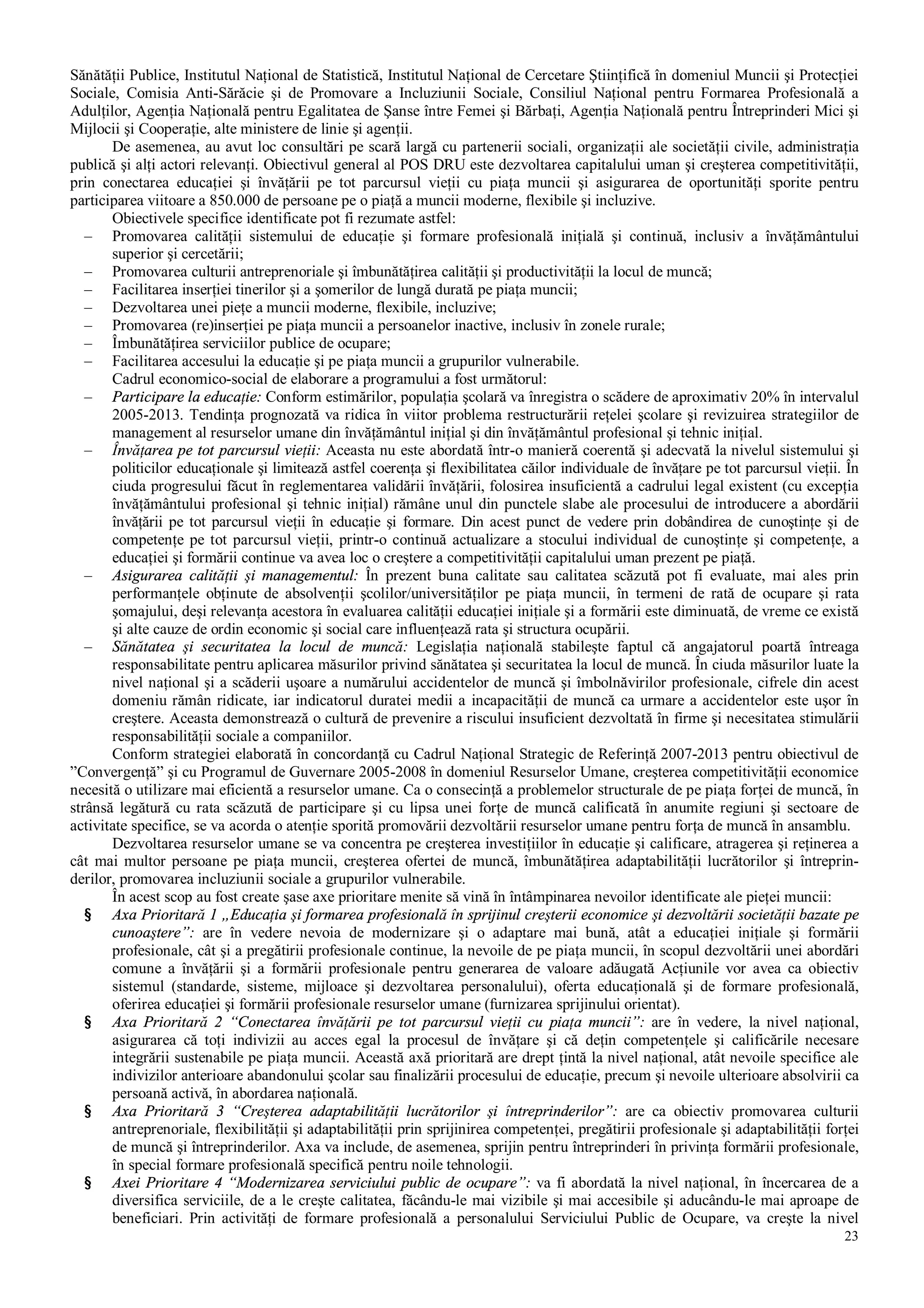 23
Sănătăţii Publice, Institutul Naţional de Statistică, Institutul Naţional de Cercetare Ştiinţifică în domeniul Muncii şi Protecţiei
Sociale, Comisia Anti-Sărăcie şi de Promovare a Incluziunii Sociale, Consiliul Naţional pentru Formarea Profesională a
Adulţilor, Agenţia Naţională pentru Egalitatea de Şanse între Femei şi Bărbaţi, Agenţia Naţională pentru Întreprinderi Mici şi
Mijlocii şi Cooperaţie, alte ministere de linie şi agenţii.
De asemenea, au avut loc consultări pe scară largă cu partenerii sociali, organizaţii ale societăţii civile, administraţia
publică şi alţi actori relevanţi. Obiectivul general al POS DRU este dezvoltarea capitalului uman şi creşterea competitivităţii,
prin conectarea educaţiei şi învăţării pe tot parcursul vieţii cu piaţa muncii şi asigurarea de oportunităţi sporite pentru
participarea viitoare a 850.000 de persoane pe o piaţă a muncii moderne, flexibile şi incluzive.
Obiectivele specifice identificate pot fi rezumate astfel:
– Promovarea calităţii sistemului de educaţie şi formare profesională iniţială şi continuă, inclusiv a învăţământului
superior şi cercetării;
– Promovarea culturii antreprenoriale şi îmbunătăţirea calităţii şi productivităţii la locul de muncă;
– Facilitarea inserţiei tinerilor şi a şomerilor de lungă durată pe piaţa muncii;
– Dezvoltarea unei pieţe a muncii moderne, flexibile, incluzive;
– Promovarea (re)inserţiei pe piaţa muncii a persoanelor inactive, inclusiv în zonele rurale;
– Îmbunătăţirea serviciilor publice de ocupare;
– Facilitarea accesului la educaţie şi pe piaţa muncii a grupurilor vulnerabile.
Cadrul economico-social de elaborare a programului a fost următorul:
– Participare la educaţie: Conform estimărilor, populaţia şcolară va înregistra o scădere de aproximativ 20% în intervalul
2005-2013. Tendinţa prognozată va ridica în viitor problema restructurării reţelei şcolare şi revizuirea strategiilor de
management al resurselor umane din învăţământul iniţial şi din învăţământul profesional şi tehnic iniţial.
– Învăţarea pe tot parcursul vieţii: Aceasta nu este abordată într-o manieră coerentă şi adecvată la nivelul sistemului şi
politicilor educaţionale şi limitează astfel coerenţa şi flexibilitatea căilor individuale de învăţare pe tot parcursul vieţii. În
ciuda progresului făcut în reglementarea validării învăţării, folosirea insuficientă a cadrului legal existent (cu excepţia
învăţământului profesional şi tehnic iniţial) rămâne unul din punctele slabe ale procesului de introducere a abordării
învăţării pe tot parcursul vieţii în educaţie şi formare. Din acest punct de vedere prin dobândirea de cunoştinţe şi de
competenţe pe tot parcursul vieţii, printr-o continuă actualizare a stocului individual de cunoştinţe şi competenţe, a
educaţiei şi formării continue va avea loc o creştere a competitivităţii capitalului uman prezent pe piaţă.
– Asigurarea calităţii şi managementul: În prezent buna calitate sau calitatea scăzută pot fi evaluate, mai ales prin
performanţele obţinute de absolvenţii şcolilor/universităţilor pe piaţa muncii, în termeni de rată de ocupare şi rata
şomajului, deşi relevanţa acestora în evaluarea calităţii educaţiei iniţiale şi a formării este diminuată, de vreme ce există
şi alte cauze de ordin economic şi social care influenţează rata şi structura ocupării.
– Sănătatea şi securitatea la locul de muncă: Legislaţia naţională stabileşte faptul că angajatorul poartă întreaga
responsabilitate pentru aplicarea măsurilor privind sănătatea şi securitatea la locul de muncă. În ciuda măsurilor luate la
nivel naţional şi a scăderii uşoare a numărului accidentelor de muncă şi îmbolnăvirilor profesionale, cifrele din acest
domeniu rămân ridicate, iar indicatorul duratei medii a incapacităţii de muncă ca urmare a accidentelor este uşor în
creştere. Aceasta demonstrează o cultură de prevenire a riscului insuficient dezvoltată în firme şi necesitatea stimulării
responsabilităţii sociale a companiilor.
Conform strategiei elaborată în concordanţă cu Cadrul Naţional Strategic de Referinţă 2007-2013 pentru obiectivul de
”Convergenţă” şi cu Programul de Guvernare 2005-2008 în domeniul Resurselor Umane, creşterea competitivităţii economice
necesită o utilizare mai eficientă a resurselor umane. Ca o consecinţă a problemelor structurale de pe piaţa forţei de muncă, în
strânsă legătură cu rata scăzută de participare şi cu lipsa unei forţe de muncă calificată în anumite regiuni şi sectoare de
activitate specifice, se va acorda o atenţie sporită promovării dezvoltării resurselor umane pentru forţa de muncă în ansamblu.
Dezvoltarea resurselor umane se va concentra pe creşterea investiţiilor în educaţie şi calificare, atragerea şi reţinerea a
cât mai multor persoane pe piaţa muncii, creşterea ofertei de muncă, îmbunătăţirea adaptabilităţii lucrătorilor şi întreprin-
derilor, promovarea incluziunii sociale a grupurilor vulnerabile.
În acest scop au fost create şase axe prioritare menite să vină în întâmpinarea nevoilor identificate ale pieţei muncii:
§ Axa Prioritară 1 „Educaţia şi formarea profesională în sprijinul creşterii economice şi dezvoltării societăţii bazate pe
cunoaştere”: are în vedere nevoia de modernizare şi o adaptare mai bună, atât a educaţiei iniţiale şi formării
profesionale, cât şi a pregătirii profesionale continue, la nevoile de pe piaţa muncii, în scopul dezvoltării unei abordări
comune a învăţării şi a formării profesionale pentru generarea de valoare adăugată Acţiunile vor avea ca obiectiv
sistemul (standarde, sisteme, mijloace şi dezvoltarea personalului), oferta educaţională şi de formare profesională,
oferirea educaţiei şi formării profesionale resurselor umane (furnizarea sprijinului orientat).
§ Axa Prioritară 2 “Conectarea învăţării pe tot parcursul vieţii cu piaţa muncii”: are în vedere, la nivel naţional,
asigurarea că toţi indivizii au acces egal la procesul de învăţare şi că deţin competenţele şi calificările necesare
integrării sustenabile pe piaţa muncii. Această axă prioritară are drept ţintă la nivel naţional, atât nevoile specifice ale
indivizilor anterioare abandonului şcolar sau finalizării procesului de educaţie, precum şi nevoile ulterioare absolvirii ca
persoană activă, în abordarea naţională.
§ Axa Prioritară 3 “Creşterea adaptabilităţii lucrătorilor şi întreprinderilor”: are ca obiectiv promovarea culturii
antreprenoriale, flexibilităţii şi adaptabilităţii prin sprijinirea competenţei, pregătirii profesionale şi adaptabilităţii forţei
de muncă şi întreprinderilor. Axa va include, de asemenea, sprijin pentru întreprinderi în privinţa formării profesionale,
în special formare profesională specifică pentru noile tehnologii.
§ Axei Prioritare 4 “Modernizarea serviciului public de ocupare”: va fi abordată la nivel naţional, în încercarea de a
diversifica serviciile, de a le creşte calitatea, făcându-le mai vizibile şi mai accesibile şi aducându-le mai aproape de
beneficiari. Prin activităţi de formare profesională a personalului Serviciului Public de Ocupare, va creşte la nivel
 