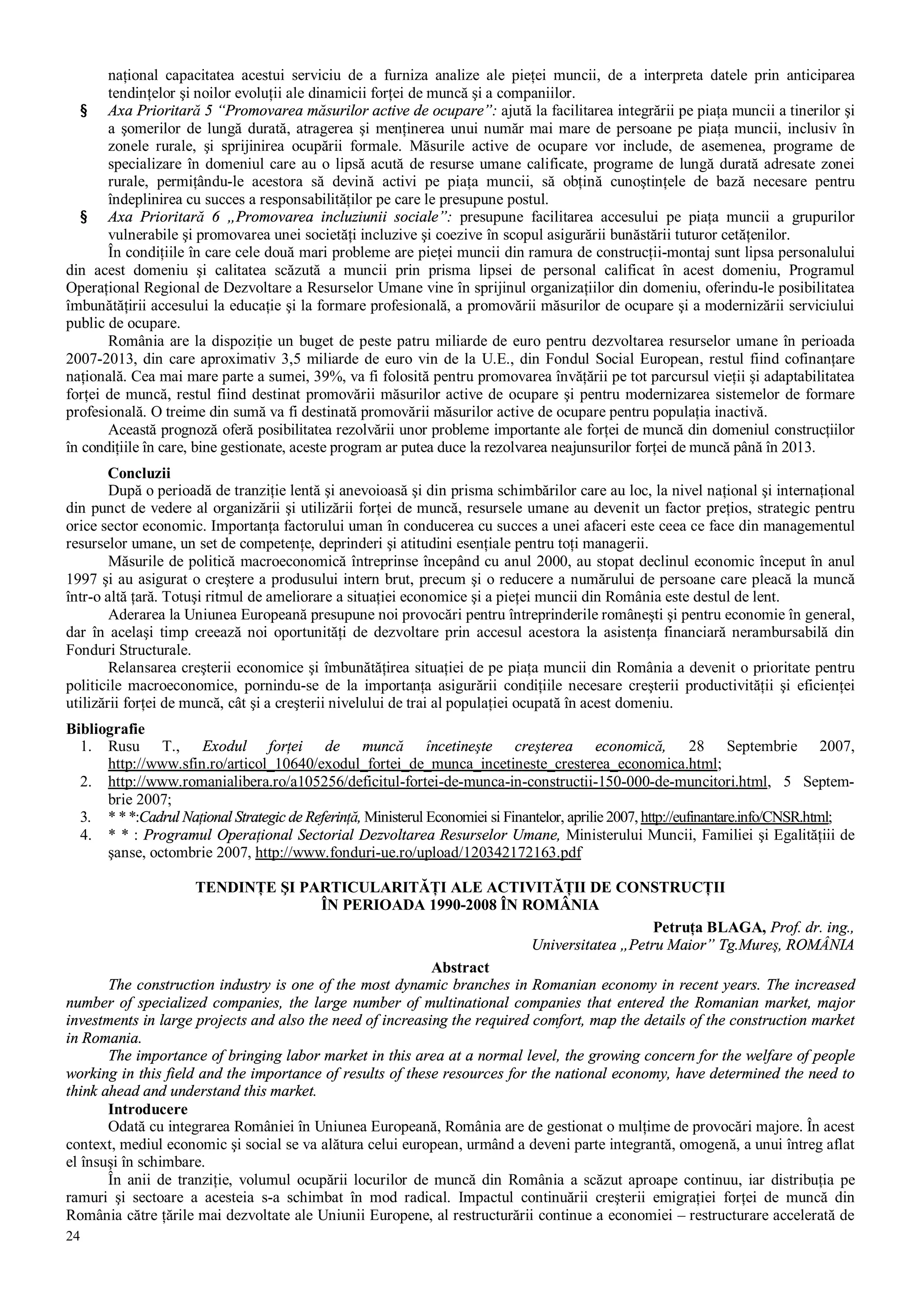 24
naţional capacitatea acestui serviciu de a furniza analize ale pieţei muncii, de a interpreta datele prin anticiparea
tendinţelor şi noilor evoluţii ale dinamicii forţei de muncă şi a companiilor.
§ Axa Prioritară 5 “Promovarea măsurilor active de ocupare”: ajută la facilitarea integrării pe piaţa muncii a tinerilor şi
a şomerilor de lungă durată, atragerea şi menţinerea unui număr mai mare de persoane pe piaţa muncii, inclusiv în
zonele rurale, şi sprijinirea ocupării formale. Măsurile active de ocupare vor include, de asemenea, programe de
specializare în domeniul care au o lipsă acută de resurse umane calificate, programe de lungă durată adresate zonei
rurale, permiţându-le acestora să devină activi pe piaţa muncii, să obţină cunoştinţele de bază necesare pentru
îndeplinirea cu succes a responsabilităţilor pe care le presupune postul.
§ Axa Prioritară 6 „Promovarea incluziunii sociale”: presupune facilitarea accesului pe piaţa muncii a grupurilor
vulnerabile şi promovarea unei societăţi incluzive şi coezive în scopul asigurării bunăstării tuturor cetăţenilor.
În condiţiile în care cele două mari probleme are pieţei muncii din ramura de construcţii-montaj sunt lipsa personalului
din acest domeniu şi calitatea scăzută a muncii prin prisma lipsei de personal calificat în acest domeniu, Programul
Operaţional Regional de Dezvoltare a Resurselor Umane vine în sprijinul organizaţiilor din domeniu, oferindu-le posibilitatea
îmbunătăţirii accesului la educaţie şi la formare profesională, a promovării măsurilor de ocupare şi a modernizării serviciului
public de ocupare.
România are la dispoziţie un buget de peste patru miliarde de euro pentru dezvoltarea resurselor umane în perioada
2007-2013, din care aproximativ 3,5 miliarde de euro vin de la U.E., din Fondul Social European, restul fiind cofinanţare
naţională. Cea mai mare parte a sumei, 39%, va fi folosită pentru promovarea învăţării pe tot parcursul vieţii şi adaptabilitatea
forţei de muncă, restul fiind destinat promovării măsurilor active de ocupare şi pentru modernizarea sistemelor de formare
profesională. O treime din sumă va fi destinată promovării măsurilor active de ocupare pentru populaţia inactivă.
Această prognoză oferă posibilitatea rezolvării unor probleme importante ale forţei de muncă din domeniul construcţiilor
în condiţiile în care, bine gestionate, aceste program ar putea duce la rezolvarea neajunsurilor forţei de muncă până în 2013.
Concluzii
După o perioadă de tranziţie lentă şi anevoioasă şi din prisma schimbărilor care au loc, la nivel naţional şi internaţional
din punct de vedere al organizării şi utilizării forţei de muncă, resursele umane au devenit un factor preţios, strategic pentru
orice sector economic. Importanţa factorului uman în conducerea cu succes a unei afaceri este ceea ce face din managementul
resurselor umane, un set de competenţe, deprinderi şi atitudini esenţiale pentru toţi managerii.
Măsurile de politică macroeconomică întreprinse începând cu anul 2000, au stopat declinul economic început în anul
1997 şi au asigurat o creştere a produsului intern brut, precum şi o reducere a numărului de persoane care pleacă la muncă
într-o altă ţară. Totuşi ritmul de ameliorare a situaţiei economice şi a pieţei muncii din România este destul de lent.
Aderarea la Uniunea Europeană presupune noi provocări pentru întreprinderile româneşti şi pentru economie în general,
dar în acelaşi timp creează noi oportunităţi de dezvoltare prin accesul acestora la asistenţa financiară nerambursabilă din
Fonduri Structurale.
Relansarea creşterii economice şi îmbunătăţirea situaţiei de pe piaţa muncii din România a devenit o prioritate pentru
politicile macroeconomice, pornindu-se de la importanţa asigurării condiţiile necesare creşterii productivităţii şi eficienţei
utilizării forţei de muncă, cât şi a creşterii nivelului de trai al populaţiei ocupată în acest domeniu.
Bibliografie
1. Rusu T., Exodul forţei de muncă încetineşte creşterea economică, 28 Septembrie 2007,
http://www.sfin.ro/articol_10640/exodul_fortei_de_munca_incetineste_cresterea_economica.html;
2. http://www.romanialibera.ro/a105256/deficitul-fortei-de-munca-in-constructii-150-000-de-muncitori.html, 5 Septem-
brie 2007;
3. * **:Cadrul Naţional Strategic de Referinţă, Ministerul Economiei si Finantelor, aprilie 2007, http://eufinantare.info/CNSR.html;
4. * * : Programul Operaţional Sectorial Dezvoltarea Resurselor Umane, Ministerului Muncii, Familiei şi Egalităţiii de
şanse, octombrie 2007, http://www.fonduri-ue.ro/upload/120342172163.pdf
TENDINŢE ŞI PARTICULARITĂŢI ALE ACTIVITĂŢII DE CONSTRUCŢII
ÎN PERIOADA 1990-2008 ÎN ROMÂNIA
Petruţa BLAGA, Prof. dr. ing.,
Universitatea „Petru Maior” Tg.Mureş, ROMÂNIA
Abstract
The construction industry is one of the most dynamic branches in Romanian economy in recent years. The increased
number of specialized companies, the large number of multinational companies that entered the Romanian market, major
investments in large projects and also the need of increasing the required comfort, map the details of the construction market
in Romania.
The importance of bringing labor market in this area at a normal level, the growing concern for the welfare of people
working in this field and the importance of results of these resources for the national economy, have determined the need to
think ahead and understand this market.
Introducere
Odată cu integrarea României în Uniunea Europeană, România are de gestionat o mulţime de provocări majore. În acest
context, mediul economic şi social se va alătura celui european, urmând a deveni parte integrantă, omogenă, a unui întreg aflat
el însuşi în schimbare.
În anii de tranziţie, volumul ocupării locurilor de muncă din România a scăzut aproape continuu, iar distribuţia pe
ramuri şi sectoare a acesteia s-a schimbat în mod radical. Impactul continuării creşterii emigraţiei forţei de muncă din
România către ţările mai dezvoltate ale Uniunii Europene, al restructurării continue a economiei – restructurare accelerată de
 