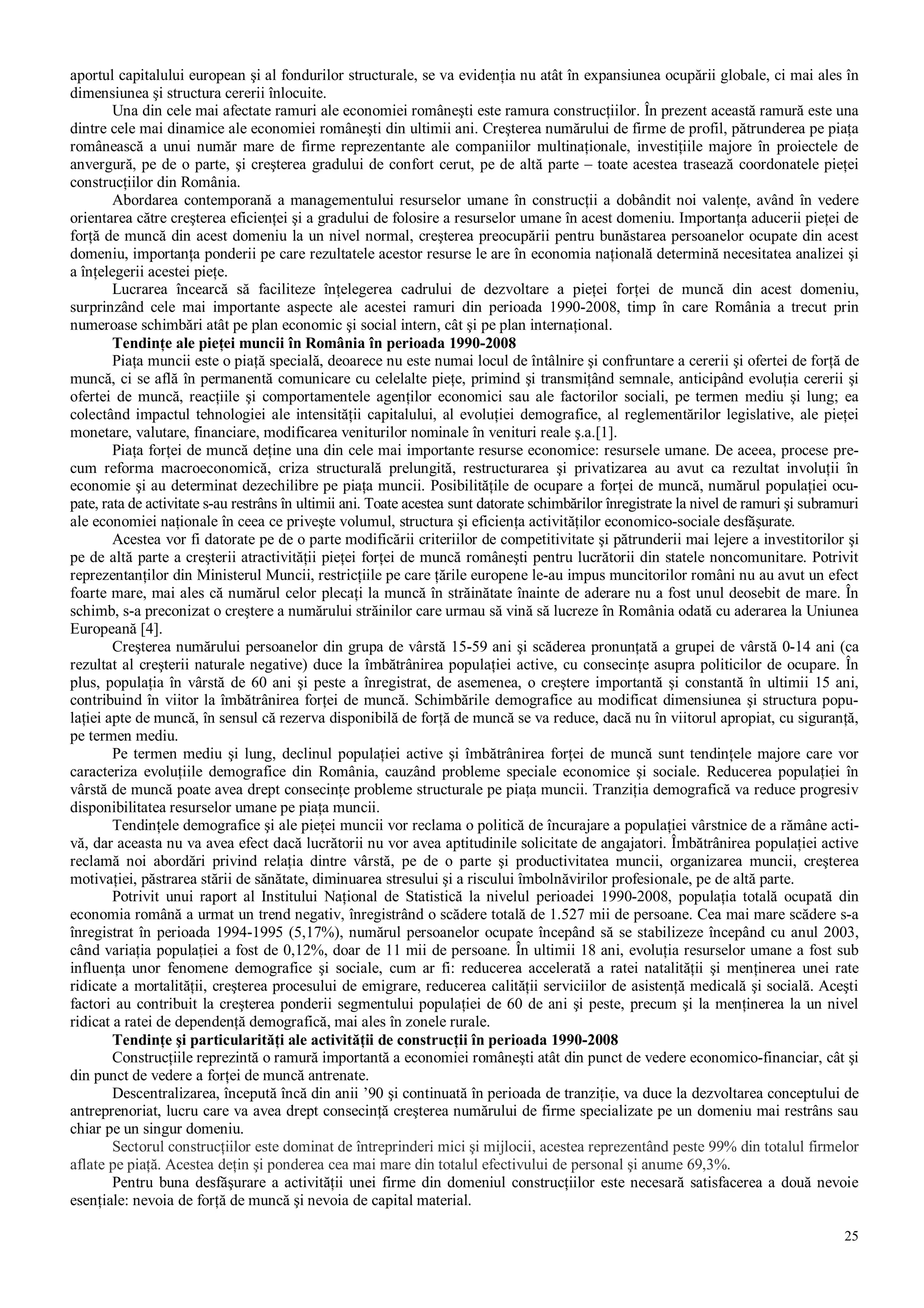 25
aportul capitalului european şi al fondurilor structurale, se va evidenţia nu atât în expansiunea ocupării globale, ci mai ales în
dimensiunea şi structura cererii înlocuite.
Una din cele mai afectate ramuri ale economiei româneşti este ramura construcţiilor. În prezent această ramură este una
dintre cele mai dinamice ale economiei româneşti din ultimii ani. Creşterea numărului de firme de profil, pătrunderea pe piaţa
românească a unui număr mare de firme reprezentante ale companiilor multinaţionale, investiţiile majore în proiectele de
anvergură, pe de o parte, şi creşterea gradului de confort cerut, pe de altă parte – toate acestea trasează coordonatele pieţei
construcţiilor din România.
Abordarea contemporană a managementului resurselor umane în construcţii a dobândit noi valenţe, având în vedere
orientarea către creşterea eficienţei şi a gradului de folosire a resurselor umane în acest domeniu. Importanţa aducerii pieţei de
forţă de muncă din acest domeniu la un nivel normal, creşterea preocupării pentru bunăstarea persoanelor ocupate din acest
domeniu, importanţa ponderii pe care rezultatele acestor resurse le are în economia naţională determină necesitatea analizei şi
a înţelegerii acestei pieţe.
Lucrarea încearcă să faciliteze înţelegerea cadrului de dezvoltare a pieţei forţei de muncă din acest domeniu,
surprinzând cele mai importante aspecte ale acestei ramuri din perioada 1990-2008, timp în care România a trecut prin
numeroase schimbări atât pe plan economic şi social intern, cât şi pe plan internaţional.
Tendinţe ale pieţei muncii în România în perioada 1990-2008
Piaţa muncii este o piaţă specială, deoarece nu este numai locul de întâlnire şi confruntare a cererii şi ofertei de forţă de
muncă, ci se află în permanentă comunicare cu celelalte pieţe, primind şi transmiţând semnale, anticipând evoluţia cererii şi
ofertei de muncă, reacţiile şi comportamentele agenţilor economici sau ale factorilor sociali, pe termen mediu şi lung; ea
colectând impactul tehnologiei ale intensităţii capitalului, al evoluţiei demografice, al reglementărilor legislative, ale pieţei
monetare, valutare, financiare, modificarea veniturilor nominale în venituri reale ş.a.[1].
Piaţa forţei de muncă deţine una din cele mai importante resurse economice: resursele umane. De aceea, procese pre-
cum reforma macroeconomică, criza structurală prelungită, restructurarea şi privatizarea au avut ca rezultat involuţii în
economie şi au determinat dezechilibre pe piaţa muncii. Posibilităţile de ocupare a forţei de muncă, numărul populaţiei ocu-
pate, rata de activitate s-au restrâns în ultimii ani. Toate acestea sunt datorate schimbărilor înregistrate la nivel de ramuri şi subramuri
ale economiei naţionale în ceea ce priveşte volumul, structura şi eficienţa activităţilor economico-sociale desfăşurate.
Acestea vor fi datorate pe de o parte modificării criteriilor de competitivitate şi pătrunderii mai lejere a investitorilor şi
pe de altă parte a creşterii atractivităţii pieţei forţei de muncă româneşti pentru lucrătorii din statele noncomunitare. Potrivit
reprezentanţilor din Ministerul Muncii, restricţiile pe care ţările europene le-au impus muncitorilor români nu au avut un efect
foarte mare, mai ales că numărul celor plecaţi la muncă în străinătate înainte de aderare nu a fost unul deosebit de mare. În
schimb, s-a preconizat o creştere a numărului străinilor care urmau să vină să lucreze în România odată cu aderarea la Uniunea
Europeană [4].
Creşterea numărului persoanelor din grupa de vârstă 15­59 ani şi scăderea pronunţată a grupei de vârstă 0­14 ani (ca
rezultat al creşterii naturale negative) duce la îmbătrânirea populaţiei active, cu consecinţe asupra politicilor de ocupare. În
plus, populaţia în vârstă de 60 ani şi peste a înregistrat, de asemenea, o creştere importantă şi constantă în ultimii 15 ani,
contribuind în viitor la îmbătrânirea forţei de muncă. Schimbările demografice au modificat dimensiunea şi structura popu-
laţiei apte de muncă, în sensul că rezerva disponibilă de forţă de muncă se va reduce, dacă nu în viitorul apropiat, cu siguranţă,
pe termen mediu.
Pe termen mediu şi lung, declinul populaţiei active şi îmbătrânirea forţei de muncă sunt tendinţele majore care vor
caracteriza evoluţiile demografice din România, cauzând probleme speciale economice şi sociale. Reducerea populaţiei în
vârstă de muncă poate avea drept consecinţe probleme structurale pe piaţa muncii. Tranziţia demografică va reduce progresiv
disponibilitatea resurselor umane pe piaţa muncii.
Tendinţele demografice şi ale pieţei muncii vor reclama o politică de încurajare a populaţiei vârstnice de a rămâne acti-
vă, dar aceasta nu va avea efect dacă lucrătorii nu vor avea aptitudinile solicitate de angajatori. Îmbătrânirea populaţiei active
reclamă noi abordări privind relaţia dintre vârstă, pe de o parte şi productivitatea muncii, organizarea muncii, creşterea
motivaţiei, păstrarea stării de sănătate, diminuarea stresului şi a riscului îmbolnăvirilor profesionale, pe de altă parte.
Potrivit unui raport al Institului Naţional de Statistică la nivelul perioadei 1990-2008, populaţia totală ocupată din
economia română a urmat un trend negativ, înregistrând o scădere totală de 1.527 mii de persoane. Cea mai mare scădere s-a
înregistrat în perioada 1994-1995 (5,17%), numărul persoanelor ocupate începând să se stabilizeze începând cu anul 2003,
când variaţia populaţiei a fost de 0,12%, doar de 11 mii de persoane. În ultimii 18 ani, evoluţia resurselor umane a fost sub
influenţa unor fenomene demografice şi sociale, cum ar fi: reducerea accelerată a ratei natalităţii şi menţinerea unei rate
ridicate a mortalităţii, creşterea procesului de emigrare, reducerea calităţii serviciilor de asistenţă medicală şi socială. Aceşti
factori au contribuit la creşterea ponderii segmentului populaţiei de 60 de ani şi peste, precum şi la menţinerea la un nivel
ridicat a ratei de dependenţă demografică, mai ales în zonele rurale.
Tendinţe şi particularităţi ale activităţii de construcţii în perioada 1990-2008
Construcţiile reprezintă o ramură importantă a economiei româneşti atât din punct de vedere economico-financiar, cât şi
din punct de vedere a forţei de muncă antrenate.
Descentralizarea, începută încă din anii ’90 şi continuată în perioada de tranziţie, va duce la dezvoltarea conceptului de
antreprenoriat, lucru care va avea drept consecinţă creşterea numărului de firme specializate pe un domeniu mai restrâns sau
chiar pe un singur domeniu.
Sectorul construcţiilor este dominat de întreprinderi mici şi mijlocii, acestea reprezentând peste 99% din totalul firmelor
aflate pe piaţă. Acestea deţin şi ponderea cea mai mare din totalul efectivului de personal şi anume 69,3%.
Pentru buna desfăşurare a activităţii unei firme din domeniul construcţiilor este necesară satisfacerea a două nevoie
esenţiale: nevoia de forţă de muncă şi nevoia de capital material.
 