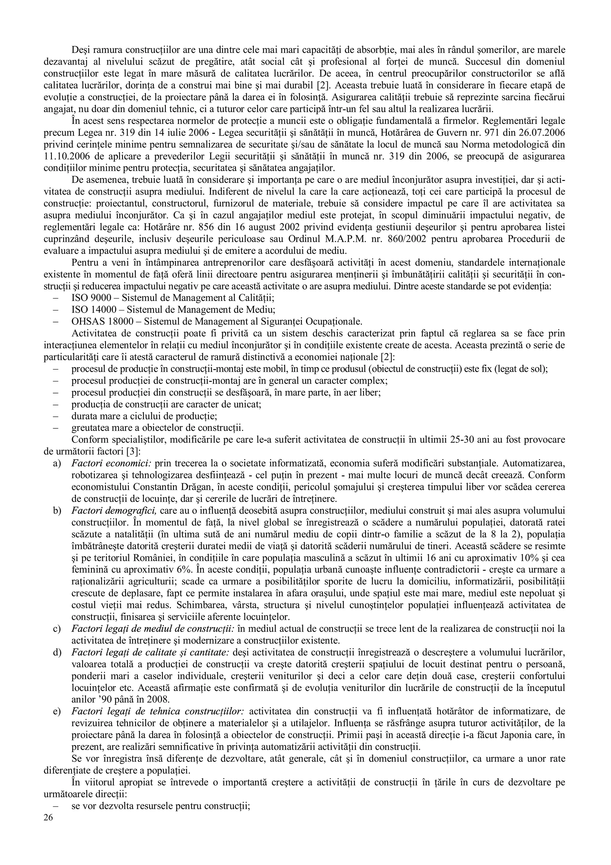 26
Deşi ramura construcţiilor are una dintre cele mai mari capacităţi de absorbţie, mai ales în rândul şomerilor, are marele
dezavantaj al nivelului scăzut de pregătire, atât social cât şi profesional al forţei de muncă. Succesul din domeniul
construcţiilor este legat în mare măsură de calitatea lucrărilor. De aceea, în centrul preocupărilor constructorilor se află
calitatea lucrărilor, dorinţa de a construi mai bine şi mai durabil [2]. Aceasta trebuie luată în considerare în fiecare etapă de
evoluţie a construcţiei, de la proiectare până la darea ei în folosinţă. Asigurarea calităţii trebuie să reprezinte sarcina fiecărui
angajat, nu doar din domeniul tehnic, ci a tuturor celor care participă într-un fel sau altul la realizarea lucrării.
În acest sens respectarea normelor de protecţie a muncii este o obligaţie fundamentală a firmelor. Reglementări legale
precum Legea nr. 319 din 14 iulie 2006 - Legea securităţii şi sănătăţii în muncă, Hotărârea de Guvern nr. 971 din 26.07.2006
privind cerinţele minime pentru semnalizarea de securitate şi/sau de sănătate la locul de muncă sau Norma metodologică din
11.10.2006 de aplicare a prevederilor Legii securităţii şi sănătăţii în muncă nr. 319 din 2006, se preocupă de asigurarea
condiţiilor minime pentru protecţia, securitatea şi sănătatea angajaţilor.
De asemenea, trebuie luată în considerare şi importanţa pe care o are mediul înconjurător asupra investiţiei, dar şi acti-
vitatea de construcţii asupra mediului. Indiferent de nivelul la care la care acţionează, toţi cei care participă la procesul de
construcţie: proiectantul, constructorul, furnizorul de materiale, trebuie să considere impactul pe care îl are activitatea sa
asupra mediului înconjurător. Ca şi în cazul angajaţilor mediul este protejat, în scopul diminuării impactului negativ, de
reglementări legale ca: Hotărâre nr. 856 din 16 august 2002 privind evidenţa gestiunii deşeurilor şi pentru aprobarea listei
cuprinzând deşeurile, inclusiv deşeurile periculoase sau Ordinul M.A.P.M. nr. 860/2002 pentru aprobarea Procedurii de
evaluare a impactului asupra mediului şi de emitere a acordului de mediu.
Pentru a veni în întâmpinarea antreprenorilor care desfăşoară activităţi în acest domeniu, standardele internaţionale
existente în momentul de faţă oferă linii directoare pentru asigurarea menţinerii şi îmbunătăţirii calităţii şi securităţii în con-
strucţii şi reducerea impactului negativ pe care această activitate o are asupra mediului. Dintre aceste standarde se pot evidenţia:
– ISO 9000 – Sistemul de Management al Calităţii;
– ISO 14000 – Sistemul de Management de Mediu;
– OHSAS 18000 – Sistemul de Management al Siguranţei Ocupaţionale.
Activitatea de construcţii poate fi privită ca un sistem deschis caracterizat prin faptul că reglarea sa se face prin
interacţiunea elementelor în relaţii cu mediul înconjurător şi în condiţiile existente create de acesta. Aceasta prezintă o serie de
particularităţi care îi atestă caracterul de ramură distinctivă a economiei naţionale [2]:
– procesul de producţie în construcţii-montaj este mobil, în timp ce produsul (obiectul de construcţii) este fix (legat de sol);
– procesul producţiei de construcţii-montaj are în general un caracter complex;
– procesul producţiei din construcţii se desfăşoară, în mare parte, în aer liber;
– producţia de construcţii are caracter de unicat;
– durata mare a ciclului de producţie;
– greutatea mare a obiectelor de construcţii.
Conform specialiştilor, modificările pe care le-a suferit activitatea de construcţii în ultimii 25-30 ani au fost provocare
de următorii factori [3]:
a) Factori economici: prin trecerea la o societate informatizată, economia suferă modificări substanţiale. Automatizarea,
robotizarea şi tehnologizarea desfiinţează - cel puţin în prezent - mai multe locuri de muncă decât creează. Conform
economistului Constantin Drăgan, în aceste condiţii, pericolul şomajului şi creşterea timpului liber vor scădea cererea
de construcţii de locuinţe, dar şi cererile de lucrări de întreţinere.
b) Factori demografici, care au o influenţă deosebită asupra construcţiilor, mediului construit şi mai ales asupra volumului
construcţiilor. În momentul de faţă, la nivel global se înregistrează o scădere a numărului populaţiei, datorată ratei
scăzute a natalităţii (în ultima sută de ani numărul mediu de copii dintr-o familie a scăzut de la 8 la 2), populaţia
îmbătrâneşte datorită creşterii duratei medii de viaţă şi datorită scăderii numărului de tineri. Această scădere se resimte
şi pe teritoriul României, în condiţiile în care populaţia masculină a scăzut în ultimii 16 ani cu aproximativ 10% şi cea
feminină cu aproximativ 6%. În aceste condiţii, populaţia urbană cunoaşte influenţe contradictorii - creşte ca urmare a
raţionalizării agriculturii; scade ca urmare a posibilităţilor sporite de lucru la domiciliu, informatizării, posibilităţii
crescute de deplasare, fapt ce permite instalarea în afara oraşului, unde spaţiul este mai mare, mediul este nepoluat şi
costul vieţii mai redus. Schimbarea, vârsta, structura şi nivelul cunoştinţelor populaţiei influenţează activitatea de
construcţii, finisarea şi serviciile aferente locuinţelor.
c) Factori legaţi de mediul de construcţii: în mediul actual de construcţii se trece lent de la realizarea de construcţii noi la
activitatea de întreţinere şi modernizare a construcţiilor existente.
d) Factori legaţi de calitate şi cantitate: deşi activitatea de construcţii înregistrează o descreştere a volumului lucrărilor,
valoarea totală a producţiei de construcţii va creşte datorită creşterii spaţiului de locuit destinat pentru o persoană,
ponderii mari a caselor individuale, creşterii veniturilor şi deci a celor care deţin două case, creşterii confortului
locuinţelor etc. Această afirmaţie este confirmată şi de evoluţia veniturilor din lucrările de construcţii de la începutul
anilor ’90 până în 2008.
e) Factori legaţi de tehnica construcţiilor: activitatea din construcţii va fi influenţată hotărâtor de informatizare, de
revizuirea tehnicilor de obţinere a materialelor şi a utilajelor. Influenţa se răsfrânge asupra tuturor activităţilor, de la
proiectare până la darea în folosinţă a obiectelor de construcţii. Primii paşi în această direcţie i-a făcut Japonia care, în
prezent, are realizări semnificative în privinţa automatizării activităţii din construcţii.
Se vor înregistra însă diferenţe de dezvoltare, atât generale, cât şi în domeniul construcţiilor, ca urmare a unor rate
diferenţiate de creştere a populaţiei.
În viitorul apropiat se întrevede o importantă creştere a activităţii de construcţii în ţările în curs de dezvoltare pe
următoarele direcţii:
– se vor dezvolta resursele pentru construcţii;
 