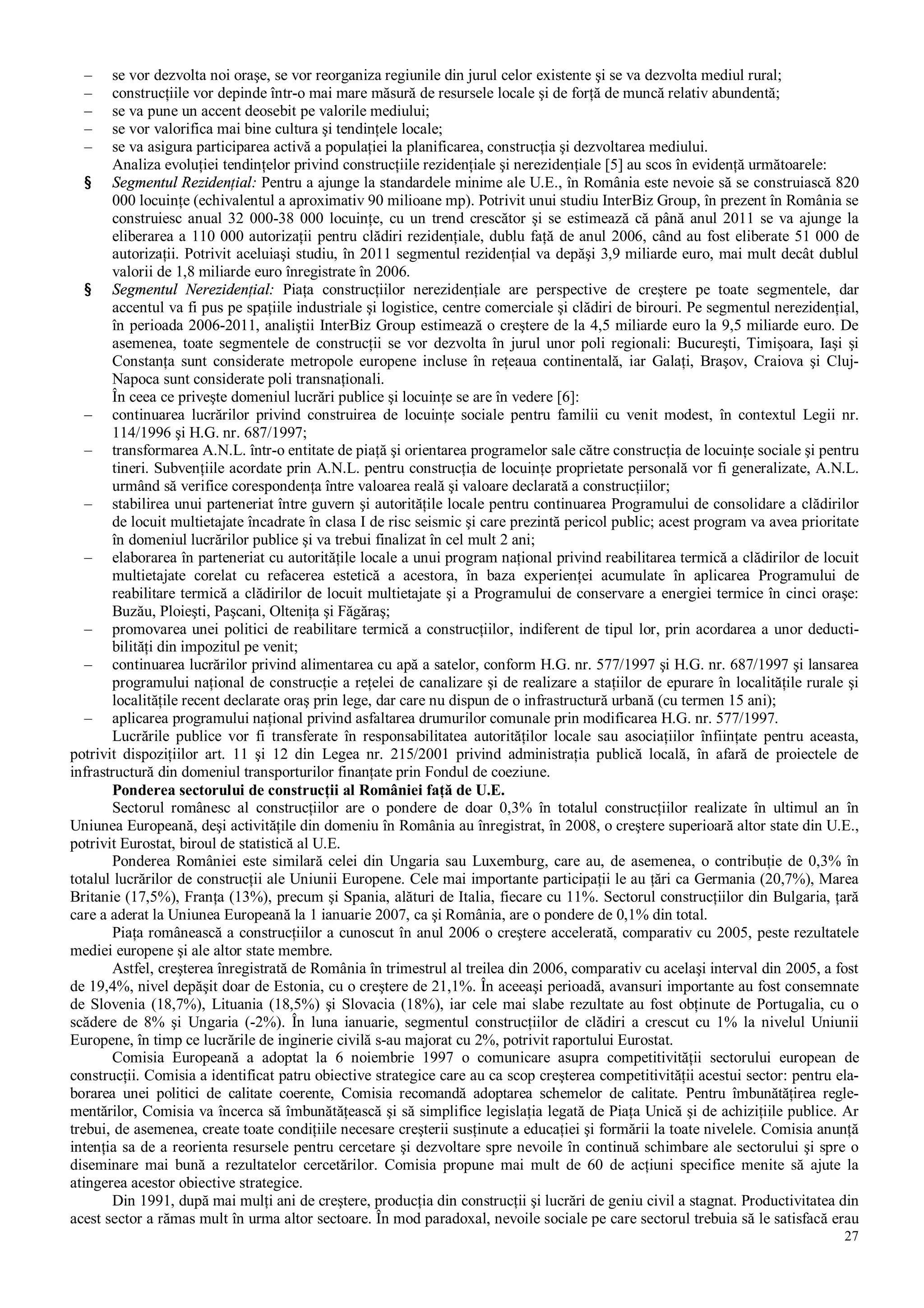 27
– se vor dezvolta noi oraşe, se vor reorganiza regiunile din jurul celor existente şi se va dezvolta mediul rural;
– construcţiile vor depinde într-o mai mare măsură de resursele locale şi de forţă de muncă relativ abundentă;
– se va pune un accent deosebit pe valorile mediului;
– se vor valorifica mai bine cultura şi tendinţele locale;
– se va asigura participarea activă a populaţiei la planificarea, construcţia şi dezvoltarea mediului.
Analiza evoluţiei tendinţelor privind construcţiile rezidenţiale şi nerezidenţiale [5] au scos în evidenţă următoarele:
§ Segmentul Rezidenţial: Pentru a ajunge la standardele minime ale U.E., în România este nevoie să se construiască 820
000 locuinţe (echivalentul a aproximativ 90 milioane mp). Potrivit unui studiu InterBiz Group, în prezent în România se
construiesc anual 32 000-38 000 locuinţe, cu un trend crescător şi se estimează că până anul 2011 se va ajunge la
eliberarea a 110 000 autorizaţii pentru clădiri rezidenţiale, dublu faţă de anul 2006, când au fost eliberate 51 000 de
autorizaţii. Potrivit aceluiaşi studiu, în 2011 segmentul rezidenţial va depăşi 3,9 miliarde euro, mai mult decât dublul
valorii de 1,8 miliarde euro înregistrate în 2006.
§ Segmentul Nerezidenţial: Piaţa construcţiilor nerezidenţiale are perspective de creştere pe toate segmentele, dar
accentul va fi pus pe spaţiile industriale şi logistice, centre comerciale şi clădiri de birouri. Pe segmentul nerezidenţial,
în perioada 2006-2011, analiştii InterBiz Group estimează o creştere de la 4,5 miliarde euro la 9,5 miliarde euro. De
asemenea, toate segmentele de construcţii se vor dezvolta în jurul unor poli regionali: Bucureşti, Timişoara, Iaşi şi
Constanţa sunt considerate metropole europene incluse în reţeaua continentală, iar Galaţi, Braşov, Craiova şi Cluj-
Napoca sunt considerate poli transnaţionali.
În ceea ce priveşte domeniul lucrări publice şi locuinţe se are în vedere [6]:
– continuarea lucrărilor privind construirea de locuinţe sociale pentru familii cu venit modest, în contextul Legii nr.
114/1996 şi H.G. nr. 687/1997;
– transformarea A.N.L. într-o entitate de piaţă şi orientarea programelor sale către construcţia de locuinţe sociale şi pentru
tineri. Subvenţiile acordate prin A.N.L. pentru construcţia de locuinţe proprietate personală vor fi generalizate, A.N.L.
urmând să verifice corespondenţa între valoarea reală şi valoare declarată a construcţiilor;
– stabilirea unui parteneriat între guvern şi autorităţile locale pentru continuarea Programului de consolidare a clădirilor
de locuit multietajate încadrate în clasa I de risc seismic şi care prezintă pericol public; acest program va avea prioritate
în domeniul lucrărilor publice şi va trebui finalizat în cel mult 2 ani;
– elaborarea în parteneriat cu autorităţile locale a unui program naţional privind reabilitarea termică a clădirilor de locuit
multietajate corelat cu refacerea estetică a acestora, în baza experienţei acumulate în aplicarea Programului de
reabilitare termică a clădirilor de locuit multietajate şi a Programului de conservare a energiei termice în cinci oraşe:
Buzău, Ploieşti, Paşcani, Olteniţa şi Făgăraş;
– promovarea unei politici de reabilitare termică a construcţiilor, indiferent de tipul lor, prin acordarea a unor deducti-
bilităţi din impozitul pe venit;
– continuarea lucrărilor privind alimentarea cu apă a satelor, conform H.G. nr. 577/1997 şi H.G. nr. 687/1997 şi lansarea
programului naţional de construcţie a reţelei de canalizare şi de realizare a staţiilor de epurare în localităţile rurale şi
localităţile recent declarate oraş prin lege, dar care nu dispun de o infrastructură urbană (cu termen 15 ani);
– aplicarea programului naţional privind asfaltarea drumurilor comunale prin modificarea H.G. nr. 577/1997.
Lucrările publice vor fi transferate în responsabilitatea autorităţilor locale sau asociaţiilor înfiinţate pentru aceasta,
potrivit dispoziţiilor art. 11 şi 12 din Legea nr. 215/2001 privind administraţia publică locală, în afară de proiectele de
infrastructură din domeniul transporturilor finanţate prin Fondul de coeziune.
Ponderea sectorului de construcţii al României faţă de U.E.
Sectorul românesc al construcţiilor are o pondere de doar 0,3% în totalul construcţiilor realizate în ultimul an în
Uniunea Europeană, deşi activităţile din domeniu în România au înregistrat, în 2008, o creştere superioară altor state din U.E.,
potrivit Eurostat, biroul de statistică al U.E.
Ponderea României este similară celei din Ungaria sau Luxemburg, care au, de asemenea, o contribuţie de 0,3% în
totalul lucrărilor de construcţii ale Uniunii Europene. Cele mai importante participaţii le au ţări ca Germania (20,7%), Marea
Britanie (17,5%), Franţa (13%), precum şi Spania, alături de Italia, fiecare cu 11%. Sectorul construcţiilor din Bulgaria, ţară
care a aderat la Uniunea Europeană la 1 ianuarie 2007, ca şi România, are o pondere de 0,1% din total.
Piaţa românească a construcţiilor a cunoscut în anul 2006 o creştere accelerată, comparativ cu 2005, peste rezultatele
mediei europene şi ale altor state membre.
Astfel, creşterea înregistrată de România în trimestrul al treilea din 2006, comparativ cu acelaşi interval din 2005, a fost
de 19,4%, nivel depăşit doar de Estonia, cu o creştere de 21,1%. În aceeaşi perioadă, avansuri importante au fost consemnate
de Slovenia (18,7%), Lituania (18,5%) şi Slovacia (18%), iar cele mai slabe rezultate au fost obţinute de Portugalia, cu o
scădere de 8% şi Ungaria (-2%). În luna ianuarie, segmentul construcţiilor de clădiri a crescut cu 1% la nivelul Uniunii
Europene, în timp ce lucrările de inginerie civilă s-au majorat cu 2%, potrivit raportului Eurostat.
Comisia Europeană a adoptat la 6 noiembrie 1997 o comunicare asupra competitivităţii sectorului european de
construcţii. Comisia a identificat patru obiective strategice care au ca scop creşterea competitivităţii acestui sector: pentru ela-
borarea unei politici de calitate coerente, Comisia recomandă adoptarea schemelor de calitate. Pentru îmbunătăţirea regle-
mentărilor, Comisia va încerca să îmbunătăţească şi să simplifice legislaţia legată de Piaţa Unică şi de achiziţiile publice. Ar
trebui, de asemenea, create toate condiţiile necesare creşterii susţinute a educaţiei şi formării la toate nivelele. Comisia anunţă
intenţia sa de a reorienta resursele pentru cercetare şi dezvoltare spre nevoile în continuă schimbare ale sectorului şi spre o
diseminare mai bună a rezultatelor cercetărilor. Comisia propune mai mult de 60 de acţiuni specifice menite să ajute la
atingerea acestor obiective strategice.
Din 1991, după mai mulţi ani de creştere, producţia din construcţii şi lucrări de geniu civil a stagnat. Productivitatea din
acest sector a rămas mult în urma altor sectoare. În mod paradoxal, nevoile sociale pe care sectorul trebuia să le satisfacă erau
 